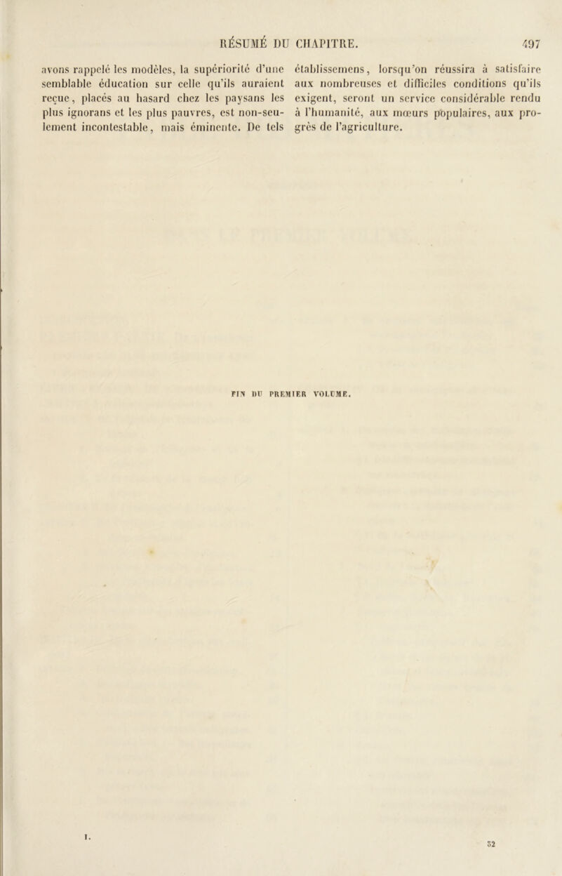 RÉSUMÉ I)U CHAPITRE. •197 avons rappelé les modèles, la supériorité d’une semblable éducation sur celle qu’ils auraient reçue, placés au hasard chez les paysans les plus ignorans et les plus pauvres, est non-seu- lement incontestable, mais éminente. De tels établissemens, lorsqu’on réussira à satisfaire aux nombreuses et difficiles conditions qu’ils exigent, seront un service considérable rendu à l’humanité, aux mœurs populaires, aux pro- grès de l’agriculture. FI y DD PREMIER VOLDME. I. 52