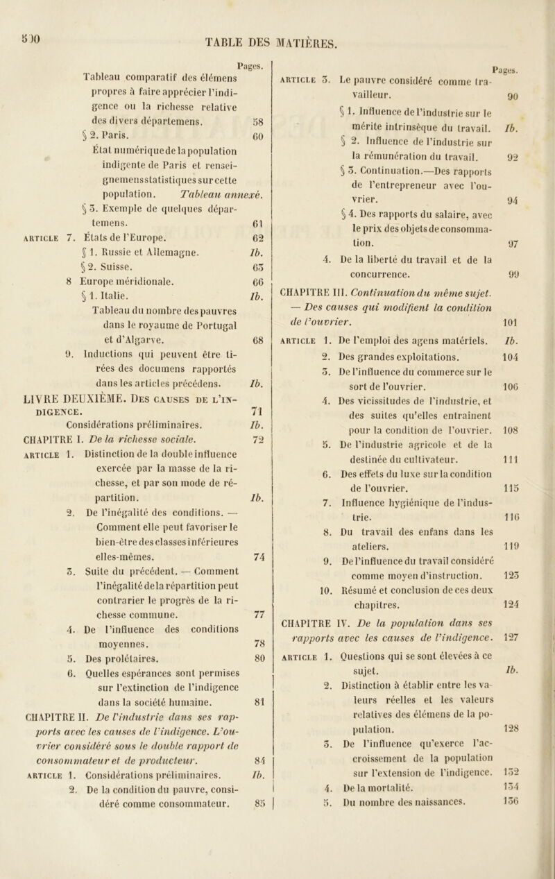 5)0 Pages. Tableau comparatif des élémens propres à faire apprécier l’indi- gence ou la richesse relative des divers déparlemens. 58 § 2. Paris. CO État mmiériquede la population indigente de Paris et rensei- gnemensstatistiques sur cette population. Tableau annexé. § o. Exemple de quelques dépar- temens. 61 article 7. Étals de l’Europe. 62 § 1. Russie et Allemagne. Ib. §2. Suisse. 65 8 Europe méridionale. 66 § 1. Italie. Ib. Tableau du nombre des pauvres dans le royaume de Portugal et d’Algarve. 68 9. Inductions qui peuvent être ti- rées des documens rapportés dans les articles précédens. Ib. LIVRE DEUXIÈME. Des causes de l’in- digence. 71 Considérations préliminaires. Ib. CHAPITRE I. Delà richesse sociale. 72 article 1. Distinction de la double influence exercée par la masse de la ri- chesse, et par son mode de ré- partition. 1b. 2. De l’inégalité des conditions. — Comment elle peut favoriser le bien-être desclasses inférieures elles-mêmes. 74 5. Suite du précédent. — Comment l’inégalité delà répartition peut contrarier le progrès de la ri- chesse commune. 77 4. De l’influence des conditions moyennes. 78 5. Des prolétaires. 80 6. Quelles espérances sont permises sur l’extinction de l’indigence dans la société humaine. 81 CHAPITRE II. De l'industrie dans ses rap- ports avec les causes de l’indigence. L’ou- vrier considéré sous le double rapport de consommateur et de producteur. 84 article 1. Considérations préliminaires. Ib. 2. De la condition du pauvre, consi- Pages. article 5. Le pauvre considéré comme tra- vailleur. 90 § 1. Influence de l’industrie sur le mérite intrinsèque du travail. Ib. § 2. Influence de l’industrie sur- la rémunération du travail. 92 § 5. Continuation.—Des rapports de l’entrepreneur avec l'ou- vrier. 94 § 4. Des rapports du salaire, avec le prix des objets de consomma- tion. 97 4. De la liberté du travail et de la concurrence. 99 CHAPITRE III. Continuation du même sujet. — Des causes qui modifient la condition de l’ouvrier. 101 article 1. De l’emploi des agens matériels. Ib. 2. Des grandes exploitations. 104 5. De l’influence du commerce sur le sort de l’ouvrier. 106 4. Des vicissitudes de l'industrie, et des suites qu’elles entraînent pour la condition de l’ouvrier. 108 5. De l’industrie agricole et de la destinée du cultivateur. 111 6. Des effets du luxe sur la condition de l’ouvrier. 115 7. Influence hygiénique de l’indus- trie. 116 8. Du travail des enfans dans les ateliers. 119 9. De l’influence du travail considéré comme moyen d’instruction. 123 10. Résumé et conclusion de ces deux chapitres. 124 CHAPITRE IV. De la population dans ses rapports avec les causes de l’indigence. 127 article 1. Questions qui se sont élevées à ce sujet. Ib. 2. Distinction à établir entre les va- leurs réelles et les valeurs relatives des élémens de la po- pulation. 128 5. De l’influence qu’exerce l’ac- croissement de la population sur l'extension de l’indigence. 132 4. De la mortalité. 134 156