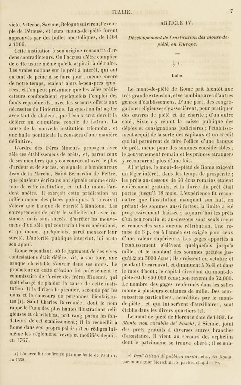 vieto, Viterbe, Savone, Bologne suivirent l’exem- ple de Pérouse, et leurs monts-de-piété furent approuvés par des bulles apostoliques, de 1461 à 1306. Cette institution à son origine rencontra d’ar- dens contradicteurs. On l’accusa d’ètre complice de celte usure même qu’elle aspirait à détruire. Les vraies notions sur le prêt à intérêt, qui ont eu tant de peine à se faire jour, même encore de notre temps, étaient alors à-peu-près igno- rées, et l’on peut présumer que les zélés prédi- cateurs confondaient quelquefois l’emploi des fonds reproductifs, avec les secours offerts aux nécessités de l’infortune. La question fut agitée avec tant de chaleur, que Léon x crut devoir la déférer au cinquième concile de Latran. La cause de la nouvelle institution triompha, et une bulle pontificale la consacra d’une manière définitive. L’ordre des frères Mineurs propagea avec zèle ces établissemens de prêts, et, parmi ceux de ses membres qui y concoururent avec le plus d’ardeur et de succès, on signale le bienheureux Jean de la Marche. Saint Bernardin de Feltre, que plusieurs écrivains ont signalé comme créa- teur de cette institution, en fut du moins far- dent apôtre. Il exerçait celte prédication au milieu même des places publiques. A sa voix il s’éleva une banque de charité à Manloue. Les entrepreneurs de prêts le sollicitèrent avec in- stance, mais sans succès, d’arrêter les rnouve- mens d’un zèle qui contrariait leurs opérations, et qui même, quelquefois, parut menacer leur sûreté. L’autorité publique intervint, lui prêta son appui. Borne cependant, où le jugemeut de ces vives contestations était déféré, vit, à son tour, une banque charitable s’ouvrir dans ses murs. Le promoteur de cette création tut précisément le commissaire de l’ordre des frères Mineurs, qui était chargé de plaider la cause de cette insti- tution. Il la dirigea le premier, secondé par les dons et le concours de personnes bienfaisan- tes [i]. Saint Charles Borromée, dont le nom rappelle I une des plus hautes illustrations reli- gieuses et charitables, prit rang parmi les fon- dateurs de cet établissement ; il le recueillit à Borne dans son propre palais ; il en rédigea lui- même les réglemens, revus et modifiés depuis, en 1767. [i] L’œuvre fut confirmée par une bulle de Paul ni, an 1530. ARTICLE IV. Développement de Vinstitution des monts-dc piété, en Europe. § 1. Italie. Le mont-de-piété de Rome prit bientôt une très-grande extension, et se combina avec d’autres genres d’élablissemens. D’une part, des congré- gations religieuses s’y associèrent, pour pratiquer des œuvres de piété et de charité ; d’un autre côté, Sixte v y réunit la caisse publique des dépôts et consignations judiciaires ; rétablisse- ment acquit de la sorte des capitaux et un crédit qui lui permirent de faire l’office d’une banque de prêt, même pour des sommes considérables ; le gouvernement romain et les princes étrangers y recoururent plus d’une fois. A l’origine, le mont-de-piété de Rome exigeait un léger intérêt, dans les temps de prospérité ; les prêts au-dessous de 30 écus romains étaient entièrement gratuits, et la durée du prêt était portée jusqu’à 18 mois. L’expérience fit recon- naître que l’institution manquait son but, en prêtant des sommes aussi fortes; la limite a été progressivement baissée ; aujourd’hui les prêts d’un écu romain et au-dessous sont seuls reçus et renouvelés sans aucune rétribution. Une re- mise de 3 p. o/o à l’année est exigée pour ceux d’une valeur supérieure. Les gages apportés à l’établissement s’élèvent quelquefois jusqu’à mille, et le montant des sommes prêtées jus- qu’à 2 ou 3000 écus ; ils croissent eu octobre et pendant le carnaval, et diminuent à Noël et dans le mois d’août; le capital circulant du mont-de- piété est de 250.000 écus ; son revenu de 52.000. Le nombre des gages renfermés dans les salles monte à plusieurs centaines de mille. Des com- missaires particuliers, accrédités par le mont- de-piété, et qui lui servent d’auxiliaires, sont établis dans les divers quartiers [2]. Le mont-de-piété de Florence date de 1493. Le Monte non vcicabile de’ Paschi, à Sienne, joint des prêts gratuits à diverses autres branches d’assistance. 11 vient au secours des orphelins dont le patrimoine se trouve obéré ; il se sub- [-] Pcfjl istituli di pubblica carilà. etc., in lioma par monsignor Morichini,3« partie, chapitre