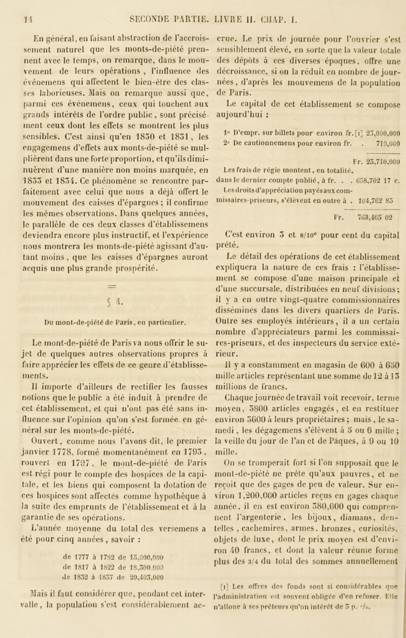 En général, en faisant abstraction de l’accrois- sement naturel que les monts-de-piété pren- nent avec le temps, on remarque, dans le mou- vement de leurs opérations , l’influence des événemcns qui affectent le bien-être des clas- ses laborieuses. Mais on remarque aussi que, parmi ces événemens, ceux qui touchent aux grands intérêts de l’ordre public, sont précisé- ment ceux dont les effets se montrent les plus sensibles. C’est ainsi qu’en 1850 et 1851, les engagemens d’effets aux monts-de-piété se mul- plièrent dans une forte proportion, et qu’ils dimi- nuèrent d’une manière non moins marquée, en 1855 et 1854. Ce phénomène se rencontre par- faitement avec celui que nous a déjà offert le mouvement des caisses d’épargnes; il confirme les mêmes observations. Dans quelques années, le parallèle de ces deux classes d’établissemens deviendra encore plus instructif, et l’expérience nous montrera les monts-de-piété agissant d’au- tant moins, que les caisses d’épargnes auront acquis une plus grande prospérité. Du mont-de-piété de Paris, en particulier. Le mont-de-piété de Paris va nous offrir le su- jet de quelques autres observations propres à faire apprécier les effets de ce genre d’établisse- ments. II importe d’ailleurs de rectifier les fausses notions que le public a été induit à prendre de cet établissement, et qui n’ont pas été sans in- fluence sur l’opinion qu’on s’est formée en gé- néral sur les monts-de-piété. Ouvert, comme nous l’avons dit, le premier janvier 1778, formé momentanément en 1795, rouvert en 1797, le mont-de-piété de Paris est régi pour le compte des hospices de la capi- tale, et ies biens qui composent la dotation de ces hospices sont affectes comme hypothèque cà ia suite des emprunts de l’établissement et à la garantie de ses opérations. L’année moyenne du total des versemens a été pour cinq années, savoir : de 1777 à 1782 de 15,000,000 de 1817 à 1822 de 18,300,000 de 1832 à 1837 de 20,403,000 Mais ii faut considérer que, pendant cet inter- valle, la population s’est considérablement ac- crue. Le prix de journée pour l’ouvrier s’est sensiblement élevé, en sorte que la valeur totale des dépôts à ces diverses époques, offre une décroissance, si on la réduit en nombre de jour- nées, d’après les mouvemens de la population de Paris. Le capital de cet établissement se compose aujourd’hui : 1° D’empr. sur billets pour environ fr. [î] 23,000,000 2° De cautionnemens pour environ fr. . 710,000 Fr. 23,710,000 Les frais de régie montent, en totalité, dans le dernier compte publié, à fr. . . 658,702 17 c. Les droits d’appréciation payés aux com- missaires-priseurs, s’élèvent en outre à . 104,762 85 Fr. 763,465 02 C’est environ 5 et 8/ioe pour cent du capital prêté. Le détail des opérations de cet établissement expliquera la nature de ces frais : l’établisse- ment se compose d’une maison principale et d’une succursale, distribuées en neuf divisions; il y a en outre vingt-quatre commissionnaires disséminés dans les divers quartiers de Paris. Outre ses employés intérieurs, il a un certain nombre d’appréciateurs parmi les commissai- res-priseurs, et des inspecteurs du service exté- rieur. 11 y a constamment en magasin de 600 à 650 mille articles représentant une somme de 12 à 15 millions de francs. Chaque journée de travail voit recevoir, terme moyen, 5800 articles engagés, et en restituer environ 5600à leurs propriétaires; mais , le sa- medi , les dégagemens s’élèvent à 5 ou 6 mille ; la veille du jour de l’an et de Pâques, à 9 ou 10 mille. On se tromperait fort si l’on supposait que le mont-de-piété ne prèle qu’aux pauvres, et ne reçoit que des gages de peu de valeur. Sur en- viron 1,200,000 articles reçus en gages chaque année, il en est environ 580,000 qui compren- nent l’argenterie, les bijoux, diamans, den- telles , cachemires, armes, bronzes, curiosités, objets de luxe, dont le prix moyen est d’envi- ron 40 francs, et dont la valeur réunie forme plus des 3/4 du total des sommes annuellement [l] Les offres des fonds sont si considérables que l’administration est souvent obligée d’en refuser. File n’alloue à ses prêteurs qu’un intérêt de 3 p. <7o.