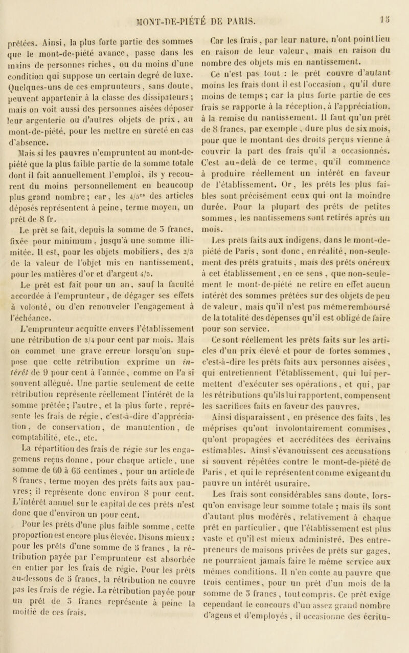 prêtées. Ainsi, la plus forte partie des sommes que le mont-de-piété avance, passe dans les mains de personnes riches, ou du moins d’une condition qui suppose un certain degré de luxe. Quelques-uns de ces emprunteurs, sans doute, peuvent appartenir à la classe des dissipateurs; mais on voit aussi des personnes aisées déposer leur argenterie ou d’autres objets de prix, au mont-de-piété, pour les mettre en sûreté en cas d’absence. Mais si les pauvres n’empruntent au mont-de- piété que la plus faible partie de la somme totale dont il fait annuellement l’emploi, ils y recou- rent du moins personnellement en beaucoup plus grand nombre; car, les 4/5es des articles déposés représentent à peine, terme moyen, un prêt de 8 fr. Le prêt se fait, depuis la somme de 5 francs, fixée pour minimum, jusqu’à une somme illi- mitée. Il est, pour les objets mobiliers, des 2/3 de la valeur de l’objet mis en nantissement, pour les matières d’or et d’argeut 4/5. Le prêt est fait pour un an, sauf la faculté accordée à l’emprunteur, de dégager ses effets à volonté, ou d’en renouveler l’engagement à l’échéance. L’emprunteur acquitte envers l’établissement une rétribution de 3/4 pour cent par mois. Mais on commet une grave erreur lorsqu’on sup- pose que cette rétribution exprime un in- térêt de 9 pour cent à l’année, comme on l’a si souvent allégué. Une partie seulement de cette rétribution représente réellement l’intérêt de la somme prêtée; l’autre, et la plus forte, repré- sente les frais de régie, c’est-à-dire d’apprécia- tion, de conservation, de manutention, de comptabilité, etc., etc. La répartition des frais de régie sur les enga- gemens reçus donne, pour chaque article, une somme de 60 à 65 centimes , pour un article de 8 francs, terme moyen des prêts faits aux pau- vres; il représente donc environ 8 pour cent. L intérêt annuel sur le capital de ces prêts n’est donc que d’environ un pour cent. Pour les prêts d’une plus faible somme, cette proportion est encore plus élevée. Disons mieux : pour les prêts d’une somme de 5 francs, la ré- tribution payée par l’emprunteur est absorbée en entier par les frais de régie. Pour les prêts au-dessous de 5 francs, la rétribution ne couvre pas les frais de régie. La rétribution payée pour un prêt de 3 francs représente à peine la moitié de ces frais. Car les frais, par leur nature, n’ont pointlieu en raison de leur valeur, mais en raison du nombre des objets mis en nantissement. Ce 11’est pas tout : le prêt couvre d’autant moins les frais dont il est l’occasion , qu’il dure moins de temps; car la plus forte partie de ces frais se rapporte à la réception, à l’appréciation, à la remise du nantissement. 11 faut qu’un prêt de 8 francs, par exemple , dure plus de six mois, pour que le montant des droits perçus vienne à couvrir la part des frais qu’il a occasionnés. C’est au-delà de ce terme, qu’il commence à produire réellement un intérêt en faveur de l’établissement. Or, les prêts les plus fai- bles sont précisément ceux qui ont la moindre durée. Pour la plupart des prêts de petites sommes, les nantissemens sont retirés après un mois. Les prêts faits aux indigens, dans le mont-de- piété de Paris, sont donc, en réalité, non-seule- ment des prêts gratuits , mais des prêts onéreux à cet établissement, en ce sens , que non-seuie- ment le mont-de-piété ne relire en effet aucun intérêt des sommes prêtées sur des objets de peu de valeur, mais qu’il 11’esl pas mêmeremboursé de la totalité des dépenses qu’il est obligé de faire pour son service. Ce sont réellement les prêts faits sur les arti- cles d’un prix élevé et pour de fortes sommes , c’est-à-dire les prêts faits aux personnes aisées, qui entretiennent l’établissement, qui lui per- mettent d’exécuter ses opérations, et qui, par les rétributions qu’ils lui rapportent, compensent les sacrifices faits en faveur des pauvres. Ainsi disparaissent, en présence des faits , les méprises qu’ont involontairement commises, qu’ont propagées et accréditées des écrivains estimables. Ainsi s’évanouissent ces accusations si souvent répétées contre le mont-de-piété de Paris , et qui le représentent comme exigeantdu pauvre un intérêt usuraire. Les frais sont considérables sans doute, lors- qu’on envisage leur somme totale ; mais ils sont d’autant plus modérés, relativement à chaque prêt en particulier, que l’établissement est plus vaste et qu’il est mieux administré. Des entre- preneurs de maisons privées de prêts sur gages, ne pourraient jamais faire le même service aux mêmes conditions. 11 n’en coûte au pauvre que trois centimes, pour un prêt d’un mois de la somme de 5 francs, tout compris. Ce prêt exige cependant le concours d’un assez grand nombre d’agens et d’employés, il occasionne des écrilu-