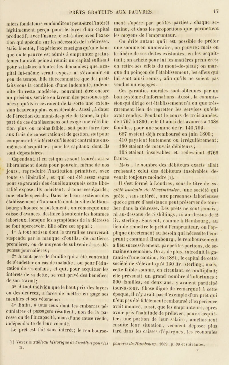 miers fondateurs confondirent peut-être l’intérêt légitimement perçu pour le loyer d’un capital productif, avec l’usure, c’est-à-dire avec l’exac- tion qui spécule sur les nécessités de la détresse. Mais, bientôt, l’expérience enseigna qu’une ban- que où le pauvre est admis à emprunter gratui- tement aurait peine à réunir un capital suffisant pour satisfaire à toutes les demandes; que le ca- pital lui-même serait exposé à s’évanouir en peu de temps. Elle fit reconnaître que des prêts faits sous la condition d’une indemnité, indem- nité du reste modérée, pouvaient être encore un précieux service en faveur des personnes gê- nées ; qu’ils recevraient de la sorte une exten- sion beaucoup plus considérable. Aussi, à dater de l’érection du mont-de-piété de Rome, la plu- part de ces établissemens ont exigé une rétribu- tion plus ou moins faible, soit pour faire face aux frais de conservation et de gestion, soit pour compenser les intérêLsqu’ils sont contraints eux- mêmes d’acquitter, pour les capitaux dont ils sont dépositaires. Cependant, il en est qui se sont trouvés assez libéralement dotés pour pouvoir, même de nos jours, reproduire l’institution primitive, avec toute sa libéralité, et qui ont été assez sages pour se garantir des écueils auxquels cette libé- ralité expose. Ils méritent, à tous ces égards, une étude spéciale. Dans le beau système des établissemens d’humanité dont la ville de Ham- bourg s’honore si justement, on remarque une caisse d’avances, destinée à soutenir les hommes laborieux, lorsque les symptômes de la détresse se font apercevoir. Elle offre cet appui : 1° A tout artisan dont le travail se trouverait suspendu parle manque d’outils, de matières premières, ou de moyens de subvenir à ses dé- penses journalières ; 2° A tout père de famille qui a été contraint de s’endetter en cas de maladie, ou pour l’édu- cation de ses enfans, et qui, pour acquitter les intérêts de sa dette, se voit privé des bénéfices de son travail ; 5° A tout individu que le haut prix des loyers ou des denrées, a forcé de mettre en gage scs meubles et ses vêtemens ; 4° Enfin, a tous ceux dont les embarras pé- cuniaires et passagers résultent, non de la pa- resse ou de l’incapacité, mais d’une cause réelle, indépendante de leur volonté. Le prêt est fait sans intérêt; le rembourse- [ij Voyez le Tableau historique de l'institut pour les ir. ment s’opère par petites parties , chaque se- maine, et dans les proportions que permettent les moyens de l’emprunteur. On évite autant qu’il est possible de prêter une somme en numéraire, au pauvre; mais on le libère de ses dettes existantes, en les acquit- tant; on achète pour lui les matières premières; on retire ses effets du mont-de-piété; on mar- que du poinçon de l’établissement, les effets qui lui sont ainsi remis, afin qu’ils ne soient pas vendus ou engagés. Ces garanties morales sont obtenues par un bon système d’informations. Aussi, la commis- sion qui dirige cet établissement n’a eu que très- rarement lieu de regretter les services qu’elle avait rendus. Pendant le cours de trois années, de 1797 à 1800, elle fit ainsi des avarices à 1382 familles, pour une somme de fr. 140,793. G87 avaient déjà remboursé en juin 1800; 410 payaient lentement ou irrégulièrement; 180 étaient de mauvais débiteurs; 103 étaient insolvables et redevaient 6766 francs. Mais , le nombre des débiteurs exacts allait croissant; celui des débiteurs insolvables de- venait toujours moindre [i]. Il s’est formé à Londres, sous le titre de so- ciété amicale de Westminster, une société qui prête, sans intérêt, aux personnes laborieuses que ce genre d’assistance peut préserver de tom- ber dans la détresse. Les prêts ne sont jamais, ni au-dessous de 3 shillings, ni au-dessus de 2 liv. sterling. Souvent, comme à Hambourg, au lieu de remettre le prêt à l’emprunteur, on l’ap- plique directement au besoin qui nécessite l’em- prunt ; comme à Hambourg, le remboursement a lieu successivement, par petites portions, de se- maineen semaine. On a, déplus, introduit la ga- rantie d’une caution. En 1821,1e capital de cette société ne s’élevait qu’à 130 liv. sterling; mais, cette faible somme, en circulant, se multipliait; elle prévenait un grand nombre d’infortunes : 300 familles, en deux ans, y avaient participé tour-à-tour. Chose digne de remarque! à cette époque, il n’y avait pas d’exemple d’un prêt qui n’eùl pas été fidèlement remboursé : l’expérience avait montré, aussi, que les emprunteurs, après avoir pris l’habitude de prélever, pour s'acquit- ter, une portion de leur salaire, amélioraient ensuite leur situation, venaient déposer plus tard dans les caisses d’épargnes, les économies pauvres de Hamboui'g ; 1809, p. 90 et suivantes. 2