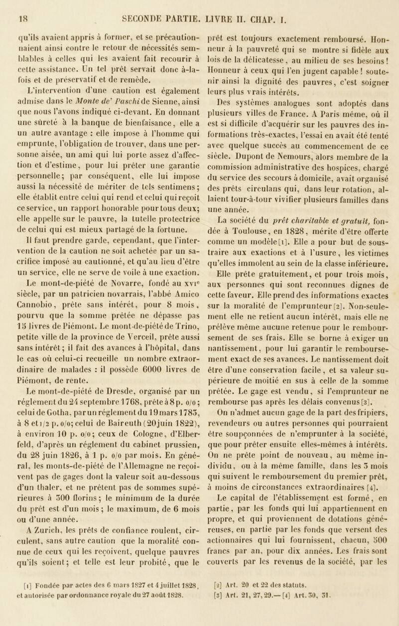 qu'ils avaient appris à former, et se précaution- naient ainsi contre le retour de nécessités sem- blables à celles qui les avaient fait recourir à celte assistance. Un tel prêt servait donc à-la- fois et de préservatif et de remède. L’intervention d’une caution est également admise dans le Monte de’ Paschide Sienne, ainsi que nous l’avons indiqué ci-devant. En donnant une sûreté à la banque de bienfaisance, elle a un autre avantage : elle impose à l’homme qui emprunte, l’obligation de trouver, dans une per- sonne aisée, un ami qui lui porte assez d’alfec- tion et d’estime, pour lui prêter une garantie personnelle; par conséquent, elle lui impose aussi la nécessité de mériter de tels sentimens; elle établit entre celui qui rend et celui qui reçoit ce service, un rapport honorable pour tous deux; elle appelle sur le pauvre, la tutelle protectrice de celui qui est mieux partagé de la fortune. Il faut prendre garde, cependant, que l’inter- vention de la caution ne soit achetée par un sa- crifice imposé au cautionné, et qu’au lieu d’être un service, elle ne serve de voile à une exaction. Le mont-de-piété de Novarre, fondé au xvi° siècle, par un patricien novarrais, l’abbé Amico Cannobio, prête sans intérêt, pour 8 mois, pourvu que la somme prêtée ne dépasse pas 15 livres de Piémont. Le mont-de-piété de Trino, petite ville de la province de Verceil, prête aussi sans intérêt; il fait des avances à l’hôpital, dans le cas où celui-ci recueille un nombre extraor- dinaire de malades : il possède 6000 livres de Piémont, de rente. Le mont-de-piété de Dresde, organisé par un réglement du 24 septembre 1768, prête à 8 p. o/o ; celui de Gotha, par un réglement du 19 mars 1783, à 8 et i/2 p. o/o; celui de Baireuth (20juin 1822), à environ 10 p. o/o; ceux de Cologne, d’Elber- feld, d’après un réglement du cabinet prussien, du 28 juin 1826, à 1 p. o/o par mois. En géné- ral. les monts-de-piété de l’Allemagne ne reçoi- vent pas de gages dont la valeur soit au-dessous d’un thaler, et ne prêtent pas de sommes supé- rieures à 300 florins; le minimum de la durée du prêt est d’un mois ; le maximum, de 6 mois ou d’une année. A Zurich, les prêts de confiance roulent, cir- culent, sans autre caution que la moralité con- nue de ceux qui les reçoivent, quelque pauvres qu’ils soient; et telle est leur probité, que le [î] Fondée par actes des 6 mars 1827 et 4 juillet 1828, et autorisée par ordonnance royale du 27 août 1828. prêt est toujours exactement remboursé. Hon- neur à la pauvreté qui se montre si fidèle aux lois de la délicatesse, au milieu de ses besoins! Honneur à ceux qui l’en jugent capable ! soute- nir ainsi la dignité des pauvres, c’est soigner leurs plus vrais intérêts. Des systèmes analogues sont adoptés dans plusieurs villes de France. A Paris même, où il est si difficile d’acquérir sur les pauvres des in- formations très-exactes, l’essai en avait été tenté avec quelque succès au commencement de ce siècle. Dupont de Nemours, alors membre de la commission administrative des hospices, chargé du service des secours à domicile, avait organisé des prêts circulans qui, dans leur rotation, al- laient tour-à-tour vivifier plusieurs familles dans une année. La société du prêt charitable et gratuit, fon- dée à Toulouse, en 1828, mérite d’être offerte comme un modèle[i]. Elle a pour but de sous- traire aux exactions et à l’usure, les victimes qu’elles immolent au sein de la classe inférieure. Elle prête gratuitement, et pour trois mois, aux personnes qui sont reconnues dignes de cette faveur. Elle prend des informations exactes sur la moralité de l’emprunteur[2]. Non-seule- ment elle ne retient aucun intérêt, mais elle ne prélève même aucune retenue pour le rembour- sement de scs frais. Elle se borne à exiger un nantissement, pour lui garantir le rembourse- ment exact de ses avances. Le nantissement doit être d’une conservation facile, et sa valeur su- périeure de moitié en sus à celle de la somme prêtée. Le gage est vendu, si l’emprunteur ne rembourse pas après les délais convenus[3]. On n’admet aucun gage de la part des fripiers, revendeurs ou autres personnes qui pourraient être soupçonnées de n’emprunter à la société, que pour prêter ensuite elles-mêmes à intérêts. On ne prête point de nouveau, au même in- dividu, ou à la même famille, dans les 3 mois qui suivent le remboursement du premier prêt, à moins de circonstances extraordinaires [4]. Le capital de l’établissement est formé, en partie, par les fonds qui lui appartiennent en propre, et qui proviennent de dotations géné- reuses, en partie par les fonds que versent des actionnaires qui lui fournissent, chacun, 500 francs par an, pour dix années. Les frais sont couverts par les revenus de la société, par les [2] Art. 20 et 22 des statuts. [3] Art. 21, 27,29.—[4] Art. 30, 31.