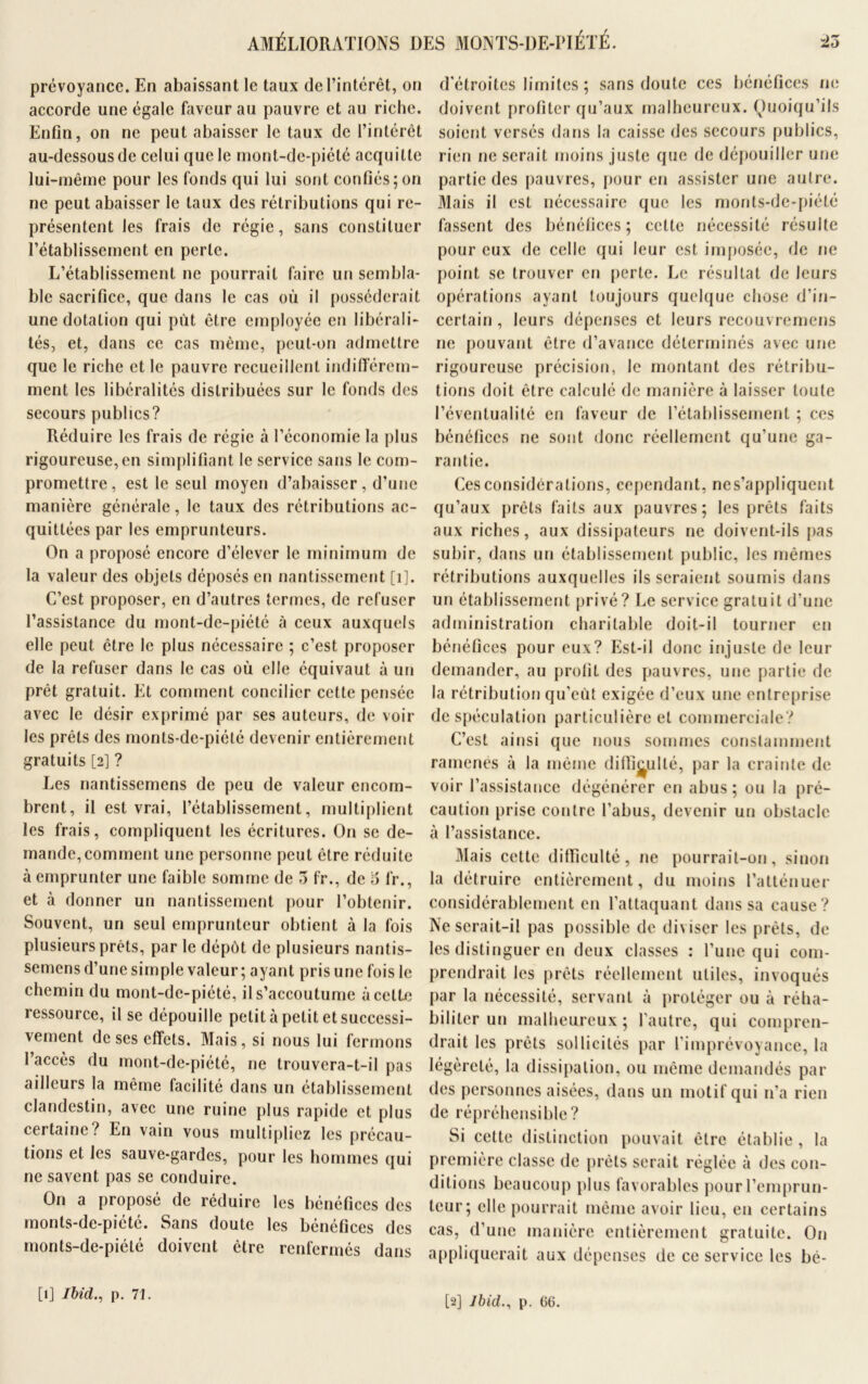 AMÉLIORATIONS DES MONTS-DE-PIÉTÉ. iù prévoyance. En abaissant le taux de l’intérêt, on accorde une égale faveur au pauvre et au riche. Enfin, on ne peut abaisser le taux de l’intérêt au-dessous de celui que le mont-de-piété acquitte lui-même pour les fonds qui lui sont confiés; on ne peut abaisser le taux des rétributions qui re- présentent les frais de régie, sans constituer l’établissement en perle. L’établissement ne pourrait faire un sembla- ble sacrifice, que dans le cas où il posséderait une dotation qui put être employée en libérali- tés, et, dans ce cas même, peut-on admettre que le riche et le pauvre recueillent indifférem- ment les libéralités distribuées sur le fonds des secours publics? Réduire les frais de régie à l’économie la plus rigoureuse, en simplifiant le service sans le com- promettre, est le seul moyen d’abaisser, d'une manière générale, le taux des rétributions ac- quittées par les emprunteurs. On a proposé encore d’élever le minimum de la valeur des objets déposés en nantissement [i]. C’est proposer, en d’autres termes, de refuser l’assistance du mont-de-piété à ceux auxquels elle peut être le plus nécessaire ; c’est proposer de la refuser dans le cas où elle équivaut à un prêt gratuit. Et comment concilier cette pensée avec le désir exprimé par ses auteurs, de voir les prêts des monts-de-piété devenir entièrement gratuits [2] ? Les nantissemens de peu de valeur encom- brent, il est vrai, l’établissement, multiplient les frais, compliquent les écritures. On se de- mande, comment une personne peut être réduite à emprunter une faible somme de 3 fr., de 6 fr., et à donner un nantissement pour l’obtenir. Souvent, un seul emprunteur obtient à la fois plusieurs prêts, par le dépôt de plusieurs nantis- semens d’une simple valeur ; ayant pris une fois le chemin du mont-de-piété, il s’accoutume à celle ressource, il se dépouille petit à petit et successi- vement de ses effets. Mais, si nous lui fermons l’accès du mont-de-piété, ne trouvera-t-il pas ailleurs la même facilité dans un établissement clandestin, avec une ruine plus rapide et plus certaine? En vain vous multipliez les précau- tions et les sauve-gardes, pour les hommes qui ne savent pas se conduire. On a proposé de réduire les bénéfices des monts-de-piété. Sans doute les bénéfices des monts-de-piété doivent être renfermés dans d'étroites limites ; sans doute ces bénéfices ne doivent profiter qu’aux malheureux. Quoiqu’ils soient versés dans la caisse des secours publics, rien ne serait moins juste que de dépouiller une partie des pauvres, pour en assister une autre. Mais il est nécessaire que les monts-de-piété fassent des bénéfices; celte nécessité résulte pour eux de celle qui leur est imposée, de ne point se trouver en perte. Le résultat de leurs opérations ayant toujours quelque chose d'in- certain , leurs dépenses et leurs recouvremens ne pouvant être d’avance déterminés avec une rigoureuse précision, le montant des rétribu- tions doit être calculé de manière à laisser toute l’éventualité en faveur de l’établissement ; ces bénéfices ne sont donc réellement qu’une ga- rantie. Ces considérations, cependant, nes’appliquent qu’aux prêts faits aux pauvres; les prêts faits aux riches, aux dissipateurs ne doivent-ils pas subir, dans un établissement public, les mêmes rétributions auxquelles ils seraient soumis dans un établissement privé? Le service gratuit d’une administration charitable doit-il tourner en bénéfices pour eux? Est-il donc injuste de leur demander, au profit des pauvres, une partie de la rétribution qu’eût exigée d’eux une entreprise de spéculation particulière et commerciale? C’est ainsi que nous sommes constamment ramenés à la même difficulté, par la crainte de voir l’assistance dégénérer en abus; ou la pré- caution prise contre l’abus, devenir un obstacle à l’assistance. Mais cette difficulté, 11e pourrait-on, sinon la détruire entièrement, du moins l’atténuer considérablement en l’attaquant dans sa cause? Ne serait-il pas possible de diviser les prêts, de les distinguer en deux classes : l’une qui com- prendrait les prêts réellement utiles, invoqués par la nécessité, servant à protéger ou à réha- biliter un malheureux ; l'autre, qui compren- drait les prêts sollicités par l’imprévoyance, la légèreté, la dissipation, ou même demandés par des personnes aisées, dans un motif qui n’a rien de répréhensible? Si cette distinction pouvait être établie , la première classe de prêts serait réglée à des con- ditions beaucoup pins favorables pour l’emprun- teur; elle pourrait même avoir lieu, en certains cas, d’une manière entièrement gratuite. On appliquerait aux dépenses de ce service les bé- [1] Ibid., p. 71. [2] Ibid., p. 66.