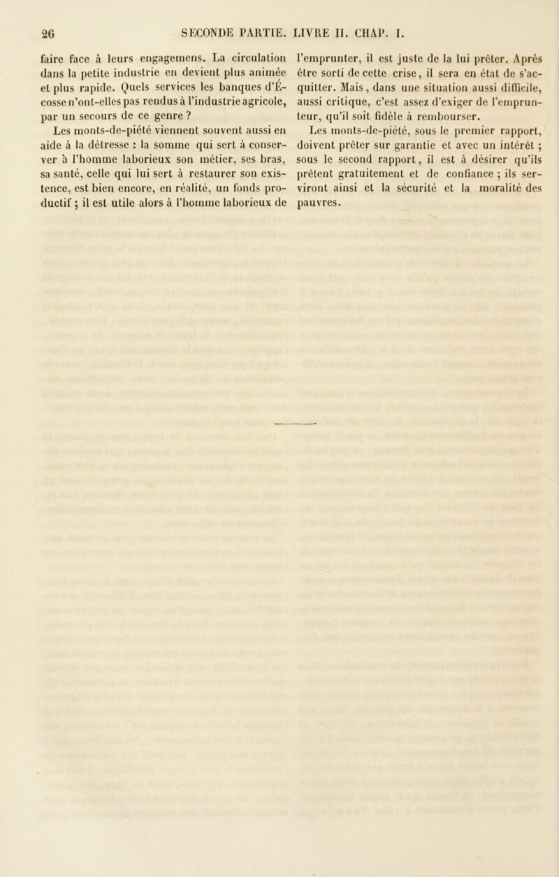 faire face à leurs engagemens. La circulation dans la petite industrie en devient plus animée et plus rapide. Quels services les banques d’É- cosse n’ont-elles pas rendus à l’industrie agricole, par un secours de ce genre ? Les monts-de-piété viennent souvent aussi en aide à la détresse : la somme qui sert à conser- ver à l’homme laborieux son métier, ses bras, sa santé, celle qui lui sert cà restaurer son exis- tence, est bien encore, en réalité, un fonds pro- ductif ; il est utile alors à l’homme laborieux de l’emprunter, il est juste de la lui prêter. Après être sorti de cette crise, il sera en état de s’ac- quitter. Mais, dans une situation aussi difficile, aussi critique, c’est assez d’exiger de l’emprun- teur, qu’il soit fidèle à rembourser. Les monts-de-piété, sous le premier rapport, doivent prêter sur garantie et avec un intérêt ; sous le second rapport, il est à désirer qu’ils prêtent gratuitement et de confiance ; ils ser- viront ainsi et la sécurité et la moralité des pauvres.