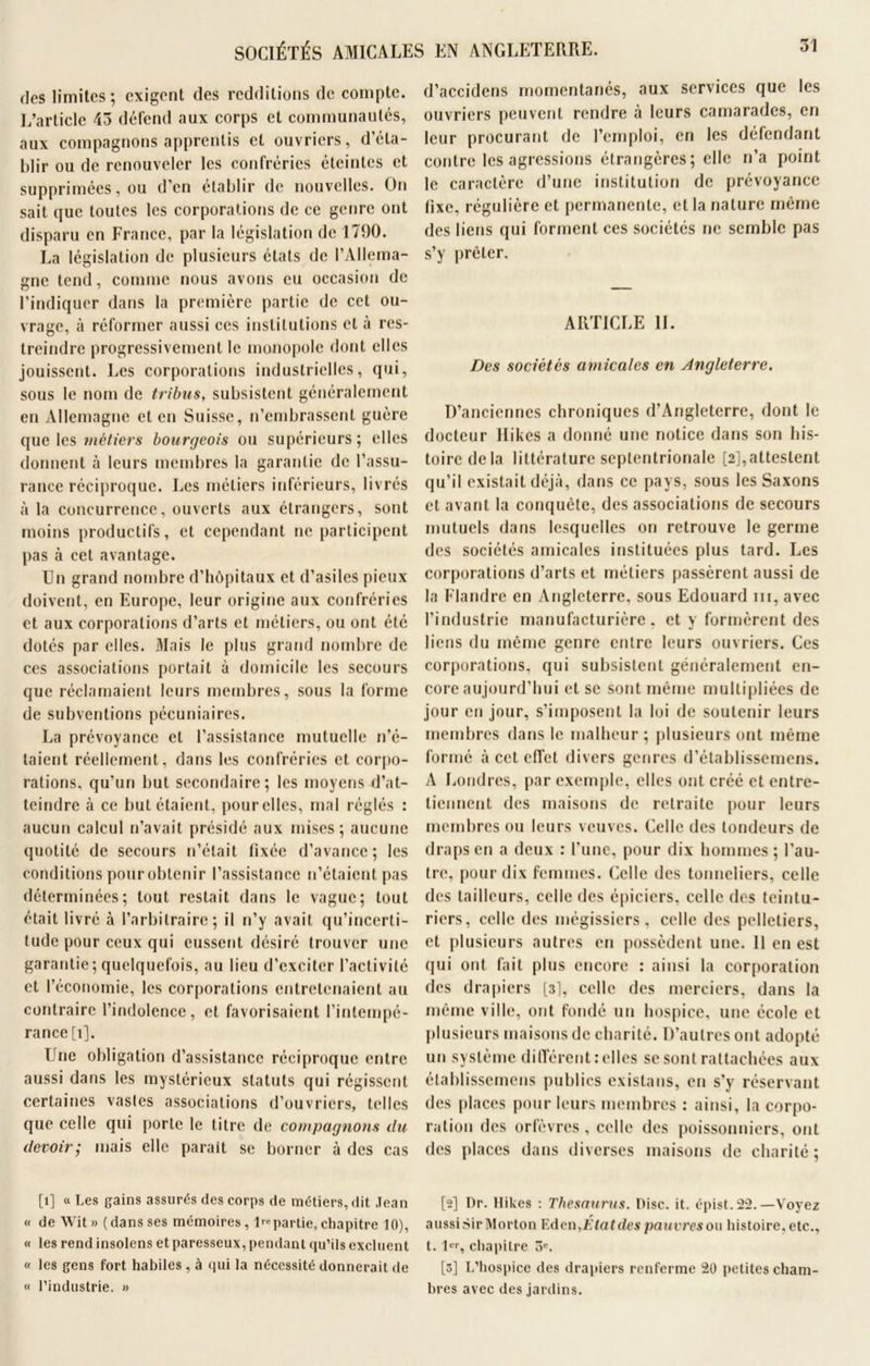 des limites; exigent des redditions de compte. L’article 45 défend aux corps et communautés, aux compagnons apprentis et ouvriers, d’éta- blir ou de renouveler les confréries éteintes et supprimées, ou d’en établir de nouvelles. On sait que toutes les corporations de ce genre ont disparu en France, par la législation de 1790. La législation de plusieurs états de l’Allema- gne tend, comme nous avons eu occasion de l’indiquer dans la première partie de cet ou- vrage, à réformer aussi ces institutions et à res- treindre progressivement le monopole dont elles jouissent. Les corporations industrielles, qui, sous le nom de tribus, subsistent généralement en Allemagne et en Suisse, n’embrassent guère que les métiers bourgeois ou supérieurs; elles donnent à leurs membres la garantie de l’assu- rance réciproque. Les métiers inférieurs, livrés à la concurrence, ouverts aux etrangers, sont moins productifs, et cependant ne participent pas à cet avantage. Un grand nombre d’hôpitaux et d’asiles pieux doivent, en Europe, leur origine aux confréries et aux corporations d’arts et métiers, ou ont été dotés par elles. Mais le plus grand nombre de ces associations portait à domicile les secours que réclamaient leurs membres, sous la forme de subventions pécuniaires. La prévoyance et l’assistance mutuelle n’é- taient réellement, dans les confréries et corpo- rations, qu’un but secondaire; les moyens d’at- teindre à ce but étaient, pour elles, mal réglés : aucun calcul n’avait présidé aux mises; aucune quotité de secours n’était fixée d’avance; les conditions pour obtenir l’assistance n’étaient pas déterminées; tout restait dans le vague; tout était livré à l’arbitraire; il n’y avait qu’incerti- tude pour ceux qui eussent désiré trouver une garantie ; quelquefois, au lieu d’exciter l’activité et l’économie, les corporations entretenaient au contraire l’indolence, et favorisaient l’intempé- rance [i]. Une obligation d’assistance réciproque entre aussi dans les mystérieux statuts qui régissent certaines vasles associations d’ouvriers, telles que celle qui porte le titre de compagnons du devoir; mais elle paraît se borner à des cas [i] « Les gains assurés des corps de métiers, dit Jean « de Wit» (dans ses mémoires, Impartie,chapitre 10), « les rendinsolens et paresseux, pendant qu’ils excluent « les gens fort habiles , à qui la nécessité donnerait de « l’industrie. » d’accidens momentanés, aux services que les ouvriers peuvent rendre à leurs camarades, en leur procurant de l’emploi, en les défendant contre les agressions étrangères; elle n’a point le caractère d’une institution de prévoyance fixe, régulière et permanente, et la nature même des liens qui forment ces sociétés ne semble pas s’y prêter, ARTICLE II. Des sociétés amicales en Angleterre. D’anciennes chroniques d’Angleterre, dont le docteur Hikes a donné une notice dans son his- toire de la littérature septentrionale [2],attestent qu’il existait déjà, dans ce pays, sous les Saxons et avant la conquête, des associations de secours mutuels dans lesquelles on retrouve le germe des sociétés amicales instituées plus tard. Les corporations d’arts et métiers passèrent aussi de la Flandre en Angleterre, sous Edouard ni, avec l’industrie manufacturière, et y formèrent des liens du même genre entre leurs ouvriers. Ces corporations, qui subsistent généralement en- core aujourd’hui et se sont même multipliées de jour en jour, s’imposent la loi de soutenir leurs membres dans le malheur; plusieurs ont même formé à cet effet divers genres d’établissemens. A Londres, par exemple, elles ont créé et entre- tiennent des maisons de retraite pour leurs membres ou leurs veuves. Celle des tondeurs de draps en a deux : l’une, pour dix hommes ; l’au- tre, pour dix femmes. Celle des tonneliers, celle des tailleurs, celle des épiciers, celle des teintu- riers, celle des mégissiers, celle des pelletiers, et plusieurs autres en possèdent une. 11 en est qui ont fait plus encore : ainsi la corporation des drapiers [3], celle des merciers, dans la même ville, ont fondé un hospice, une école et plusieurs maisons de charité. D’autres ont adopté un système différent relies se sont rattachées aux élablissemens publics existans, en s’y réservant des places pour leurs membres : ainsi, la corpo- ration des orfèvres, celle des poissonniers, ont des places dans diverses maisons de charité; [2] Dr. Hikes : Thésaurus. Disc. it. épist. 22. —Voyez aussi Sir Morton FAen,Étatdes pauvres ou histoire, etc., t. 1, chapitre 3e. [3] L’hospice des drapiers renferme 20 petites cham- bres avec des jardins.