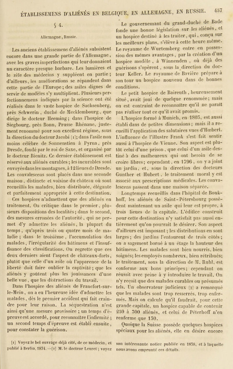 ÉTAliLISSEMENS D’ALIÉNÉS EN BELGIQUE, EN ALLEMAGNE, EN RUSSIE. § 4. Allemagne, Russie. Les anciens établissemens d’aliénés subsistent encore dans une grande partie de l’Allemagne, avec les graves imperfections qui leur donnaient un caractère presque barbare. Les lumières et le zèle des médecins y suppléent en partie; d’ailleurs, les améliorations se répandent dans cette partie de l’Europe; des asiles dignes de servir de modèles s’y multiplient. Plusieurs per- fectionnemens indiqués par la science ont été réalisés dans le vaste hospice de Sachsenberg, près Schwerin , duché de Mecklembourg, que dirige le docteur Hceming; dans l’hospice de Siegbourg, près Bonn, Prusse Rhénane, juste- ment renommé pour son excellent régime, sous la direction du docteur Jacobi [i]; dans l’asile non moins célèbre de Sonnenstien à Pyrna, près Dresde, fondé par le roi de Saxe, et organisé par le docteur Bienitz. Ce dernier établissement est réservé aux aliénés curables; les incurables sont envoyés dans les montagnes,;» 12 lieues de Dresde. Les convalescens sont placés dans une seconde maison , distincte et voisine du château où sont recueillis les malades, bien distribuée, élégante et parfaitement appropriée à cette destination. Ces hospices n’admettent que des aliénés en traitement. On critique dans le premier, plu- sieurs dispositions des localités; dans le second, des mesures erronées de l’autorité, qui ne per- met d’y admettre les aliénés, la plupart du temps, qu’après trois ou quatre mois de ma- ladie ; dans le troisième , l’accumulation des malades, l’irrégularité des batimens et l’insuf- fisance des classifications. On regrette que ces deux derniers aient l’aspect de châteaux-forts, plutôt que celle d’un asile où l’apparence de la liberté doit faire oublier la captivité; que les aliénés y goûtent plus les jouissances d’une belle vue, que les distractions du travail. Dans l’hospice des aliénés de Francfort-sur- le-Mein, on a eu l’heureuse idée d’admettre les malades, dès le premier accident qui fait crain- dre pour leur raison. La séquestration n’est ainsi qu’une mesure provisoire ; un temps d’é- preuveest accordé, pour reconnaître l’infirmité ; un second temps d’épreuve est établi ensuite, pour constater la guérison. /, [î] Voyez le bel ouvrage déjà cité, de ce médecin, et publié à Berlin. 183L —[2] M. le docteur Leuret ; voyez Le gouvernernant du grand-duché de Bade fonde une bonne législation sur les aliénés, et un hospice destiné à les traiter, qui, conçu sur les meilleurs plans, s’élève à cette heure même. Le royaume de Wurtemberg entre en posses- sion des mômes avantages, par la création d’un hospice modèle , à Winnenden , où déjà des guérisons s’opèrent, sous la direction du doc- teur Relier. Le royaume de Bavière prépare à son tour un hospice nouveau dans de bonnes conditions. Le petit hospice de Baireuth , heureusement situé, avait joui de quelque renommée; mais on est contraint de reconnaître qu’il ne paraît pas réaliser tout ce qu’il avait promis. L’hospice formé à Munich, en 1805, est aussi établi dans de petites dimensions; mais il a re- cueilli l’application des salutaires vues d’Hœberl. L’influence de l’illustre Frank s’est fait sentir aussi à l’hospice de Vienne. Son aspect est plu- tôt celui d’une prison , que celui d’un asile des- tiné à des malheureux qui ont besoin de se croire libres; cependant, en 1796, on yajoint un jardin, et, sous la direction des docteurs Gunther et Hubert , le traitement moral y est associé aux prescriptions médicales. Les conva- lcscens passent dans une maison séparée. Longtemps recueillis dans l’hôpital de Bouk- hoff, les aliénés de Saint-Pétersbourg possè- dent maintenant un asile qui leur est propre, à trois lieues de la capitale. L’édifice construit pour cette destination n’y satisfait pas aussi en- tièrement qu’on pourrait le désirer. Son aspect d’ailleurs est imposant ; les distributions en sont larges; des jardins l’entourent de trois côtés; on a sagement borné à un étage la hauteur des batimens. Les malades sont bien nourris, bien soignés; les employés nombreux, bien rétribués; le traitement, sous la direction de M. Ruhl, est conforme aux bons principes; cependant on réussit avec peine à y introduire le travail. On n’y reçoit que des malades curables ou présumés tels. Un observateur judicieux [2] a remarqué que les malades sont trop resserrés, trop enfer- més. Mais on calcule qu’il faudrait, pour cette grande capitale, un hospice capable de contenir 250 à 500 aliénés, et celui de PéterholT n’en renferme que 150. Quoique la Suisse possède quelques hospices spéciaux pour les aliénés, elle en désire encore son intéressante notice publiée en 18~8, et à laquelle nous avons emprunté ces détails.