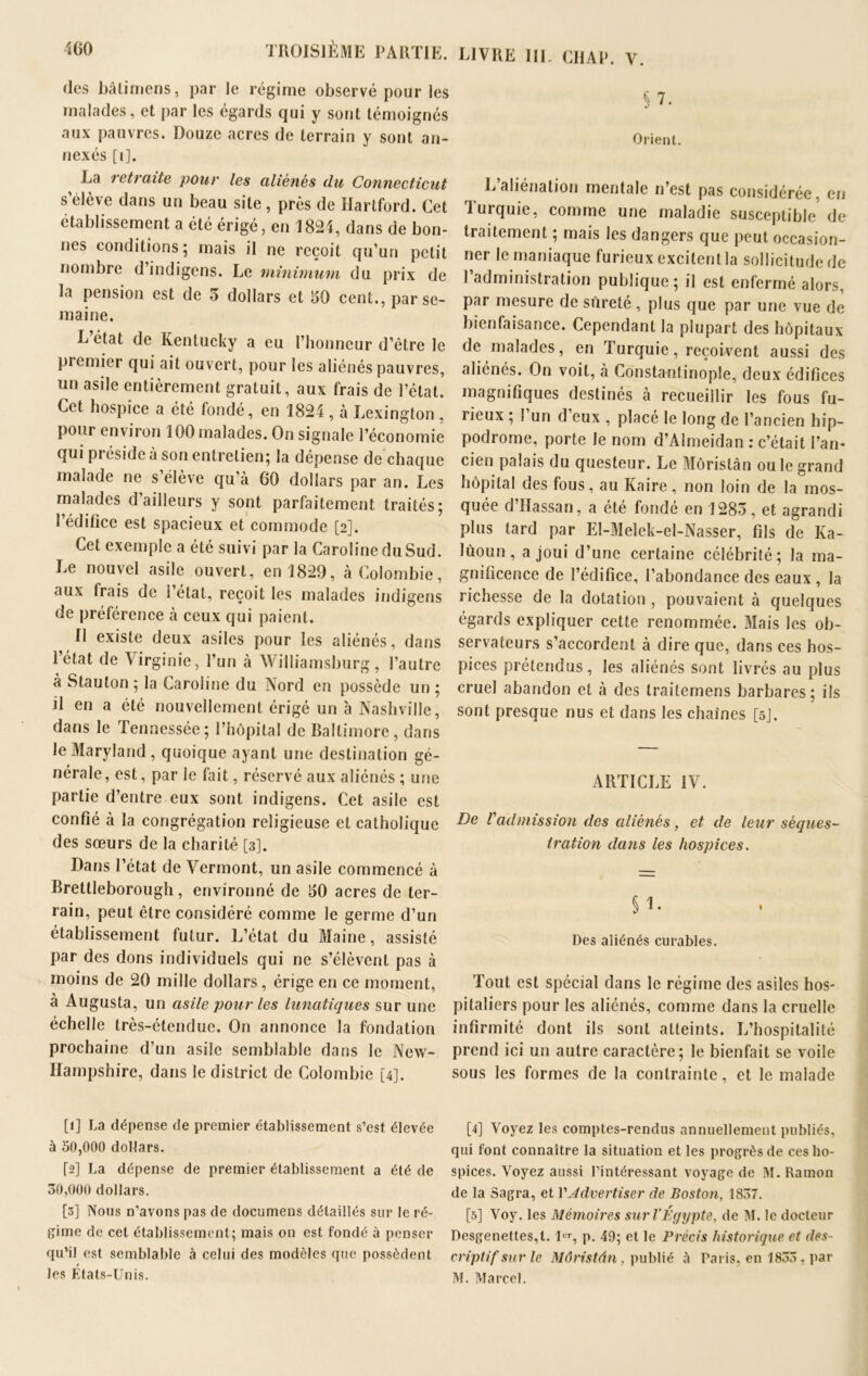 des bâti mens, par le régime observé pour les malades, et par les égards qui y sont témoignés aux pauvres. Douze acres de terrain y sont an- nexés [i], La retraite pour les aliénés du Connecticut s elève dans un beau site , près de Hartford. Cet établissement a été érigé, en 1824, dans de bon- nes conditions; mais il ne reçoit qu’un petit nombre d indigens. Le minimum du prix de la pension est de 5 dollars et 50 cent., par se- maine. L’état de Kentucky a eu l’honneur d’être le premier qui ait ouvert, pour les aliénés pauvres, un asile entièrement gratuit, aux frais de l’état. Cet hospice a été fondé, en 1824 , à Lexington, pour environ 100 malades. On signale l’économie qui préside à son entretien; la dépense de chaque malade ne s’élève qu’à GO dollars par an. Les malades d’ailleurs y sont parfaitement traités; 1 édifice est spacieux et commode [2]. Cet exemple a été suivi par la Caroline du Sud. Le nouvel asile ouvert, en 1829, à Colombie, aux frais de l’état, reçoit les malades indigens de préférence à ceux qui paient. Il existe deux asiles pour les aliénés, dans l’état de Virginie, l’un à Williamsburg, l’autre à Stauton ; la Caroline du Nord en possède un ; il en a été nouvellement érigé un à Nashville, dans le Tennessée; l’hôpital de Baltimore, dans le Maryland , quoique ayant une destination gé- nérale, est, par le fait, réservé aux aliénés ; une partie d’entre eux sont indigens. Cet asile est confié à la congrégation religieuse et catholique des sœurs de la charité [3]. Dans l’état de Vcrmont, un asile commencé à Brettleborough, environné de 50 acres de ter- rain, peut être considéré comme le germe d’un établissement futur. L’état du Maine, assisté par des dons individuels qui ne s’élèvent pas à moins de 20 mille dollars, érige en ce moment, a Augusta, un asile pour les lunatiques sur une échelle très-étendue. On annonce la fondation prochaine d’un asile semblable dans le New- Hampshire, dans le district de Colombie [4]. [1] La dépense de premier établissement s’est élevée à 50,000 dollars. fs] La dépense de premier établissement a été de 30,000 dollars. [3] Nous n’avons pas de documens détaillés sur le ré- gime de cet établissement; mais on est fondé à penser qu’il est semblable à celui des modèles que possèdent les Etats-Unis. LIVRE III. CHAR. V. §7. Orient. L’aliénation mentale n’est pas considérée, en Turquie, comme une maladie susceptible de traitement ; mais les dangers que peut occasion- ner le maniaque furieux excitentla sollicitude de l’administration publique; il est enfermé alors, par mesure de sûreté, plus que par une vue de bienfaisance. Cependant la plupart des hôpitaux de malades, en Turquie, reçoivent aussi des aliénés. On voit, à Constantinople, deux édifices magnifiques destinés à recueillir les fous fu- rieux ; l’un d’eux , placé le long de l’ancien hip- podrome, porte le nom d’Almeidan : c’était l’an- cien palais du questeur. Le Môristân ou le grand hôpital des fous, au Kaire, non loin de la mos- quée d Hassan, a été fondé en 1283, et agrandi plus tard par El-Melek-el-Nasser, fils de Ka- lùoun, a joui d’une certaine célébrité; la ma- gnificence de l’édifice, l’abondance des eaux, la richesse de la dotation , pouvaient à quelques égards expliquer cette renommée. Mais les ob- servateurs s’accordent à dire que, dans ces hos- pices prétendus, les aliénés sont livrés au plus cruel abandon et à des trailemens barbares; ils sont presque nus et dans les chaînes [5]. ARTICLE IV. De l'admission des aliénés, et de leur séques- tration dans les hospices. § 1. Des aliénés curables. Tout est spécial dans le régime des asiles hos- pitaliers pour les aliénés, comme dans la cruelle infirmité dont ils sont atteints. L’hospitalité prend ici un autre caractère; le bienfait se voile sous les formes de la contrainte, et le malade [4] Voyez les comptes-rendus annuellement publiés, qui font connaître la situation et les progrès de ces ho- spices. Voyez aussi l’intéressant voyage de M. Ramon de la Sagra, et VAdvertiser de Boston, 1837. [5] Voy. les Mémoires sur l’Égypte, de M. le docteur Desgenettes,l. 1er, p. 49; et le Précis historique et des- criptif sur le Môristân, publié à Paris, en 1833, par M. Marcel.