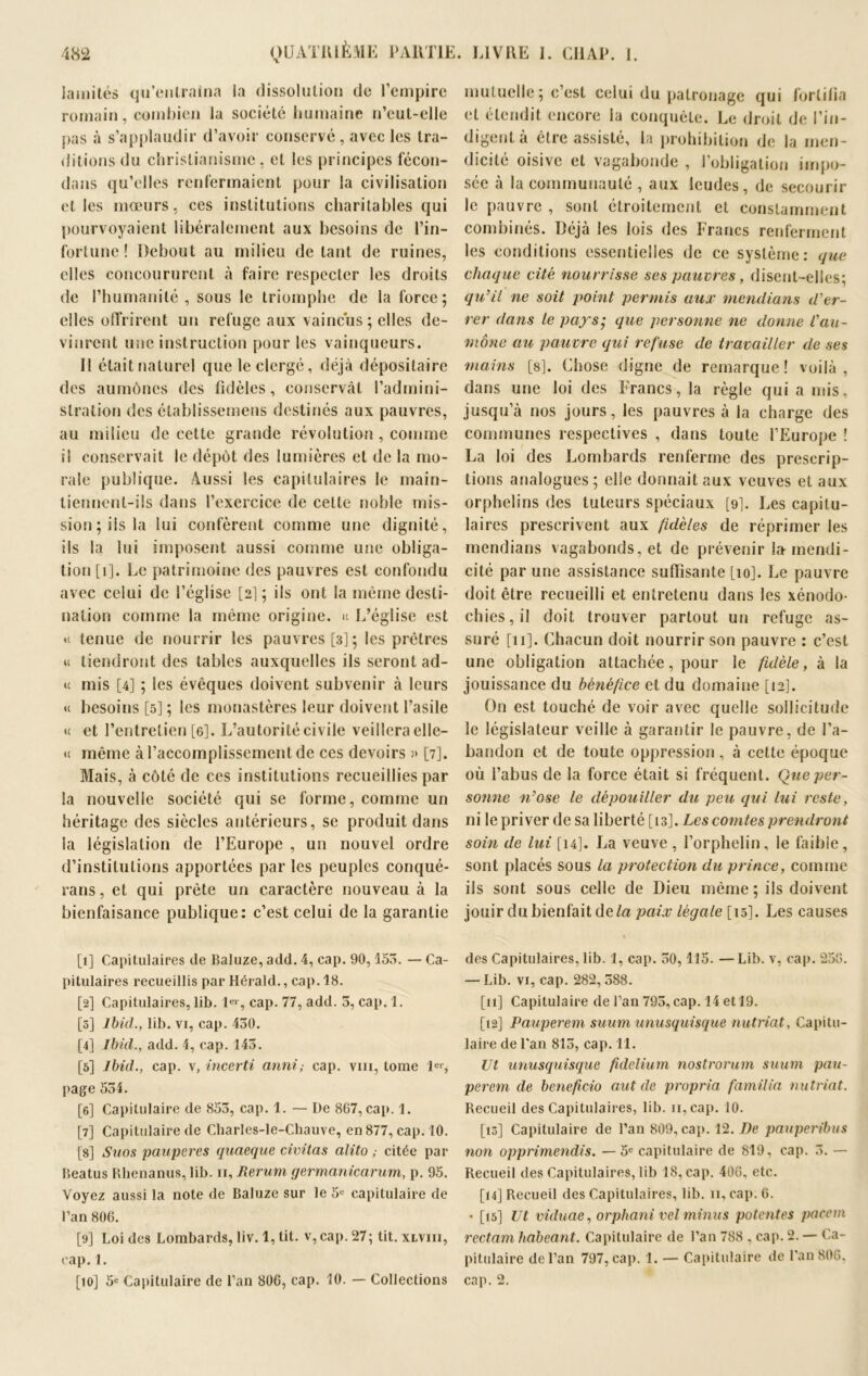 Jamités qu’entraina la dissolution de l’empire romain, combien la société humaine n’eut-elle pas à s’applaudir d’avoir conservé , avec les tra- ditions du christianisme, et les principes fécon- dans qu’elles renfermaient pour la civilisation et les mœurs, ces institutions charitables qui pourvoyaient libéralement aux besoins de l’in- fortune ! Debout au milieu de tant de ruines, elles concoururent à faire respecter les droits de l’humanité, sous le triomphe de la force; elles offrirent un refuge aux vaincus ; elles de- vinrent une instruction pour les vainqueurs. Il était naturel que le clergé, déjà dépositaire des aumônes des fidèles, conservât l’admini- stration des établissemens destinés aux pauvres, au milieu de cette grande révolution , connue i! conservait le dépôt des lumières et de la mo- rale publique. Aussi les capitulaires le main- tiennent-ils dans l’exercice de cette noble mis- sion; iis la lui confèrent comme une dignité, ils la lui imposent aussi comme une obliga- tion [1]. Le patrimoine des pauvres est confondu avec celui de l’église [2]; ils ont la même desti- nation comme la même origine, u L’église est « tenue de nourrir les pauvres [3]; les prêtres « tiendront des tables auxquelles ils seront ad- «c mis [4] ; les évêques doivent subvenir à leurs « besoins [5] ; les monastères leur doivent l’asile <c et l’entretien [6]. L’autorité civile veillera elle- <c même à l’accomplissement de ces devoirs )» [7]. Mais, à côté de ces institutions recueillies par la nouvelle société qui se forme, comme un héritage des siècles antérieurs, se produit dans la législation de l’Europe , un nouvel ordre d’institutions apportées par les peuples conqué- rans, et qui prête un caractère nouveau à la bienfaisance publique: c’est celui de la garantie [1] Capitulaires de Baluze, add. 4, cap. 90, 155. — Ca- pitulaires recueillis par Hérald., cap. 18. [2] Capitulaires, lib. lei, cap. 77, add. 5, cap. 1. [3] Ibid., lib. vi, cap. 430. [4] Ibid., add. 4, cap. 145. [5] Ibid., cap. v, inverti anni ; cap. vin, tome 1er, page 534. [6] Capitulaire de 853, cap. 1. — De 867, cap. 1. [7] Capitulaire de Charles-le-Chauve, en 877, cap. 10. [s] Suos pauperes quaeque civitas alito ; citée par Beatus Rhenanus, lib. 11, Rerum germanicarum, p. 95. Voyez aussi la note de Baluze sur le 5e capitulaire de l’an 806. [9] Loi des Lombards, liv. 1, lit. v, cap. 27; tit. xlviii, cap. 1. [10] 5e Capitulaire de l’an 806, cap. 10. — Collections mutuelle; c’est celui du patronage qui fortifia et étendit encore la conquête. Le droit de l’in- digent à être assisté, la prohibition de la men- dicité oisive et vagabonde , l’obligation impo- sée à la communauté , aux leudes, de secourir le pauvre , sont étroitement et constamment combinés. Déjà les lois des Francs renferment les conditions essentielles de ce système: que chaque cité nourrisse ses pauvres, disent-elles; qu’il ne soit point permis aux mendions d’er- rer dans le pays; que personne ne donne l'au- mône au pauvre qui refuse de travailler de ses mains [s]. Chose digne de remarque ! voilà , dans une loi des Francs, la règle qui a mis, jusqu’à nos jours, les pauvres à la charge des communes respectives , dans toute l’Europe ! La loi des Lombards renferme des prescrip- tions analogues; elle donnait aux veuves et aux orphelins des tuteurs spéciaux [9]. Les capitu- laires prescrivent aux fidèles de réprimer les mendians vagabonds, et de prévenir la mendi- cité par une assistance suffisante [10]. Le pauvre doit être recueilli et entretenu dans les xénodo- chies, il doit trouver partout un refuge as- suré [11]. Chacun doit nourrir son pauvre : c’est une obligation attachée, pour le fidèle, à la jouissance du bénéfice et du domaine [12]. On est touché de voir avec quelle sollicitude le législateur veille à garantir le pauvre, de l’a- bandon et de toute oppression, à cette époque où l’abus de la force était si fréquent. Que per- sonne n’ose le dépouiller du peu qui lui reste, ni le priver de sa liberté [13]. Les comtes prendront soin de lui [14]. La veuve , l’orphelin, le faillie, sont placés sous la protection du prince, comme ils sont sous celle de Dieu même ; ils doivent jouir du bienfait de la paix légale [15]. Les causes des Capitulaires, lib. I, cap. 50,115. —Lib. v, cap. 256. — Lib. vi, cap. 282, 588. [11] Capitulaire de l’an 795, cap. 14 et 19. [12] Pauperem suum unusquisque nutriat, Capitu- laire de l'an 815, cap. 11. Ut unusquisque fidelium nostrorum suum pau- perem de beneficio aut de propria familia nutriat. Recueil des Capitulaires, lib. n, cap. 10. [13] Capitulaire de l’an 809, cap. 12. De pauperibus non opprimendis. — 5e capitulaire de 819, cap. 3. — Recueil des Capitulaires, lib 18, cap. 406, etc. [14] Recueil des Capitulaires, lib. 11, cap. 6. • [15] Ut viduae, orphani vel minus potentes pacern rectam habeant. Capitulaire de l’an 788 , cap. 2. — Ca- pitulaire de l’an 797, cap. 1. — Capitulaire de l’an 806. cap. 2.