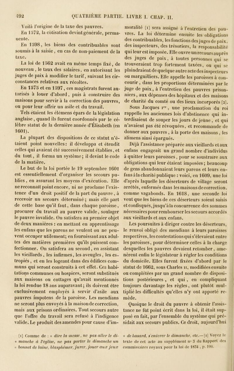 Voilà l’origine de la taxe des pauvres. En 1572, la cotisation devint générale, perma- nente. En 1598, les biens des contribuables sont soumis à la saisie, en cas de non-paiement de la taxe. La loi de 1562 avait en même temps fixé, de nouveau , le taux des salaires, en autorisant les juges de paix à modifier le tarif, suivant les cir- constances relatives aux récoltes. En 1575 et en 1597, ces magistrats furent au- torisés 'a louer d’abord, puis à construire des maisons pour servir à la correction des pauvres, ou pour leur offrir un asile et du travail. Tels étaient les élémens épars de la législation anglaise, quand ils furent coordonnés par le cé- lèbre statut de la dernière année d’Élisabeth (en 1601). La plupart des dispositions de ce statut n’é- taient point nouvelles: il développa et étendit celles qui avaient été successivement établies, et du tout, il forma un système; il devint le code de la matière. Le but de la loi portée le 19 septembre 1601 est essentiellement d’organiser les secours pu- blics , en assurant les moyens d’exécution. Elle ne reconnaît point encore, ni ne proclame l’exis- tence d’un droit positif de la part du pauvre, à recevoir un secours déterminé ; mais elle part de cette base qu’il faut, dans chaque paroisse, procurer du travail au pauvre valide, soulager le pauvre invalide. On satisfera au premier objet de deux manières : en mettant en apprentissage les enfans que les parens ne veulent ou ne peu- vent occuper utilement; en fournissant aux adul- tes des matières premières qu’ils puissent con- fectionner. On satisfera au second , en assistant les vieillards, les infirmes, les aveugles, les es- tropiés , et en les logeant dans des édifices com- muns qui seront construits à cet effet. Ces habi- tations communes ou hospices, seront substitués aux maisons ou cottages qu’avait mentionnés la loi rendue 18 ans auparavant; ils doivent être exclusivement employés à servir d’asile aux pauvres impotens de la paroisse. Les mendians ne seront plus envoyés à la maisondecorrection, mais aux prisons ordinaires. Tout secours autre que l’offre du travail sera refusé à l’indigence valide. Le produit des amendes pour cause d’im- [î] Comme de : « dire la messe, ne pas aller le di- « manche à l'église, ne pas porter le dimanche un « bonnet de laine, blasphémer, jurer, jouer aux jeux moralité [î] sera assigné à l’entretien des pau- vres. La loi détermine ensuite les obligations des contribuables, les fonctions des juges de paix, des inspecteurs, des trésoriers, la responsabilité qui leur est imposée. Elle ouvre un recours auprès des juges de paix, à toutes personnes qui se trouveraient trop fortement taxées, ou qui se plaindraient de quelque autre acte des inspecteurs ou marguilliers. Elle appelle les paroisses à con- courir , dans les proportions déterminées par le juge de paix, à l’entretien des pauvres prison- niers , aux dépenses des hôpitaux et des maisons de charité du comté ou des lieux incorporés [2]. Sous Jacques ier, une proclamation du roi rappelle les anciennes lois d'abstinence qui in- terdisaient de souper les jours de jeûne , et qui n’avaient pas été révoquées, et recommande de donner aux pauvres , à la porte des maisons , les alimens ainsi épargnés. Déjà l’assistance préparée aux vieillards etaux enfans engageait un grand nombre d’individus à quitter leurs paroisses, pour se soustraire aux obligations qui leur étaient imposées; beaucoup de gens abandonnaient leurs parens et leurs en- fans à la charité publique : voici, en 1609, une loi d’après laquelle les déserteurs de village seront arrêtés, enfermés dans les maisons de correction, comme vagabonds. En 1618, une seconde loi veut que les biens de ces déserteurs soient saisis et confisqués, jusqu’à la concurrence des sommes nécessaires pour rembourser les secours accordés aux vieillards et aux enfans. Les poursuites à diriger contre les déserteurs, le renvoi obligé des mendians à leurs paroisses respectives, lesconlestalionsqui s’élevaient entre les paroisses, pour déterminer celles à la charge desquelles les pauvres devaient retomber, ame- nèrent enfin le législateur à régler les conditions du domicile. Elles furent fixées d’abord par le statut de 1662, sous Charles n, modifiées ensuite ou complétées par un grand nombre de disposi- tions postérieures , et qui , en compliquant toujours davantage les règles, ont plutôt mul- tiplié les difficultés qu’elles n’y ont apporté re- mède. Quoique le droit du pauvre à obtenir l’assis- tance ne fût point écrit dans la loi, il était sup- posé en fait, par l’ensemble du système qui pré- sidait aux secours publics. Ce droit, aujourd’hui « de hasard, s enivrer le dimanche, etc.—[2] Voyez le texte de cet acte au supplément n° 3 du Rapport des commissaires royaux pour la loi de 1834 , p. 106.