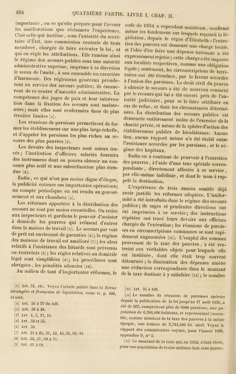 importante , en ce qu’eile prépare pour l’avenir les améliorations que réclamera l’expérience. C’est celle qui institue , sous l’autorité du secré- taire d’État, une commission centrale de trois membres, chargée de taire exécuter la loi, et qui eu îègie les attributions. Elle ramène ainsi le régime des secours publics sous une autorité administrative suprême, imprime à sa direction le sceau de l’unité, à son ensemble un caractère d harmonie, lies réglemens généraux préside- ront au service des secours publics; ils émane- ront de ce centre d’autorité administrative. La compétence des juges de paix et leur interven- tion dans la fixation des secours sont mainte- nues; mais elles sont renfermées dans de plus étroites limites [i]. Les réunions de paroisses permettront de for- mer les élablissemens sur une plus large échelle, et d appeler les paroisses les plus riches au se- cours des plus pauvres [2]. Les devoirs des inspecteurs sont mieux tra- cés ; l’institution d’officiers salariés fournira des instrumens dont on pourra obtenir un con- cours plus actil et une subordination plus éten- due [3]. Enfin, ce qui n est pas moins digne d’éloges, la publicité entoure ces importantes opérations; un compte périodique en est rendu au gouver- nement et aux chambres [4]. Les réformes apportées à la distribution des secours ne sont pas moins essentielles. On retire aux inspecteurs et gardiens le pouvoir d’assister à domicile les pauvres qui refusent d’entrer dans la maison de travail [5]. Le secours par voie de prêt est environné de garanties [6] ; le régime des maisons de travail est amélioré [7] ; les abus relatifs à 1 assistance des bâtards sont prévenus ou restreints [s]; les règles relatives au domicile légal sont simplifiées [9]; les procédures sont abrégées, les pénalités adoucies [10]. Au milieu de tant d’importantes réformes, le code (le 1854 cependant maintenu, confirmé meme les londoniens sur lesquels reposait la lé- gislation , depuis le règne d'Élisabeth : l’entre- t,en des pauvres est demeuré une charge locale, et idee d en taire une dépense nationale a été expressément rejetée ; cette charge a été imposée aux localités respectives, comme une obligation legale; seulement, les circonscriptions de terri- toires ont été étendues, par la faveur accordée a l’union des paroisses. Le droit civil du pauvre à obtenir le secours a été de nouveau consacré par le recours qui lui a été ouvert près de l’au- torité judiciaire, pour se le faire attribuer en cas de refus, et dans les circonstances détermi- nées. La distribution des secours publics est demeurée entièrement isolée de l’exercice delà chanté privée, et même de la sphère d’action des établissemens publics de bienfaisance. Aucun lien, aucun rapport même n’a été établi entre 1 assistance accordée par les paroisses, et le ré- gime des hôpitaux. Enfin on a continué de pourvoir à l’entretien des pauvres, à l’aide d’une taxe spéciale corres- pondante , directement affectée à ce service , pai elle-même indéfinie, et dont le nom à rap- pelé la destination. L’expérience de trois années semble déjà avoir justifié Jes réformes adoptées. L’unifor- mité a été introduite dans le régime des secours publics ; de sages et prudentes directions ont été imprimées à ce service; des instructions répétées ont tracé leurs devoirs aux officiers chargés de I exécution ; les réunions de parois- ses en circonscriptions communes se sont rapi- dement augmentées [11]. L’emploi des sommes provenant de la taxe des pauvres , a été res- treint aux véritables objets pour lesquels elle est instituée, dont elle était trop souvent détournée ; la diminution des dépenses amène une réduction correspondante dans le montant de la taxe destinée à y satisfaire [12] ; le nombre [1] Art. 54, etc. Voyez l’article publié dans la Revue étrangère et française de législation, tome iv, p. 400, et suiv. [2] Art. 26 à 57 du bill. [3J Art. 58 à 48. [4] Art. 4, 5,17, 18. [5] Art. 52 et 55. [6] Art. 58. [7] Art. 21 à 25, 57, 42, 45, 55, 92, 94. [81 Art. 56, 57, 69 à 76. [»] Art. 61 à 68. [10] Art. 95 à 108. [u] Le nombre de réunions de paroisses opérées depuis la publication de la loi jusqu’au 17 août 1856, a été de 565, comprenant plus de 8000 paroisses, une po- pulation de 6.500,000 habitans, et représentant'ensem- ble, comme montant de la taxe des pauvres à la même époque, une somme de 5,744,000 liv. sterl. Voyez le rapport des commissaires royaux, pour l’année 1856, appendice D, n° 5. [12] Le montant de la taxe qui, en 1854, s’était élevé, pour une population de treize millions huit cent quatre-