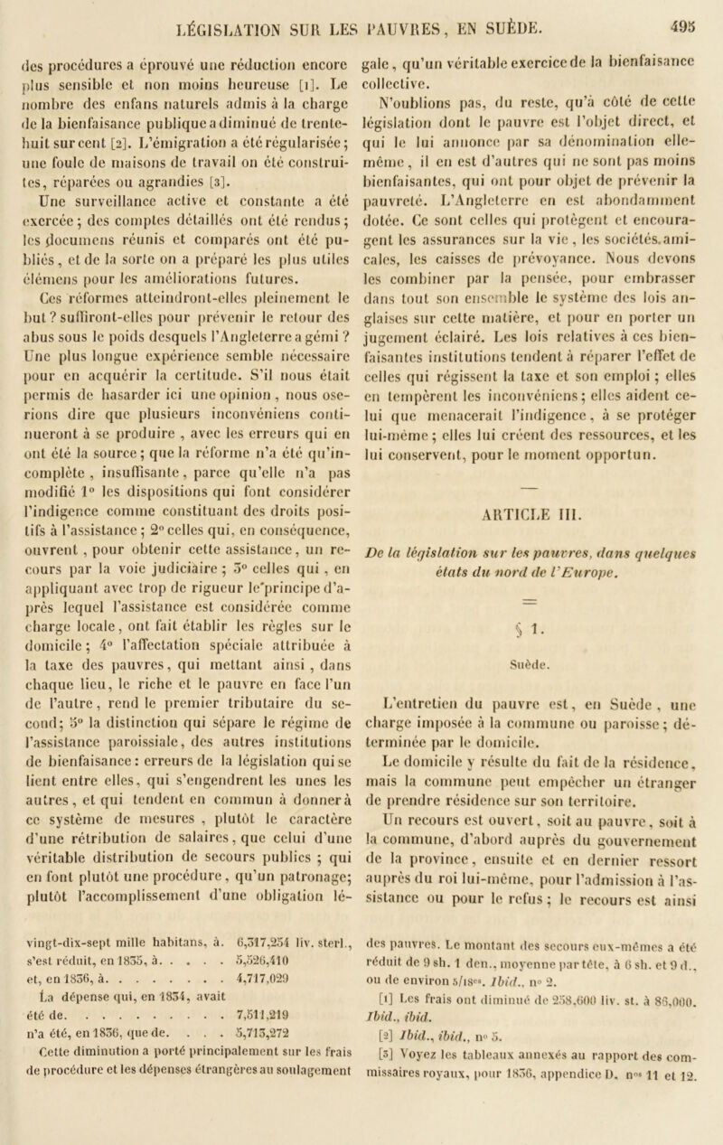 des procédures a éprouvé une réduction encore plus sensible et non moins heureuse [1]. Le nombre des enfans naturels admis à la charge de la bienfaisance publique a diminué de trente- huit sur cent [2]. L’émigration a été régularisée ; une foule de maisons de travail on été construi- tes, réparées ou agrandies [3]. Une surveillance active et constante a été exercée; des comptes détaillés ont été rendus; les documens réunis et comparés ont été pu- bliés, et de la sorte on a préparé les plus utiles élémens pour les améliorations futures. Ces réformes atteindront-elles pleinement le but ? suRiront-elles pour prévenir le retour des abus sous le poids desquels l’Angleterre a gémi ? Une plus longue expérience semble nécessaire pour en acquérir la certitude. S’il nous était permis de hasarder ici une opinion , nous ose- rions dire que plusieurs inconvéniens conti- nueront à se produire , avec les erreurs qui en ont été la source; que la réforme n’a été qu’in- complcte , insuffisante, parce qu’elle n’a pas modifié 1° les dispositions qui font considérer l’indigence comme constituant des droits posi- tifs à l’assistance ; 2° celles qui, en conséquence, ouvrent , pour obtenir cette assistance, un re- cours par la voie judiciaire ; 5° celles qui , en appliquant avec trop de rigueur le'principe d’a- près lequel l’assistance est considérée comme charge locale, ont fait établir les règles sur le domicile ; 4° l’affectation spéciale attribuée à la taxe des pauvres, qui mettant ainsi, dans chaque lieu, le riche et le pauvre en face l’un de l’autre, rend le premier tributaire du se- cond; 5° la distinction qui sépare le régime de l’assistance paroissiale, des autres institutions de bienfaisance: erreurs de la législation qui se lient entre elles, qui s’engendrent les unes les autres, et qui tendent en commun à donnera ce système de mesures , plutôt le caractère d’une rétribution de salaires, que celui d’une véritable distribution de secours publics ; qui en font plutôt une procédure, qu’un patronage; plutôt l’accomplissement d’une obligation lé- vingt-dix-sept mille habitans, à. 6,317,254 liv. sterl., s’est réduit, en 1835, à 5,526,410 et, en 1836, à 4,717,029 La dépense qui, en 1834, avait été de 7,511,219 n’a été, en 1836, que de. . . . 5,713,272 Cette diminution a porté principalement sur les frais de procédure et les dépenses étrangères au soulagement gale, qu’un véritable exercice de la bienfaisance collective. N’oublions pas, du reste, qu’à côté de cette législation dont le pauvre est l’objet direct, et qui le lui annonce par sa dénomination elle- même, il en est d’autres qui ne sont pas moins bienfaisantes, qui ont pour objet de prévenir la pauvreté. L’Angleterre en est abondamment dotée. Ce sont celles qui protègent et encoura- gent les assurances sur la vie, les sociélés.ami- calcs, les caisses de prévoyance. Nous devons les combiner par la pensée, pour embrasser dans tout son ensemble le système des lois an- glaises sur celte matière, et pour en porter un jugement éclairé. Les lois relatives à ces bien- faisantes institutions tendent à réparer l’effet de celles qui régissent la taxe et son emploi ; elles en tempèrent les inconvéniens; elles aident ce- lui que menacerait l’indigence, à se protéger lui-même; elles lui créent des ressources, et les lui conservent, pour le moment opportun. ARTICLE III. De la législation sur les pauvres, dans quelques états du nord de VEurope. S i. Suède. L’entretien du pauvre est, en Suède, une charge imposée à la commune ou paroisse; dé- terminée par le domicile. Le domicile y résulte du fait de la résidence, mais la commune peut empêcher un étranger de prendre résidence sur son territoire. Un recours est ouvert, soit au pauvre, soit à la commune, d’abord auprès du gouvernement de la province, ensuite et en dernier ressort auprès du roi lui-même, pour l’admission à l’as- sistance ou pour le refus; le recours est ainsi des pauvres. Le montant des secours eux-mêmes a été réduit de 9 sh. 1 den., moyenne par tête, h 6 sh. et 9 d., ou de environ 5/ises. Ibid., n° 2. [1] Les frais ont diminué de 258,600 liv. st. à 86,000. Ibid., ibid. [2] Ibid., ibid., n° 5. [3] Voyez les tableaux annexés au rapport des com- missaires royaux, pour 1836, appendice D, n°s 11 et 12.