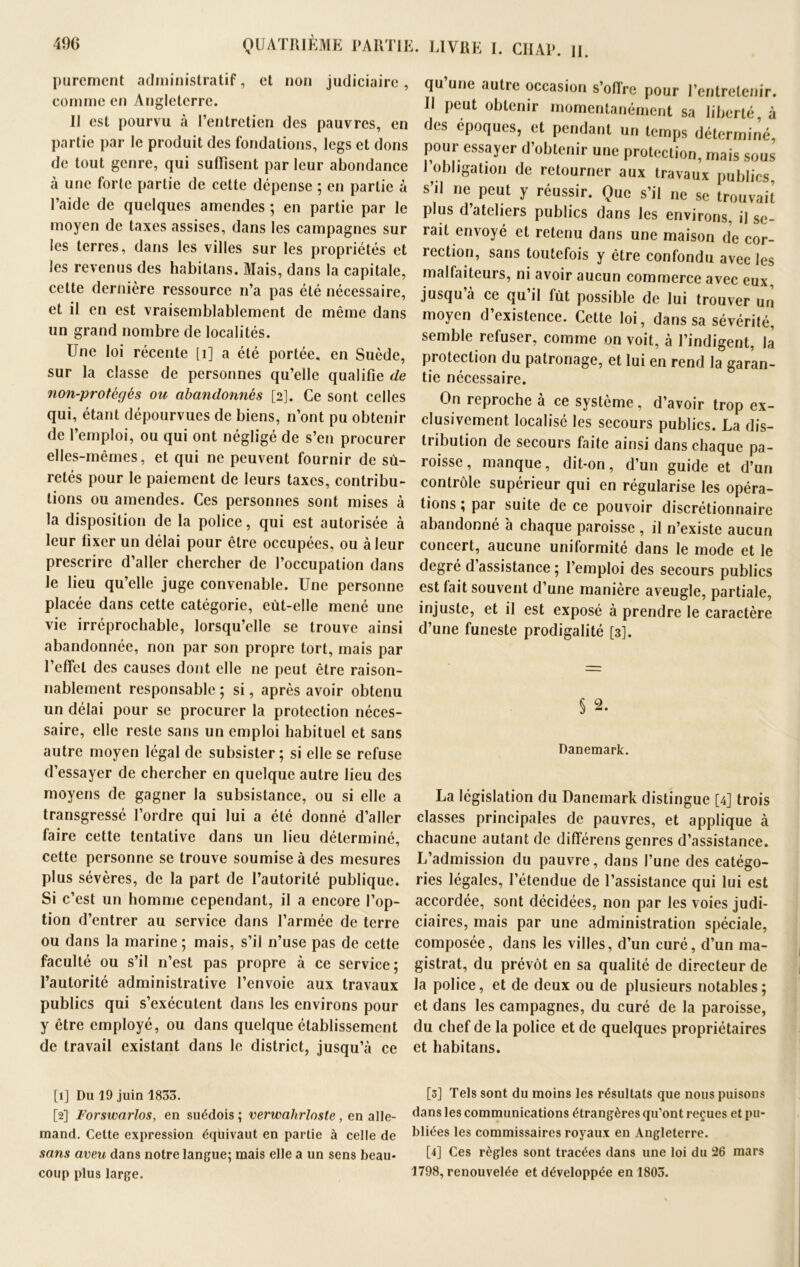 purement administratif, et non judiciaire, comme en Angleterre. Il est pourvu à l’entretien des pauvres, en partie par le produit des fondations, legs et dons de tout genre, qui suffisent par leur abondance à une forte partie de cette dépense ; en partie à l’aide de quelques amendes ; en partie par le moyen de taxes assises, dans les campagnes sur les terres, dans les villes sur les propriétés et les revenus des habitans. Mais, dans la capitale, cette dernière ressource n’a pas été nécessaire, et il en est vraisemblablement de même dans un grand nombre de localités. Une loi récente [1] a été portée, en Suède, sur la classe de personnes qu’elle qualifie (le non-protégés ou abandonnés [2]. Ce sont celles qui, étant dépourvues de biens, n’ont pu obtenir de l’emploi, ou qui ont négligé de s’en procurer elles-mêmes, et qui ne peuvent fournir de sû- retés pour le paiement de leurs taxes, contribu- tions ou amendes. Ces personnes sont mises à la disposition de la police, qui est autorisée à leur fixer un délai pour être occupées, ou à leur prescrire d’aller chercher de l’occupation dans le lieu qu’elle juge convenable. Une personne placée dans cette catégorie, eùt-elle mené une vie irréprochable, lorsqu’elle se trouve ainsi abandonnée, non par son propre tort, mais par 1’efTcl des causes dont elle ne peut être raison- nablement responsable ; si, après avoir obtenu un délai pour se procurer la protection néces- saire, elle reste sans un emploi habituel et sans autre moyen légal de subsister; si elle se refuse d’essayer de chercher en quelque autre lieu des moyens de gagner la subsistance, ou si elle a transgressé l’ordre qui lui a été donné d’aller faire cette tentative dans un lieu déterminé, cette personne se trouve soumise à des mesures plus sévères, de la part de l’autorité publique. Si c’est un homme cependant, il a encore l’op- tion d’entrer au service dans l’armée de terre ou dans la marine ; mais, s’il n’use pas de cette faculté ou s’il n’est pas propre à ce service; l’autorité administrative l’envoie aux travaux publics qui s’exécutent dans les environs pour y être employé, ou dans quelque établissement de travail existant dans le district, jusqu’à ce [1] Du 19 juin 1833. [2] Forswarlos, en suédois ; verwahrloste, en alle- mand. Celte expression équivaut en partie à celle de sans aveu dans notre langue; mais elle a un sens beau- coup plus large. qu une autre occasion s’ofi're pour l’entretenir. Il peut obtenir momentanément sa liberté, à des époques, et pendant un temps déterminé, pour essayer d’obtenir une protection, mais sous J obligation de retourner aux travaux publics, s’il ne peut y réussir. Que s’il ne se trouvait plus d’ateliers publics dans les environs, il se- rait envoyé et retenu dans une maison de cor- rection, sans toutefois y être confondu avec les malfaiteurs, ni avoir aucun commerce avec eux, jusqu a ce qu il fût possible de lui trouver un moyen d’existence. Cette loi, dans sa sévérité, semble refuser, comme on voit, à l’indigent, la protection du patronage, et lui en rend la garan- tie nécessaire. On reproche à ce système, d’avoir trop ex- clusivement localisé les secours publics. La dis- tribution de secours faite ainsi dans chaque pa- roisse , manque, dit-on, d’un guide et d’un contrôle supérieur qui en régularise les opéra- tions ; par suite de ce pouvoir discrétionnaire abandonné à chaque paroisse , il n’existe aucun concert, aucune uniformité dans le mode et le degré d assistance ; l’emploi des secours publics est lait souvent d’une manière aveugle, partiale, injuste, et il est exposé à prendre le caractère d’une funeste prodigalité [3]. § 2. Danemark. La législation du Danemark distingue [4] trois classes principales de pauvres, et applique à chacune autant de différens genres d’assistance. L’admission du pauvre, dans l’une des catégo- ries légales, l’étendue de l’assistance qui lui est accordée, sont décidées, non par les voies judi- ciaires, mais par une administration spéciale, composée, dans les villes, d’un curé, d’un ma- gistrat, du prévôt en sa qualité de directeur de la police, et de deux ou de plusieurs notables; et dans les campagnes, du curé de la paroisse, du chef de la police et de quelques propriétaires et habitans. [3] Tels sont du moins les résultats que nous puisons dans les communications étrangères qu’ont reçues et pu- bliées les commissaires royaux en Angleterre. [4] Ces règles sont tracées dans une loi du 26 mars 1798, renouvelée et développée en 1803.