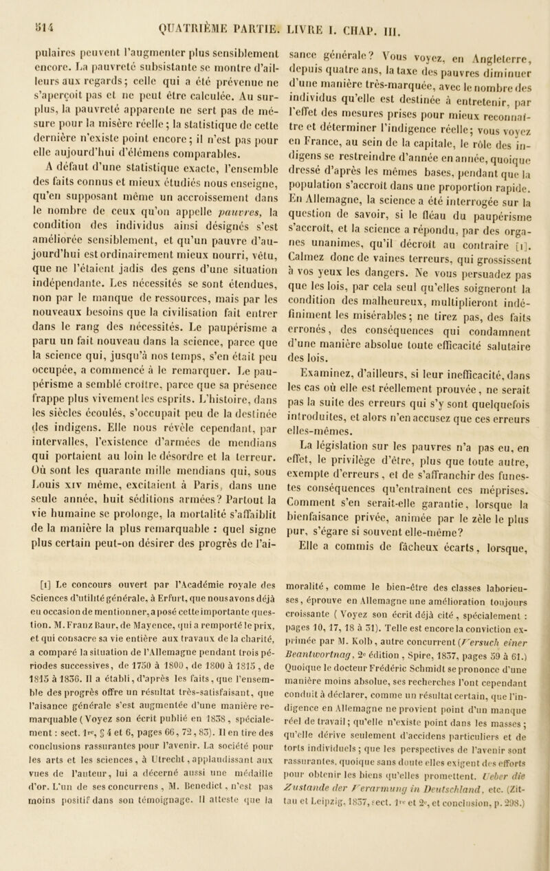 pulaircs peuvent l’augmenter plus sensiblement encore. La pauvreté subsistante se montre d’ail- leurs aux regards ; celle qui a été prévenue ne s’aperçoit pas et ne peut être calculée. Au sur- plus, la pauvreté apparente ne sert pas de mé- sure pour la misère réelle ; la statistique de cette dernière n’existe point encore; il n’est pas pour elle aujourd’hui d’élémens comparables. A délaut d’une statistique exacte, l’ensemble des laits connus et mieux étudiés nous enseigne, qu’en supposant même un accroissement dans le nombre de ceux qu’on appelle pauvres, la condition des individus ainsi désignés s’est améliorée sensiblement, et qu’un pauvre d’au- jourd’hui est ordinairement mieux nourri, vêtu, que ne l’étaient jadis des gens d’une situation indépendante. Les nécessités se sont étendues, non par le manque de ressources, mais par les nouveaux besoins que la civilisation fait entrer dans le rang des nécessités. Le paupérisme a paru un fait nouveau dans la science, parce que la science qui, jusqu’à nos temps, s’en était peu occupée, a commencé à le remarquer. Le pau- périsme a semblé croître, parce que sa présence frappe plus vivement les esprits. L’histoire, dans les siècles écoulés, s’occupait peu de la destinée des indigens. Elle nous révèle cependant, par intervalles, l’existence d’armées de mendians qui portaient au loin le désordre et la terreur. Où sont les quarante mille mendians qui, sous Louis xiv même, excitaient à Paris, dans une seule année, huit séditions armées? Partout la vie humaine se prolonge, la mortalité s’affaiblit de la manière la plus remarquable : quel signe plus certain peut-on désirer des progrès de l’ai— [1] Le concours ouvert par l’Académie royale des Sciences d’utilité générale, à Erfurt, que nousavons déjà eu occasionde mentionner,aposé cetteimportante ques- tion. M. Franz Baur, de Mayence, qui a remporté le prix, et qui consacre sa vie entière aux travaux de la charité, a comparé la situation de l’Allemagne pendant trois pé- riodes successives, de 1750 à 1800, de 1800 à 1815 , de 1815 à 1836. Il a établi, d’après les faits, que l’ensem- ble des progrès offre un résultat très-satisfaisant, que l’aisance générale s’est augmentée d’une manière re- marquable ( Voyez son écrit publié en 1838, spéciale- ment : sect. lve, § 4 et 6, pages 66, 72,83). Il en tire des conclusions rassurantes pour l’avenir. La société pour les arts et les sciences, à Utrecht, applaudissant aux vues de l’auteur, lui a décerné aussi une médaille d’or. L'un de ses concurrens , M. Benedict, n’est pas moins positif dans son témoignage. Il atteste (pie la sancc générale? Vous voyez, en Angleterre, depuis quatre ans, la taxe des pauvres diminuer d une manière tres-marquée, avec le nombre des individus qu’elle est destinée à entretenir, par l'effet des mesures prises pour mieux reconnaî- tre et déterminer l’indigence réelle; vous voyez en France, au sein de la capitale, le rôle des in- digens se restreindre d’année en année, quoique dressé d’après les mêmes bases, pendant que la population s’accroît dans une proportion rapide. En Allemagne, la science a été interrogée sur la question de savoir, si le fléau du paupérisme s’accroît, et la science a répondu, par des orga- nes unanimes, qu’il décroît au contraire [i]. Calmez donc de vaines terreurs, qui grossissent à vos yeux les dangers. Ne vous persuadez pas que les lois, par cela seul qu’elles soigneront la condition des malheureux, multiplieront indé- finiment les misérables; ne tirez pas, des faits erronés, des conséquences qui condamnent d’une manière absolue toute efficacité salutaire des lois. Examinez, d’ailleurs, si leur inefficacité, dans les cas où elle est réellement prouvée, ne serait pas la suite des erreurs qui s’y sont quelquefois introduites, et alors n’en accusez que ces erreurs elles-mêmes. La législation sur les pauvres n’a pas eu, en effet, le privilège d’être, plus que toute autre, exempte d’erreurs, et de s’affranchir des funes- tes conséquences qu’entraînent ces méprises. Comment s’en serait-elle garantie, lorsque la bienfaisance privée, animée par le zèle le plus pur, s’égare si souvent elle-même? Elle a commis de fâcheux écarts, lorsque, moralité, comme le bien-être des classes laborieu- ses, éprouve en Allemagne une amélioration toujours croissante (\oyez son écrit déjà cité, spécialement : pages 10,17, 18 à 31). Telle est encore la conviction ex- primée par M. Kolb, autre concurrent (Fersuch einer Beantwortnag, ^ édition , Spire, 1837, pages 59 à 61.) Quoique le docteur Frédéric Schmidt se prononce d’une manière moins absolue, ses recherches l’ont cependant conduit à déclarer, comme un résultat certain, que l’in- digence en Allemagne ne provient point d’un manque réel de travail ; qu’elle n’existe point dans les masses ; qu’elle dérive seulement d’accidens particuliers et de torts individuels; que les perspectives de l’avenir sont rassurantes, quoique sans doute elles exigent des efforts pour obtenir les biens qu’elles promettent. Ueber die Zustande der Ferarmumj in Deutschland, etc. (Zit- tau et Leipzig, 1837, fect. 1><? et 2i‘, et conclusion, p. 298.)