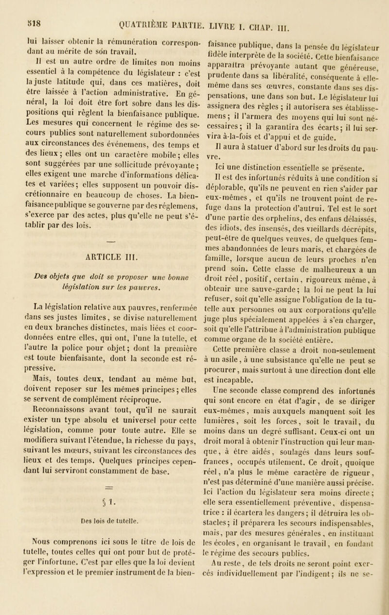 lui laisser obtenir la rémunération dant au mérite de son travail. 11 est un autre ordre de limites non moins essentiel à la compétence du législateur : c’est la juste latitude qui, dans ces matières, doit être laissée à l’action administrative. En gé- néral, la loi doit être fort sobre dans les dis- positions qui règlent la bienfaisance publique. Les mesures qui concernent le régime des se- cours publics sont naturellement subordonnées aux circonstances des événemens, des temps et des lieux; elles ont un caractère mobile; elles sont suggérées par une sollicitude prévoyante; elles exigent une marche d’informations délica- tes et variées; elles supposent un pouvoir dis- crétionnaire en beaucoup de choses. La bien- faisancepublique se gouverne par desréglemens, s’exerce par des actes, plus qu’elle ne peut s’é- tablir par des lois. ARTICLE III. Des objets que doit se proposer une bonne législation sur les pauvres. La législation relative aux pauvres, renfermée dans ses justes limites, se divise naturellement en deux branches distinctes, mais liées et coor- données entre elles, qui ont, l’une la tutelle, et l’autre la police pour objet; dont la première est toute bienfaisante, dont la seconde est ré- pressive. Mais, toutes deux, tendant au même but, doivent reposer sur les mêmes principes ; elles se servent de complément réciproque. Reconnaissons avant tout, qu'il ne saurait exister un type absolu et universel pour cette législation, comme pour toute autre. Elle se modifiera suivant l’étendue, la richesse du pays, suivant les mœurs, suivant les circonstances des lieux et des temps. Quelques principes cepen- dant lui serviront constamment de base. §1. Des lois de tutelle. Nous comprenons ici sous le titre de lois de tutelle, toutes celles qui ont pour but de proté- ger l’infortune. C’est par elles que la loi devient l’expression et le premier instrument de la bien- faisance publique, dans la pensée du législateur fidèle interprète de la société. Cette bienfaisance apparaîtra picvoyante autant que généreuse prudente dans sa libéralité, conséquente à elle- même dans ses œuvres, constante dans ses dis- pensations, une dans son but. Le législateur lui assignera des règles ; il autorisera ses établisse- mens; il l’armera des moyens qui lui sont né- cessaires; il la garantira des écarts; il lui ser- vira à-la-fois et d’appui et de guide. Il aura à statuer d’abord sur les droits du pau- vre. Ici une distinction essentielle se présente. Il est des infortunés réduits à une condition si déplorable, qu’ils ne peuvent en rien s’aider par eux-mêmes, et qu’ils ne trouvent point de re- fuge dans la protection d’autrui. Tel est le sort d’une partie des orphelins, des enfans délaissés, des idiots, des insensés, des vieillards décrépits, peut-être de quelques veuves, de quelques fem- mes abandonnées de leurs maris, et chargées de lamille, lorsque aucun de leurs proches n’en prend soin. Cette classe de malheureux a un droit réel, positif, certain , rigoureux même, à obtenir une sauve-garde; la loi ne peut la lui refuser, soit qu’elle assigne l’obligation de la tu- telle aux personnes ou aux corporations qu’elle juge plus spécialement appelées à s’en charger, soit qu’elle l’attribue à l’administration publique comme organe de la société entière. Cette première classe a droit non-seulement à un asile, à une subsistance qu’elle ne peut se procurer, mais surtout à une direction dont elle est incapable. Une seconde classe comprend des infortunés qui sont encore en état d’agir, de se diriger eux-mêmes, mais auxquels manquent soit les lumières, soit les forces, soit le travail, du moins dans un degré suffisant. Ceux-ci ont un droit moral à obtenir l’instruction qui leur man- que, à être aidés, soulagés dans leurs souf- frances, occupés utilement. Ce droit, quoique réel, n’a plus le même caractère de rigueur, n’est pas déterminé d’une manière aussi précise. Ici l’action du législateur sera moins directe; elle sera essentiellement préventive, dispensa- trice : il écartera les dangers; il détruira les ob- stacles; il préparera les secours indispensables, mais, par des mesures générales, en instituant les écoles, en organisant le travail, en fondant le régime des secours publics. Au reste, de tels droits ne seront point exer- cés individuellement par l’indigent; ils ne se- QUATRIÈME PARTIE. LIVRE I. CIIAP. III. correspon-