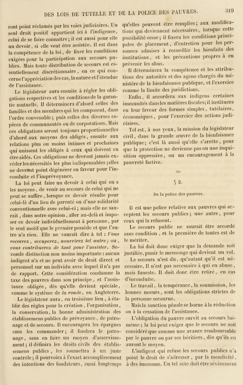 UES LOIS UE TUTELLE ET UE LA POLICE UES PAUVRES. Vil 0 ront point réclamés par les voies judiciaires. Un seul droit positif appartient ici à l’indigence, celui de se faire connaître; il est aussi pour elle un devoir, si elle veut être assistée, il est dans la compétence de la loi, de lixer les conditions qu’elles peuvent être remplies; aux modifica- tions qui deviennent nécessaires, lorsque cette possibilité cesse ; il fixera les conditions princi- pales de placement, d’entretien pour les per- sonnes admises à recueillir les bienfaits des insiihifions, et les précautions propres à en exigées pour la participation aux secours pu- blics. Mais toute distribution de secours est es- sentiellement discrétionnaire, en ce qui eon- cernel’appréciation des cas, la nature et 1 étendue de l’assistance. Le législateur aura ensuite à régler les obli- gations respectives et les conditions de la garan- tie mutuelle. Il déterminera d’abord celles des familles et des membres qui les composent, dans l’ordre convenable; puis celles des diverses es- pèces de communautés ou de corporations. Mais ces obligations seront toujours proportionnelles d’abord aux moyens des obligés, ensuite aux relations plus ou moins intimes et prochaines qui unissent les obligés à ceux qui doivent en être aidés. Ces obligations ne devront jamais ex- céder les nécessités les plus indispensables ; elles ne devront point dégénérer en faveur pour l’in- conduite et l’imprévoyance. La loi peut faire un devoir à celui qui en a les moyens, de venir au secours de celui qui ne peut se suffire, lorsque ce devoir résulte pour celui-là d’un lien de parenté ou d’une solidarité conventionnelle avec celui-ci; mais elle ne sau- rait , dans notre opinion, aller au-delà et impo- ser ce devoir individuellement à personne, par le seul motif que le premier possède et que l’au- tre n’a rien. Elle ne saurait dire à tel : Fous recevrez , occuperez, nourrirez tel autre ; ou , vous contribuerez de tant pour l'assister. Se- conde distinction non moins importante : aucun indigent n’a et ne peut avoir de droit direct et personnel sur un individu avec lequel il n’a pas de rapport. Cette considération condamne la taxe des pauvres dans son principe , et l’assis- tance obligée, dès qu’elle devient spéciale, comme le système de la ronde, en Angleterre. Le législateur aura , en troisième lieu , à éta- blir des règles pour la création , l’organisation , la conservation, la bonne administration des établissemens publics de prévoyance, de patro- nage et de secours. Il encouragera les épargnes sans les commander; il fondera le patro- nage, sans en faire un moyen d’asservisse- ment ; il définira les droits civils des établis- semens publics , les soumettra à un juste contrôle ; il pourvoira à l’exact accomplissement des intentions des fondateurs, aussi longtemps prévenir les abus. II déterminera la compétence et les attribu- tions des autorités et des agens chargés du mi- nistère de la bienfaisance publique, et l’exercice comme la limite des juridictions. Enfin, il accordera aux indigens certaines immunités dansles matières fiscales; il instituera en leur faveur des formes simples, tutélaires, économiques, pour l’exercice des actions judi- ciaires. Tel est, à nos yeux, la mission du législateur civil, dans la grande œuvre de la bienfaisance publique; c’est là aussi qu’elle s’arrête, pour que la protection ne devienne pas ou une inqui- sition oppressive, ou un encouragement à la pauvreté factive. 5 2. De la police des pauvres. Il est une police relative aux pauvres qui ac- ceptent les secours publics; une autre, pour ceux qui la refusent. Le secours public ne saurait être accordé sans condition , et la première de toutes est de le mériter. La loi doit donc exiger que la demande soit justifiée,punir le mensonge qui devient un vol. Le secours n’est dû, qu’autant qu’il est né- cessaire. Il n’est pas necessaire à qui en abuse, mais funeste. Il doit donc être retiré, en cas d’inconduite. Le travail, la tempérance, la soumission, les bonnes mœurs, sont les obligations strictes de la personne secourue. Mais la sanction pénale se borne à la réduction ou à la cessation de l’assistance. L’obligation du pauvre survit au secours lui- même ; la loi peut exiger que le secours ne soit considéré que comme une avance remboursable par le pauvre ou par ses héritiers, dès qu’ils en auront le moyen. L’indigent qui refuse les secours publics n’a point le droit de s’adresser, par la mendicité, à des inconnus. Un tel acte doitètresévèrement