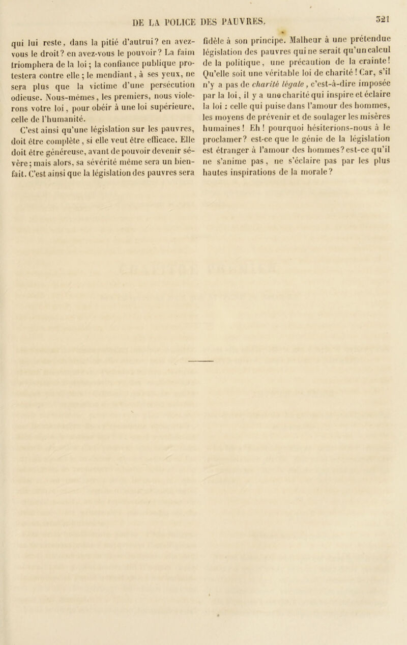 DE LA POLICE DES PAL VIVES. qui lui reste, dans la pitié d’autrui? en avez- vous le droit? en avez-vous le pouvoir? La faim triomphera de la loi ; la confiance publique pro- testera contre elle ; le mendiant, à ses yeux, ne sera plus que la victime d’une persécution odieuse. Nous-mêmes, les premiers, nous viole- rons votre loi, pour obéir à une loi supérieure, celle de l’humanité. C’est ainsi qu’une législation sur les pauvres, doit être complète, si elle veut être efficace. Elle doit être généreuse, avant de pouvoir devenir sé- vère; mais alors, sa sévérité même sera un bien- fait. C’est ainsi que la législation des pauvres sera % fidèle à son principe. Malheur à une prétendue législation des pauvres qui ne serait qu’un calcul delà politique, une précaution de la crainte! Qu’elle soit une véritable loi de charité ! Car, s’il n’y a pas de charité légale, c’est-à-dire imposée parla loi, il y a unocharité qui inspire et éclaire la loi : celle qui puise dans l’amour des hommes, les moyens de prévenir et de soulager les misères humaines! Eh! pourquoi hésiterions-nous à le proclamer? est-ce que le génie de la législation est étranger à l’amour des hommes?est-ce qu’il ne s’anime pas, ne s’éclaire pas par les plus hautes inspirations de la morale?