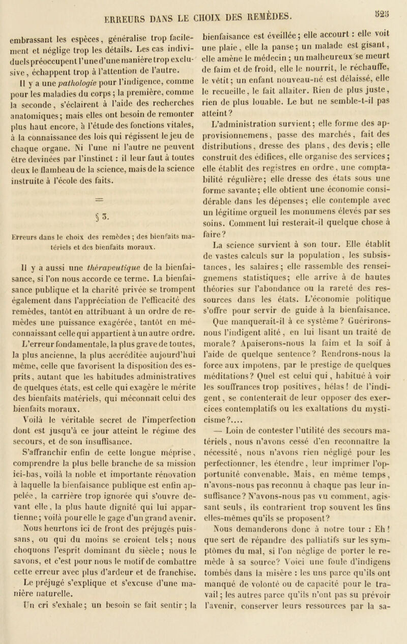 ERREURS DANS LE CHOIX DES REMÈDES. embrassant les espèces, généralise trop facile- ment et néglige trop les détails. Les cas indivi- duels préoccupent l’une d’une manière trop exclu- sive, échappent trop à l’attention de l’autre. Il y a un a pathologie pour l’indigence, comme pour les maladies du corps ; la première, comme la seconde, s’éclairent à l’aide des recherches anatomiques; mais elles ont besoin de remonter plus haut encore, à l’étude des fonctions vitales, à la connaissance des lois qui régissent le jeu de chaque organe. Ni l’une ni l’autre ne peuvent être devinées par l’instinct : il leur faut à toutes deux le flambeau de la science, mais de la science instruite à l’école des faits. Erreurs dans le choix des remèdes ; des bienfaits ma- tériels et des bienfaits moraux. Il y a aussi une thérapeutique de la bienfai- sance, si l’on nous accorde ce terme. La bienfai- sance publique et la charité privée se trompent également dans l’appréciation de l’efficacité des remèdes, tantôt en attribuant à un ordre de re- mèdes une puissance exagérée, tantôt en mé- connaissant celle qui appartient à un autre ordre. L’erreur fondamentale, la plus grave de toutes, la plus ancienne, la plus accréditée aujourd’hui même, celle que favorisent la disposition des es- prits, autant que les habitudes administratives de quelques états, est celle qui exagère le mérite des bienfaits matériels, qui méconnaît celui des bienfaits moraux. Voilà le véritable secret de l’imperfection dont est jusqu’à ce jour atteint le régime des secours, et de son insuffisance. S'affranchir enfin de cette longue méprise, comprendre la plus belle branche de sa mission ici-bas, voilà la noble et importante rénovation à laquelle la bienfaisance publique est enfin ap- pelée, la carrière trop ignorée qui s’ouvre de- vant elle, la plus haute dignité qui lui appar- tienne; voilà pour elle le gage d’un grand avenir. Nous heurtons ici de front des préjugés puis- sans, ou qui du moins se croient tels; nous choquons l’esprit dominant du siècle; nous le savons, et c’est pour nous le motif de combattre cette erreur avec plus d’ardeur et de franchise. Le préjugé s’explique et s’excuse d’une ma- nière naturelle. tTn cri s’exhale; un besoin se fait sentir; la bienfaisance est éveillée; elle accourt : elle voit une plaie, elle la panse; un malade est gisant, elle amène le médecin ; un malheureux se meurt de faim et de froid, elle le nourrit, le réchauffe, le vêtit; un enfant nouveau-né est délaissé, elle le recueille, le fait allaiter. Rien de plus juste, rien de plus louable. Le but ne semble-t-il pas atteint ? L’administration survient; elle forme des ap- provisionnemens, passe des marchés, fait des distributions, dresse des plans, des devis; elle construit des édifices, elle organise des services ; elle établit des registres en ordre, une compta- bilité régulière; elle dresse des états sous une forme savante; elle obtient une économie consi- dérable dans les dépenses; elle contemple avec un légitime orgueil les monumens élevés par ses soins. Comment lui resterait-il quelque chose à faire? La science survient à son tour. Elle établit de vastes calculs sur la population, les subsis- tances, les salaires; elle rassemble des rensei- gnemens statistiques; elle arrive à de hautes théories sur l’abondance ou la rareté des res- sources dans les états. L’économie politique s’offre pour servir de guide à la bienfaisance. Que manquerait-il à ce système? Guérirons- nous l’indigent alité, en lui lisant un traité de morale? Apaiserons-nous la faim et la soif à l’aide de quelque sentence? Rendrons-nous la force aux impolens, par le prestige de quelques méditations? Quel est celui qui, habitué à voir les souffrances trop positives, hélas! de l’indi- gent, se contenterait de leur opposer des exer- cices contemplatifs ou les exaltations du mysti- cisme?.... — Loin de contester l’utilité des secours ma- tériels , nous n’avons cessé d'en reconnaître la nécessité, nous n’avons rien négligé pour les perfectionner, les étendre, leur imprimer l’op- portunité convenable. Mais, en même temps, n'avons-nous pas reconnu à chaque pas leur in- suffisance? N’avons-nous pas vu comment, agis- sant seuls, ils contrarient trop souvent les fins elles-mêmes qu’ils se proposent? Nous demanderons donc à notre tour : Eh ! que sert de répandre des palliatifs sur les sym- ptômes du mal, si l’on néglige de porter le re- mède à sa source? A oici une foule d’indigens tombés dans la misère : les uns parce qu’ils ont manqué de volonté ou de capacité pour le tra- vail ; les autres parce qu’ils n’ont pas su prévoir l’avenir, conserver leurs ressources par la sa-