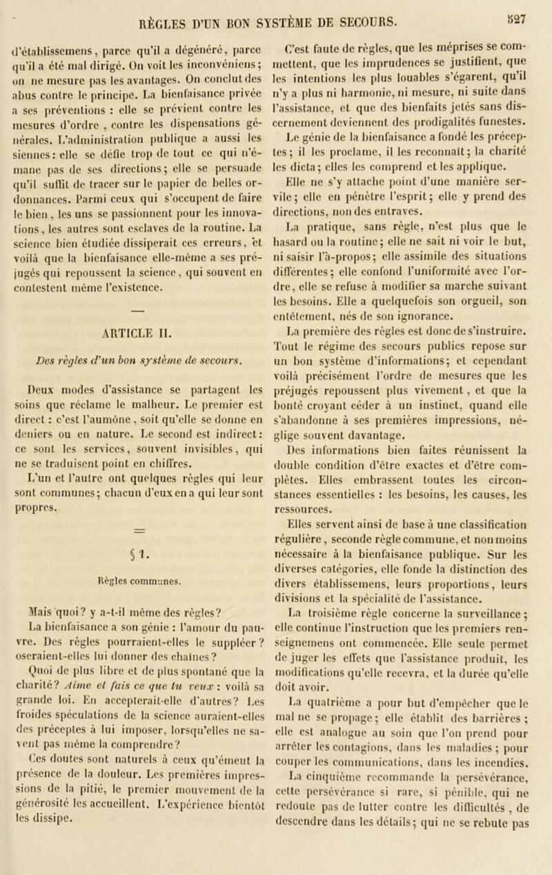 RÈGLES D’UN BON SYSTÈME DE SECOURS. d’établissemens, parce qu’il a dégénéré, parce qu’il a été mal dirigé. On voit les inconvéniens ; on ne mesure pas les avantages. On conclut des abus contre le principe. La bienfaisance privée a ses préventions : elle se prévient contre les mesures d’ordre , contre les dispensations gé- nérales. L’administration publique a aussi les siennes: elle se défie trop de tout ce qui n’é- mane pas de scs directions; elle se persuade qu’il suiïit de tracer sur le papier de belles or- donnances. Parmi ceux qui s’occupent de faire le bien , les uns se passionnent pour les innova- tions , les autres sont esclaves de la routine. La science bien étudiée dissiperait ces erreurs, et voilà que la bienfaisance elle-même a ses pré- jugés qui repoussent la science, qui souvent en contestent même l’existence. ARTICLE IL Des règles ciun bon système de secours. Deux modes d’assistance se partagent les soins que réclame le malheur. Le premier est direct : c’est l’aumône , soit qu’elle se donne en deniers ou en nature. Le second est indirect: ce sont les services, souvent invisibles, qui ne se traduisent point en chiffres. L’un et l’autre ont quelques règles qui leur sont communes; chacun d’eux en a qui leur sont propres. Règles communes. Mais quoi? y a-t-il même des règles? La bienfaisance a son génie : l’amour du pau- vre. Des règles pourraient-elles le suppléer? oseraient-elles lui donner des chaînes? Quoi de plus libre et de plus spontané que la charité? Aime et fais ce que tu veux : voilà sa grande loi. En accepterait-elle d’autres? Les froides spéculations de la science auraient-elles des préceptes à lui imposer, lorsqu’elles ne sa- vent pas même la comprendre? Ces doutes sont naturels à ceux qu’émeut la présence de la douleur. Les premières impres- sions de la pitié, le premier mouvement de la générosité les accueillent. L’expérience bientôt les dissipe. C’est faute de règles, que les méprises se com- mettent, que les imprudences se justifient, que les intentions les plus louables s’égarent, qu’il n’y a plus ni harmonie, ni mesure, ni suite dans l’assistance, et que des bienfaits jetés sans dis- cernement deviennent des prodigalités funestes. Le génie de la bienfaisance a fondé les précep- tes; il les proclame, il les reconnaît; la charité les dicta; elles les comprend et les applique. Elle ne s’y attache point d’une manière ser- vile; elle en pénètre l’esprit; elle y prend des directions, non des entraves. La pratique, sans règle, n’est plus que le hasard ou la routine; elle ne sait ni voir le but, ni saisir l”a-propos; elle assimile des situations différentes; elle confond l’uniformité avec l’or- dre, elle se refuse à modifier sa marche suivant les besoins. Elle a quelquefois son orgueil, son entêtement, nés de son ignorance. La première des règles est donc de s’instruire. Tout le régime des secours publics repose sur un bon système d’informations; et cependant voilà précisément l’ordre de mesures que les préjugés repoussent plus vivement, et que la bonté croyant céder à un instinct, quand elle s’abandonne à ses premières impressions, né- glige souvent davantage. Des informations bien faites réunissent la double condition d’être exactes et d’être com- plètes. Elles embrassent toutes les circon- stances essentielles : les besoins, les causes, les ressources. Elles servent ainsi de base à une classification régulière, seconde règle commune, et non moins nécessaire à la bienfaisance publique. Sur les diverses catégories, elle fonde la distinction des divers établissemens, leurs proportions, leurs divisions et la spécialité de l’assistance. La troisième règle concerne la surveillance ; elle continue l’instruction que les premiers ren- seignemens ont commencée. Elle seule permet de juger les effets que l’assistance produit, les modifications qu’elle recevra, et la durée qu’elle doit avoir. La quatrième a pour but d’empêcher que le mal ne se propage; elle établit des barrières ; elle est analogue au soin que l’on prend pour arrêter les contagions, dans les maladies ; pour couper les communications, dans les incendies. La cinquième recommande la persévérance, celte persévérance si rare, si pénible, qui ne redoute pas de lutter contre les difficultés , de descendre dans les détails; qui ne se rebute pas