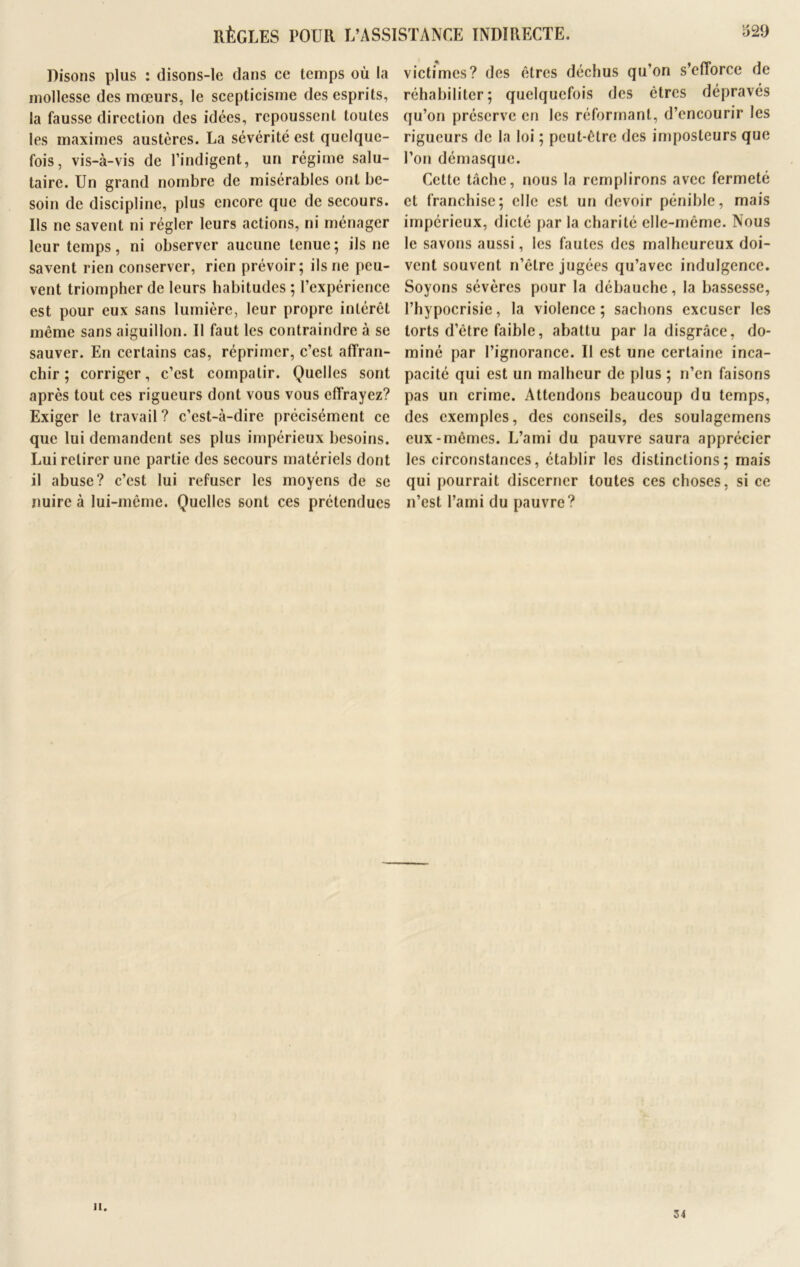 victimes? des êtres déchus qu’on s’efforce de Disons plus : disons-le dans ce temps où la mollesse des mœurs, le scepticisme des esprits, la fausse direction des idées, repoussent toutes les maximes austères. La sévérité est quelque- fois, vis-à-vis de l’indigent, un régime salu- taire. Un grand nombre de misérables ont be- soin de discipline, plus encore que de secours. Us ne savent ni régler leurs actions, ni ménager leur temps, ni observer aucune tenue; ils ne savent rien conserver, rien prévoir; ils ne peu- vent triompher de leurs habitudes ; l’expérience est pour eux sans lumière, leur propre intérêt même sans aiguillon. Il faut les contraindre à se sauver. En certains cas, réprimer, c’est affran- chir ; corriger, c’est compatir. Quelles sont après tout ces rigueurs dont vous vous effrayez? Exiger le travail ? c’est-à-dire précisément ce que lui demandent ses plus impérieux besoins. Lui retirer une partie des secours matériels dont il abuse? c’est lui refuser les moyens de se nuire à lui-même. Quelles sont ces prétendues réhabiliter; quelquefois des êtres dépravés qu’on préserve en les réformant, d’encourir les rigueurs de la loi ; peut-être des imposteurs que l’on démasque. Cette tâche, nous la remplirons avec fermeté et franchise; elle est un devoir pénible, mais impérieux, dicté par la charité elle-même. Nous le savons aussi, les fautes des malheureux doi- vent souvent n’èlre jugées qu’avec indulgence. Soyons sévères pour la débauche, la bassesse, l’hypocrisie, la violence; sachons excuser les torts d’être faible, abattu par la disgrâce, do- miné par l’ignorance. Il est une certaine inca- pacité qui est un malheur de plus ; n’en faisons pas un crime. Attendons beaucoup du temps, des exemples, des conseils, des soulagemens eux-mêmes. L’ami du pauvre saura apprécier les circonstances, établir los distinctions; mais qui pourrait discerner toutes ces choses, si ce n’est l’ami du pauvre? h. 34