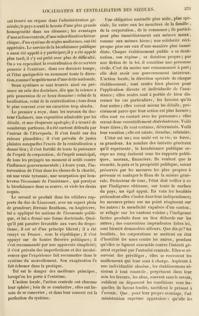 331 LOCALISATION ET CENTRALISATION DES SECOURS. ont trouvé un organe dans l’administration gé- nérale; le pays a senti le besoin d’une plus grande homogénéité dans scs élémens ; les avantages d’une action centrale, d’une subordination hiérar- chique, d’un système de régies uniformes, ont été appréciés. Le service de la bienfaisance publique a aussi été appelé à y participer; il y a été appelé plus tard; il s’y est prêté avec plus de difficulté. On a vu cependant la centralisation de ce service poussée à l’extrême, dans ces derniers temps, et l’état quelquefois en assumant toute la direc- tion,comme l’acquittement d’une dette nationale. Deux systèmes se sont trouvés ainsi en pré- sence au sein des doctrines, dès que la science a pris possession de ce beau domaine : celui de la localisation, celui de la centralisation ; tous deux le plus souvent avec lin caractère trop absolu. Le premier a reçu , dans les travaux du doc- teur Chalmers, une exposition admirable par les détails, et une éloquente apologie; il a trouvé de nombreux partisans, il a été surtout défendu par l’auteur de YEvergesta. Il s’est fondé sur des raisons plausibles; il s’est prévalu de justes plaintes auxquelles l’excès de la centralisation a donné lieu; il s’est fortifié de toute la puissance de l’esprit de corporation, de l’esprit municipal, de tous les préjugés un moment si actifs contre l’influence gouvernementale; à leurs yeux, l’in- tervention de l’état dans les choses de la charité, est une vraie tyrannie, une usurpation qui bou- leverse l’économie de l’assistance, qui paralyse la bienfaisance dans sa source, et viole les droits acquis. Le second se produit dans les célèbres rap- ports du duc de Liancourt, avec un aspect plein de grandeur; Jérémie Bentham, en Angleterre, lui a appliqué les notions de l’économie politi- que, et lui a donné une forme doctrinale. Quoi- qu’il pùt paraître favorable aux vues du despo- tisme, il est né d’un principe libéral; il a été essayé en France, sous la république ; il s’est appuyé sur de hautes théories politiques; il s’est recommandé par une apparente simplicité; il s’est prévalu des imperfections et des incohé- rences que l’expérience fait reconnaître dans le système du morcellement. Son exagération l’a fait échouer dans la pratique. Tel est le danger des meilleurs principes, lorsqu’on les porte à l’extrême. L’action locale, l’action centrale ont chacune leur sphère ; loin de se combattre, elles ont be- soin de se concerter , et dans leur concert est la perfection du système. Une obligation mutuelle plus utile, plus spé- ciale, lie entre eux les membres de la famille , de la corporation , de la commune ; ils partici- pent plus immédiatement aux mêmes maux, comme aux mêmes biens; une solidarité réci- proque pèse sur eux d’une manière plus immé- diate. Chaque établissement public a sa desti- nation, son régime, sa dotation propre; par une fiction de la loi, il constitue une personne civile. C’est du moins une communauté à part; elle doit avoir son gouvernement intérieur. L’action locale, la direction spéciale de chaque établissement, sont seules bien placées pour l’application directe et individuelle de l’assi- stance; elles seules sont à portée de bien dis- cerner les cas particuliers, les besoins qu’ils font naître; elles voient mieux les détails, pré- cisément parce que leur action est plus bornée; elles sont en contact avec les personnes : elles seront donc essentiellement distributrices. Voilà leurs titres; ils sont certains, déterminés. Voilà leur vocation ; elle est sainte, étendue, salutaire. L’état est un; son unité est sa vie, sa force, sa grandeur. Au nombre des intérêts généraux qu’il représente, la bienfaisance publique oc- cupe un rang éminent sous les rapports politi- ques, moraux, financiers. Ils veulent que la sécurité, la paix et la prospérité publique, soient préservés par les mesures les plus propres à prévenir et soulager le fléau de la misère géné- rale. Protecteur de tous, l’état doit veiller à ce que l’indigence obtienne, sur toute la surface du pays, un égal appui. En vain les localités prétendent-elles s’isoler dans leur indépendance; les mesures prises sur un point réagissent sur les autres: la mendicité expulsée d’un canton, se réfugie sur les cantons voisins ; l’indigence factice produite dans un lieu déborde sur les autres ; des concessions imprudentes faites ici, sont bientôt demandées ailleurs. Que dis-je? les localités, les corporations se mettent en état d’hostilité les unes contre les autres, pendant qu’elles se liguent ensemble contre l’intérêt gé- néral exprimé par l’autorité centrale. Elles se ré- servent des privilèges , elles se renvoient les malheureux qui leur sont à charge. Aspirant à une individualité absolue, les établissemens ré- sistent à tout contrôle, perpétuent dans leur sein les faveurs, les abus, souvent sans le savoir, oublient ou dépassent les conditions sous les- quelles ils furent fondés, sacrifient le présent à l’avenir. Que, pour leur propre avantage, l'ad- ministration suprême apparaisse : qu’elle les