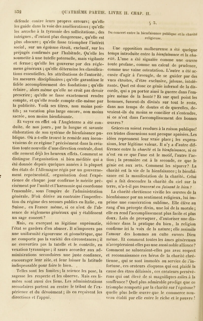 défende contre leurs propres erreurs; qu’elle les guide dans la voie des améliorations ; qu’elle les arrache à la tyrannie des sollicitations, des intrigues, d’autant plus dangereuse, qu’elle est plus obscure ; qu’elle fasse triompher l’intérêt social, sur un égoïsme étroit, exclusif, sur les préjugés confirmés par l’habitude. Qu’elle les soumette à une tutelle paternelle, mais vigilante et ferme ; qu’elle les gouverne par des régîe- mens généraux ; qu’elle détermine les classifica- tions essentielles, les attributions de l’autorité, les mesures disciplinaires ; qu’elle garantisse le fidèle accomplissement des fondations ; qu’elle éclaire, alors même qu’elle ne croit pas devoir prescrire; qu’elle se fasse exactement rendre compte, et qu’elle rende compte elle-même par la publicité. Voilà ses titres, non moins posi- tifs ; sa vocation plus large encore, non moins sacrée, non moins bienfaisante. Et voyez en effet où l’Angleterre a été con- duite, de nos jours, par la longue et savante élaboration de son système de bienfaisance pu- blique. Où a-t-elle trouvé le remède aux incon- véniens de ce régime? précisément dans la créa- tion toute nouvelle d’une direction centrale, dont elle ressent déjà les heureux effets. Comment se distingue l’organisation si bien méditée qui a été donnée depuis quelques années à la plupart des états de l’Allemagne régis par un gouverne- ment représentatif, organisation dont l’expé- rience de chaque jour confirme le mérite pré- cisément par l’unité et l’harmonie qui coordonne l’ensemble, sous l’empire de l’administration générale. D’où dérive au contraire l’imperfec- tion du régime des secours publics en Italie, en Suisse, en France même, si ce n’est de l’ab- sence de réglemens généraux qui y établissent un sage concert? Mais, en exerçant sa légitime suprématie, l’état se gardera d’en abuser. Il n’imposera pas une uniformité rigoureuse et géométrique, que ne comporte pas la variété des circonstances; il ne convertira pas la tutelle et le contrôle, en vexation tyrannique; il saura accorder aux ad- ministrations secondaires une juste confiance, encourager leur zèle, et leur laisser la latitude indispensable pour faire le bien. . Telles sont les limites; la science les pose, la sagesse les respecte et les observe. Mais ces li- mites sont aussi des liens. Les administrations secondaires portent au centre le tribut de l’ex- périence et du dévoùmcnt; ils en reçoivent les directions et l’appui. § 3. Du concert entre la bienfaisance publique et la charité religieuse. b ne opposition malheureuse a été quelque temps introduite entre la bienfaisance et la cha- rité. L’une a été signalée comme une œuvre toute profane, comme un calcul de prudence, comme une vaine ostentation. L’autre a été ac- cusée d agir à l’aveugle, de se guider par des vues étroites, d’être exclusive, jalouse, intolé- rante. Quel est donc ce génie infernal de la dis- corde, qui a pu porter ainsi la guerre dans l’em- pire même de la bonté? Et sur quel point les hommes, fussent-ils divisés sur tout le reste, dans nos temps de doutes et de querelles, de- vraient-ils du moins se concilier et s’entendre, si ce n’est dans l’accomplissement des bonnes œuvres ? Grâces en soient rendues à la raison publique! ces tristes dissensions sont presque apaisées. Les idées reprennent leur vraie place; les expres- sions, leur légitime valeur. 11 n’y a d’autre dif- férence entre la charité et la bienfaisance, si ce n’est en ce que l’une est le motif, l’autre l’ac- tion ; la première est à la seconde, ce que le génie est aux arts. Comment les séparer? La charité est la vie de la bienfaisance; la bienfai- sance est la manifestation de la charité. Celui qui a fait descendre la charité du ciel sur la terre, n’a-t-il pas traversé en faisant le bien ? La charité chrétienne vivifie les œuvres de la bienfaisance par un sentiment religieux, lui im- prime une consécration sublime. Elle élève au rang d’un précepte divin, une loi delà morale; elle en rend l’accomplissement plus facile et plus doux. Loin de provoquer, d’autoriser une dis- sidence dans la pratique du bien, la religion confirme ici la voix de la nature; elle assimile l’amour des hommes au culte envers Dieu même. Et comment toutes les âmes généreuses n’accepteraient-elles pas une aussi noble alliance? Comment ne salueraient-elles pas avec respect et reconnaissance ces héros de la charité chré- tienne, qui se sont immolés au service de l’in- fortune, ces orateurs éloquens qui ont plaidé la cause des êtres délaissés , ces créateurs persévé- rans qui ont élevé de si magnifiques asiles à la souffrance? Quel plus admirable prodige que ce triomphe remporté par la charité sur l’égoïsme? quelle plus belle œuvre que le commerce nou- veau établi par elle entre le riche et le pauvre !