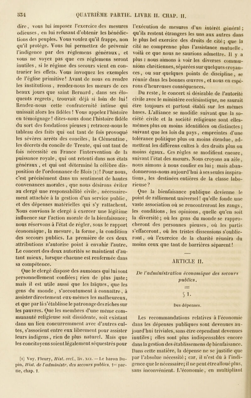 dire, vous lui imposez l’exercice des mesures odieuses, en lui refusant d’obtenir les bénédic- tions des peuples. Vous voulez qu’il frappe, non qu’il protège. Vous lui permettez de prévenir l’indigence par des réglemcns généraux, et vous ne voyez pas que ces réglemens seront inutiles, si le régime des secours vient en con- trarier les effets. Vous invoquez les exemples de l’église primitive! Avant de nous en rendre les institutions , rendez-nous les mœurs de ces beaux jours que saint Bernard , dans ses élo- quents regrets, trouvait déjà si loin de lui ! Rendez-nous cette confraternité intime qui unissait alors les fidèles ! Vous appelez l’histoire en témoignage ! dites-nous donc l’histoire fidèle du sort des fondations pieuses ; retracez-nous le tableau des faits qui ont tant de fois provoqué les sévères arrêts des conciles, la Clémentine, les décrets du concile de Trente, qui ont tant de fois nécessité en France l’intervention de la puissance royale, qui ont retenti dans nos états généraux, et qui ont déterminé la célèbre dis- position de l’ordonnance de Blois [ij ! Pour nous, c’est précisément dans un sentiment de hautes convenances morales , que nous désirons éviter au clergé une responsabilité civile, nécessaire- ment attachée à la gestion d’un service public, et des dépenses matérielles qui s’y rattachent. Nous convions le clergé à exercer une légitime influence sur l’action morale de la bienfaisance; nous réservons à l’état de régler, sous le rapport économique, la mesure, la forme, la condition des secours publics. La première de ces deux attributions n’autorise point à envahir l’autre. Le concert des deux autorités se maintient d’au- tant mieux, lorsque chacune est renfermée dans sa compétence. Que le clergé dispose des aumônes qui lui sont personnellement confiées; rien de plus juste; mais il est utile aussi que les laïques, que les gens du monde , s’accoutument à connaître, à assisterdirectement eux-mêmes les malheureux, et que par là s’établisse le patronage des riches sur les pauvres. Que les membres d’une même com- munauté religieuse soit dissidente, soit existant dans un lieu concurremment avec d’autres cul- tes, s’associent entre eux librement pour assister leurs indigens, rien de plus naturel. Mais que les concitoyens soient légalement séquestrés pour [1] Voy. Fleury, Hist. eccl., liv. xci. — Le baron Du- pin, Hist. de Vadministr. des secours publics, par- tie, chap.1. 1 exécution de mesures d’un intérêt général ; qu ils restent étrangers les uns aux autres dans le plus bel exercice des droits de cité; que la cité ne comprenne plus l’assistance mutuelle, voilà ce que nous ne saurions admettre. 11 y a plus : nous aimons à voir les diverses commu- nions chrétiennes, séparées sur quelques croyan- ces, ou sur quelques points de discipline, se réunir dans les bonnes œuvres, et nous en espé- rons d’heureuses conséquences. Du reste, le concert si désirable de l’autorité civile avec le ministère ecclésiastique, ne saurait être toujours et partout établi sur les mêmes bases. L’alliance se modifie suivant que la so- ciété civile et la société religieuse sont elles- mêmes plus ou moins identifiées ou distinctes ; suivant que les lois du pays, empreintes d’une tolérance politique plus ou moins étendue, ad- mettent les différens cultes à des droits plus ou moins égaux. Ces règles se modifient encore, suivant l’état des mœurs. Nous croyons au zèle, nous aimons à nous confier en lui ; mais aban- donnerons-nous aujourd’hui à ses seules inspira- tions , les destinées entières de la classe labo- rieuse? Que la bienfaisance publique devienne le point de ralliement universel ! qu’elle fonde une vaste association où se rencontreront les rangs , les conditions, les opinions, quelle qu’en soit la diversité ; où les gens du monde se rappro- cheront des personnes pieuses, où les partis s’effaceront, où les tristes dissensions s’oublie- ront, où l’exercice de la charité réunira du moins ceux que tant de barrières séparent ! ARTICLE IL De radministration économique des secours publics. § 1. Des dépenses. Les recommandations relatives à l’économie dans les dépenses publiques sont devenues au- jourd’hui triviales, sans être cependant devenues inutiles; elles sont plus indispensables encore dans la gestion des établissemcns dp bienfaisance. Dans cette matière, la dépense ne se justifie que par l’absolue nécessité; car, il n’est dû à l’indi- gence que le nécessaire; il ne peut êtreallouéplus, sans inconvénient. L’économie, en multipliant