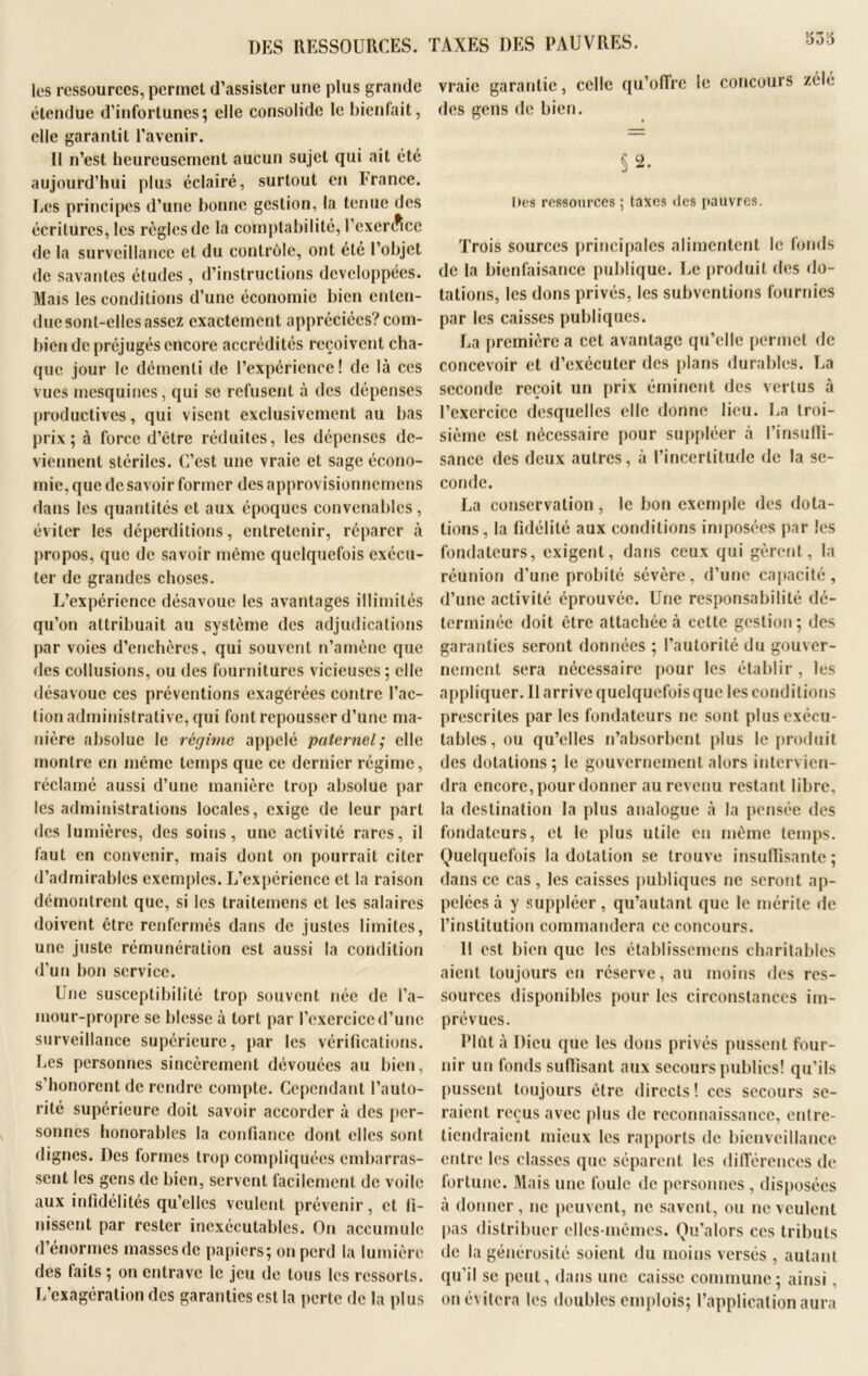 Vjo6 DES RESSOURCES. TAXES DES PAUVRES. les ressources, permet (l’assister une plus grande étendue d’infortunes; elle consolide le bienfait, elle garantit l’avenir. Il n’est heureusement aucun sujet qui ait été aujourd’hui plu3 éclairé, surtout en France. Les principes d’une bonne gestion, la tenue des écritures, les règles de la comptabilité, l’exercice de la surveillance et du contrôle, ont été l’objet de savantes études , d’instructions développées. Mais les conditions d’une économie bien enten- due sont-elles assez exactement appréciées? com- bien de préjugés encore accrédités reçoivent cha- que jour le démenti de l’expérience! de là ces vues mesquines, qui se refusent à des dépenses productives, qui visent exclusivement au bas prix; à force d’ètre réduites, les dépenses de- viennent stériles. C’est une vraie et sage écono- mie, que de savoir former des approvisionnemens dans les quantités et aux époques convenables, éviter les déperditions, entretenir, réparer à propos, que de savoir même quelquefois exécu- ter de grandes choses. L’expérience désavoue les avantages illimités qu’on attribuait au système des adjudications par voies d’enchères, qui souvent n’amène que des collusions, ou des fournitures vicieuses; elle désavoue ces préventions exagérées contre l’ac- tion administrative, qui font repousser d’une ma- nière absolue le régime appelé paternel; elle montre en même temps que ce dernier régime, réclamé aussi d’une manière trop absolue par les administrations locales, exige de leur part des lumières, des soins, une activité rares, il faut en convenir, mais dont on pourrait citer d’admirables exemples. L’expérience et la raison démontrent que, si les traitemens et les salaires doivent être renfermés dans de justes limites, une juste rémunération est aussi la condition d’un bon service. Une susceptibilité trop souvent née de l’a- mour-propre se blesse à tort par l’exercice d’une surveillance supérieure, par les vérifications. Les personnes sincèrement dévouées au bien, s’honorent de rendre compte. Cependant l’auto- rité supérieure doit savoir accorder à des per- sonnes honorables la confiance dont elles sont dignes. Des formes trop compliquées embarras- sent les gens de bien, servent facilement de voile aux infidélités qu’elles veulent prévenir, et fi- nissent par rester inexécutables. On accumule d’énormes massesde papiers; on perd la lumière des faits ; on entrave le jeu de tous les ressorts. L’exagération des garanties est la perte de la plus vraie garantie, celle qu’offre le concours zélé des gens de bien. §2. Des ressources ; taxes des pauvres. Trois sources principales alimentent le fonds de la bienfaisance publique. Le produit des do- tations, les dons privés, les subventions fournies par les caisses publiques. La première a cet avantage qu’elle permet de concevoir et d’exécuter des plans durables. La seconde reçoit un prix éminent des vertus à l’exercice desquelles elle donne lieu. La troi- sième est nécessaire pour suppléer à l'insuffi- sance des deux autres, à l’incertitude de la se- conde. La conservation, le bon exemple des dota- tions, la fidélité aux conditions imposées par les fondateurs, exigent, dans ceux qui gèrent, la réunion d’une probité sévère, d’une capacité, d’une activité éprouvée. Une responsabilité dé- terminée doit être attachée à cette gestion; des garanties seront données ; l’autorité du gouver- nement sera nécessaire pour les établir, les appliquer. 11 arrive quelquefois que les conditions prescrites par les fondateurs ne sont plus exécu- tables, ou qu’elles n’absorbent plus le produit des dotations; le gouvernement alors intervien- dra encore, pour donner au revenu restant libre, la destination la plus analogue à la pensée des fondateurs, et le plus utile en même temps. Quelquefois la dotation se trouve insuffisante; dans ce cas, les caisses publiques ne seront ap- pelées à y suppléer, qu’autant que le mérite de l’institution commandera ce concours. Il est bien que les établisscmens charitables aient toujours en réserve, au moins des res- sources disponibles pour les circonstances im- prévues. Plût à Dieu que les dons privés pussent four- nir un fonds suffisant aux secours publics! qu’ils pussent toujours être directs! ces secours se- raient reçus avec plus de reconnaissance, entre- tiendraient mieux les rapports de bienveillance entre les classes que séparent les différences de fortune. Mais une foule de personnes , disposées à donner, ne peuvent, ne savent, ou ne veulent pas distribuer elles-mêmes. Qu’alors ces tributs de la générosité soient du moins versés , autant qu’il se peut, dans une caisse commune; ainsi, on évitera les doubles emplois; l’application aura