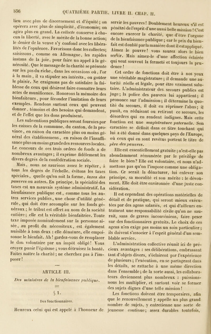 LIVRE II. CHAI». H. lieu avec plus de discernement et d’équité; on opérera avec plus de simplicité, d’économie; on agira plus en grand. La collecte conserve à cha- cun la liberté, avec le mérite de la bonne action; le denier de la veuve s’y confond avec les libéra- lités de l’opulence. Favorisons donc les collectes; saisissons, comme en Allemagne, les rapides instans de la joie, pour faire un appel à la gé- nérosité. Que le message de la charité se présente sur les pas du riche, dans les occasions où, l’or à la main , il va stipuler ses intérêts , ou goûter le plaisir. Ne craignons pas de satisfaire la fai- blesse de ceux qui désirent faire connaître leurs actes de munilicence. Honorons la mémoire des bienfaiteurs, pour féconder l’imitation de leurs exemples. Rendons surtout ceux qui peuvent donner, témoins et des besoins qui demandent, et de l’effet que les dons produisent. Les subventions publiques seront fournies par les caisses de la commune, du canton, de la pro- vince, en raison du caractère plus ou moins gé- néral des établissemens, en raison de l’insuffi- sance plus ou moins grande des ressources locales. Le concours de ces trois ordres de fonds a de nombreux avantages; il exprime fidèlement les divers degrés delà confédération sociale. Mais, nous ne saurions assez le répéter, à tous les degrés de l’échelle, évitons les taxes spéciales, quelle qu’en soit la forme, taxes des servir les pauvres ! Doublement heureux s’il est pénétré de l’esprit d’une aussi belle mission ! C’est encore exercer la charité, que d’être l’organe de la bienfaisance publique ; car le prix du bien- fait est doublé parla manière dont il estappliqué. Aimez le pauvre! vous saurez alors le bien servir. Mais aimez-le d’une affection éclairée qui veut souvent la fermeté et toujours la pru- dence ! Cet ordre de fonctions doit être à nos yeux une véritable magistrature ; il demande une au- torité réelle et légale, pour être vraiment salu- taire. L administrateur des secours publics est juge; la police des pauvres lui appartient; il prononce sur 1 admission; il détermine la quo- tité du secours, il doit en réprimer l’abus; il punit, en réduisant ou retirant ce secours, les désordres qui en rendent indignes. Mais cette fonction est une magistrature paternelle. Son caractère se définit dans ce titre touchant qui lui a été donné dans quelques pays de l’Europe, où ceux qui en sont revêtus portent le titre de père des pauvres. Elle est essentiellement gratuite ; n’est-elle pas abondamment rémunérée par le privilège de faire le bien? Elle est volontaire, et nous n’ad- mettons pas qu’on l’impose comme une obliga- tion. Ce serait la dénaturer, lui enlever son principe, sa moralité et son mérite : le dévoù- pauvres ou autres. En principe, la spécialité des taxes est un mauvais système administratif. La bienfaisance publique est, comme tous les au- tres services publics, une chose d’utilité géné- rale, qui doit être accomplie sur les fonds gé- néraux ; le tribut est offert au nom de la société entière; elle est la véritable bienfaitrice. Toute taxe imposée nominalement sur la personne ai- sée, au profit du nécessiteux, est également nuisible à tous deux : elle dénature, elle empoi- sonne le bienfait. Ah ! gardez-vous de remplacer le don volontaire par un impôt obligé! Vous croyez punir l’égoïsme ; vous détruisez la bonté. Faites naître la charité; ne cherchez pas à l’im- poser ! ARTICLE III. Des ministres de la bienfaisance publique. Si- Des fonctionnaires. Heureux celui qui est appelé à l’honneur de ment. Elle doit être environnée d’une juste con- sidération. II est cependant des opérations matérielles de détail et de pratique, qui seront mieux exécu- tées par des agens salariés, et qui d’ailleurs en- traînent une responsabilité civile qu’on ne sau- rait, sans de graves inconvéniens, faire peser sur des fonctionnaires gratuits. Le choix de ces agens n’en exige pas moins un soin particulier ; ils doivent s’associer à l’esprit général d’un sem- blable service. L’administration collective réunit ici de pré- cieux avantages : ses délibérations, embrassant tant d’objets divers, s’éclairent par l’expérience de plusieurs ; l’exécution, en se partageant dans les détails, se rattache à une même direction dans l’ensemble; de la sorte aussi, les collabora- teurs deviennent plus nombreux : puissions- nous les multiplier, et surtout voir se former des sujets dignes d’une telle mission ! Les fonctions doivent être temporaires, afin que le renouvellement y appelle un plus grand nombre de sujets, y entretienne une sorte de jeunesse continue; assez durables toutefois,