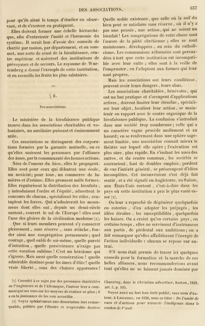 DES ASSOCIATIONS. pour qu’ils aient le temps d’étudier en obser- vant, et de s’exercer en pratiquant. Elles doivent former une échelle hiérarchi- que, afin d’entretenir l’unité et l’harmonie du système. Il serait bon d’avoir des conseils de charité par canton, par département, et au som- met, une sorte de sénat de la bienlaisanee, cen- tre supérieur et universel des institutions de prévoyance et de secours. Le royaume de W ur- temberg a donné l’exemple de cette institution, et en recueille les fruits les plus salutaires. §2. Des associations. Le ministère de la bienfaisance publique trouve dans les associations charitables et vo- lontaires, un auxiliaire puissant et éminemment utile. Ces associations se distinguent des corpora- tions formées par la garantie mutuelle, en ce qu’elles unissent les personnes par l’alliance des âmes, parla communauté des bonnes actions. Nées de l’amour du bien, elles le propagent. Elles sont pour ceux qui débutent une école, un noviciat; pour tous, un commerce de lu- mières et d’estime. Elles prennent mille formes. Elles régularisent la distribution des bienfaits , y introduisent l’ordre et l’équité, admettent le concours de chacun, spécialisent les rôles, cen- tuplent les forces. Qui n’admirerait les monu- mens dont elles ont , depuis un demi-siècle surtout, couvert le sol de l’Europe! elles sont l’une des gloires de la civilisation moderne [ 1]. Que si leurs membres peuvent s’y consacrer pleinement, sans réserve , sans relâche, fon- der ainsi une congrégation permanente ; quel courage, quel oubli de soi-même, quelle pureté d’intention , quelle persévérance n’exige pas cette vocation sublime ! C’est un héroïsme qui s’ignore. Mais aussi quelle consécration ! quelle admirable destinée pour les âmes d’élite ! quelle vraie liberté , sous des chaînes apparentes ! [1] Consulté à ce sujet par (les personnes charitables de l’Angleterre et de l’Allemagne, l’auteur leur a com- muniqué ses vues sur les moyens de réaliser ce plan ; il a eu la jouissance de les voir accueillir. [2] Voyez spécialement une dissertation fort remar- quable, publiée par l’illustre et respectable docteur Quelle noble existence, que celle où la soi! du bien peut se satisfaire sans réserve, où il n’y a pas une pensée, une action, qui ne soient un bienfait! Les congrégations de cette classe sont l’oeuvre de la piété chrétienne ; elles se sont maintenues, développées, au sein du catholi- cisme. Les communions réformées sont persua- dées à tort que cette institution est incompati- ble avec leur culte ; elles sont à la veille de l’emprunter, en l’adaptant aux formes qui leur sont propres. Mais les associations ont leurs conditions, peuvent avoir leurs dangers, leurs abus. Les associations charitables, bénévoles, qui ont un but pratique et s’occupent d’applications actives , doivent limiter leur étendue, spéciali- ser leur objet, localiser leur action, se main- tenir en rapport avec le centre organique de la bienfaisance publique. La confusion s’introduit dans une société trop nombreuse; celle quia un caractère vague procède mollement et au hasard; en se renfermant dans une sphère sage- ment limitée, une association connaît mieux le théâtre sur lequel elle opère ; l’exécution est plus sûre, plus rapide. En s’isolant les unes des autres, et du centre commun, les sociétés se contrarient, font de doubles emplois, perdent de vue l’intérêt général, se préoccupent d’idées incomplètes. Cet inconvénient s’est déjà fait sentir , et a été signalé en Angleterre, en Suisse, aux Etats-Unis surtout , c’est-à-dire dans les pays où cette institution a pris le plus vaste es- sor [2], On leur a reproché de dégénérer quelquefois en coteries , d’en adopter les préjugés , les idées étroites , les susceptibilités , quelquefois les haines. On a craint qu’en certains pays, en certains temps , elles ne servissent d’instrumens aux partis, de piédestal aux ambitions; on a fait remarquer qu’elles affaiblissent l’énergie de l’action individuelle : chacun se repose sur au- trui. S’il nous était permis de tracer ici quelques conseils pour la formation et la marche de ces belles alliances, nous recommanderions avant tout qu’elles ne se laissent jamais dominer par Channing, dans le Christian advertiser, Hoston, 1829, art. 5, p. 105. Voyez aussi un fort bon écrit publié, sans nom d’au- teur, à Lausanne, en 1830, sous ce titre : De l’unité de vues et d'actions pour secourir l'indigence dans le canton de Vaud.