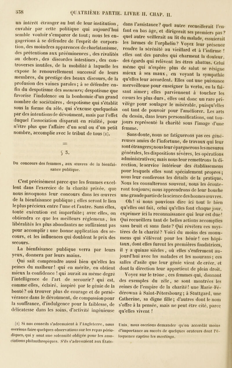 un intérêt étranger au Put de leur institution , envahir par cette politique qui aujourd’hui semble vouloir s’emparer de tout; nous les en- gagerions à se défendre de l’esprit de corpora- tion, des moindres apparences de charlatanisme, des prétentions aux prééminences , des rivalités au dehors, des discordes intestines, des con- troverses inutiles, de la mobilité à laquelle les expose le renouvellement successif de leurs membres, du prestige des beaux discours, de la profusion des vaines paroles; à se défendre en- fin du despotisme des meneurs; despotisme que favorise l’indolence ou la bonhomie d’un grand nombre de sociétaires, despotisme qui s’établit sous la forme du zèle, qui s’excuse quelquefois par des intentions de dévoùment, mais par l’effet duquel l’association disparaît en réalité, pour n’être plus que l’affaire d’un seul ou d’un petit nombre, accomplie avec le tribut de tous [1]. § 3. Du concours des femmes, aux œuvres de la bienfai- sance publique. C’est précisément parce que les femmes excel- lent dans l’exercice de la charité privée, que nous invoquons leur concours dans les œuvres de la bienfaisance publique ; elles seront le lien le plus précieux entre l’une et l’autre. Sans elles, toute exécution est imparfaite; avec elles, on obtiendra ce que les meilleurs réglemens, les libéralités les plus abondantes ne suffiraient pas pour accomplir : une bonne application des se- cours, et les influences qui doublent le prix des secours. La bienfaisance publique verra par leurs yeux, donnera par leurs mains. Qui sait comprendre aussi bien qu’elles les peines du malheur! qui en mérite, en obtient mieux la confidence ! qui aurait au même degré l’intelligence de l’art de secourir? qui est, comme elles, éclairé, inspiré par le génie de la bonté? où trouver plus de courage et de persé- vérance dans le dévoùment, de compassion pour la souffrance, d’indulgence pour la faiblesse, de délicatesse dans les soins, d’activité ingénieuse LO Si nos conseils s’adressaient à l’Angleterre, nous oserions faire quelques observations sur les repas pério- diques, qui y sont une solennité obligée pour les asso- ciations philanthropiques. S’ils s’adressaient aux États- . LIVRE II. CHAP. II. dans l’assistance? quel autre recueillerait l’cn- lant en bas âge, et dirigerait ses premiers pas? quel autre veillerait au lit du malade, essuierait les larmes de l’orphelin? Voyez leur présence rendre la sérénité au vieillard et à l’infirme ! elles ont des paroles qui charment la douleur, des égards qui relèvent les êtres abattus. Celui même qui n’espère plus de salut se résigne mieux à ses maux, en voyant la sympathie qu’elles leur accordent. Elles ont une puissance merveilleuse pour enseigner la vertu, en la fai- sant aimer; elles parviennent à toucher les cœurs les plus durs, elles ont donc un rare pri- vilège pour soulager le misérable, puisqu’elles ont tant de pouvoir pour l’améliorer. Les arts du dessin, dans leurs personnifications, ont tou- jours représenté la charité sous l’image d’une femme. Sans doute, nous ne fatiguerons pas ces géné- reuses amies de l’infortune, de travaux qui leur sont étrangers; nous leur épargnerons les mesures générales, les dispositions sévères, les opérations administratives; mais nous leur remettrons la di- rection, le service intérieur des établissemens pour lesquels elles sont spécialement propres; nous leur confierons les détails de la pratique. Nous les consulterons souvent, nous les écoule- ront toujours; nous apprendrons de leur bouche une grande partie de la science des bonnes œuvres. Oh ! si nous pouvions dire ici tout le bien qu’elles ont fait, celui qu’elles font chaque jour, exprimer ici la reconnaissance qui leur est due! Qui recueillera tant de belles actions accomplies sans bruit et sans faste? Qui révélera ces mys- tères de la charité? Voici du moins des monu- mens qui s’élèvent pour les bénir! ces hôpi- taux, dont elles furent les premières fondatrices, il y a quinze siècles, où elles s’enferment au- jourd’hui avec les malades et les mourans; ces salles d’asile que leur génie vient de créer, et dont la direction leur appartient de plein droit. Voyez sur le trône , ces femmes qui, donnant des exemples du zèle, se sont montrées les reines de l’empire de la charité! une Marie-Fé- dérowna à Saint-Pétersbourg; à Stuttgard, une Catherine, sa digne fille; d’autres dont le nom s’offre à la pensée, mais ne peut être cité, parce qu’elles vivent ! Unis, nous oserions demander qu’on accordât moins d’importance au suceès de quelques orateurs dont l’é- loquence captive les meetings.