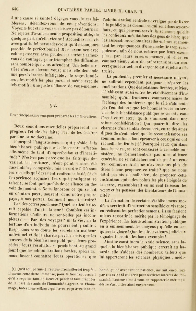 LIVRE II. CHAP. H. à une cause si sainte! dégagez-vous de ces fai- blesses , défendez-vous de ces préventions ! Voyez le but et ne vous en laissez pas détourner! Ne rejetez d’avance aucune proposition utile, de quelque part qu’elle vienne ! Accueillez les avis avec gratitude! persuadez-vous qu’il est toujours possible de perfectionner! Mais examinez avec calme; essayez avec prudence; surtout armez- vous de courage, pour triompher des difficultés sans nombre qui vous attendent! Une belle car- rière s’ouvre devant vous; mais elle demande une persévérance infatigable, de sages lumiè- les, les motifs les plus purs, et même avec de tels motifs, une juste défiance de vous-mêmes. § 2. Des principaux moyenspour préparer les améliorations. Deux conditions essentielles prépareront ces progrès : l’étude des faits; l’art de les éclairer par une saine doctrine. Pourquoi l’auguste science qui préside à la bienfaisance publique est-elle encore affectée elle-même de tant d’imperfection et d’incerti- tude? N’cst-ce pas parce que les faits qui de- vraient la constituer, n’ont point encore été rassemblés, comparés, mis en ordre? Où sont les recueils qui devraient renfermer le dépôt de l’expérience acquise? Ceux qui pratiquent se taisent, se font quelquefois de ce silence un de- voir de modestie. Nous ignorons ce qui se fait en d’autres pays, souvent dans notre propre pays, à nos portes. Comment nous instruire? Par des correspondances? Quel particulier se- rait capable d’un tel labeur? Combien ces in- formations d’ailleurs ne sont-elles pas incom- plètes? — Par des voyages? ni la vie, ni la fortune d’un individu ne pourraient y suffire. Respectons sans doute les secrets du malheur individuel et de la charité privée; mais que les œuvres delà bienfaisance publique, leurs pro- cédés, leurs résultats, se produisent au grand jour! que les administrations locales, spéciales, nous fassent connaître leurs opérations ; que l’administration centrale ne craigne pas de livrer a la publicité les documens qui sont dans ses car- tons, et qui peuveut servir la science; qu’elle les confie aux méditations des gens de bien; que les associations volontaires elles-mêmes surmon- tent les répugnances d’une modestie trop scru- puleuse, afin de nous éclairer par leurs exem- ples , par leurs erreurs mêmes, si elles en commettaient, afin de préparer ainsi un con- cert que leur action divergente est sujette à dé- truire. La publicité , premier et nécessaire moyen , ne suffirait cependant pas pour préparer les améliorations. Que des relations directes, suivies, s établissent aussi entre les établissemens d’hu- manité ; qu’un fructueux commerce naisse de l’échange des lumières; que le zèle s’alimente par l’émulation; que les hommes voués au ser- vice de la bienfaisance publique se voient, con- fèrent entre eux ; qu’ils s’unissent dans une sainte confédération ! Qui pourrait dire les charmes d’un semblable concert, entre des âmes dignes de s’entendre! quelle reconnaissance ces communications font éprouvera ceux qui en ont recueilli les fruits [1] ! Pourquoi ceux qui dans tous les pays , se sont consacrés à ce noble mi- nistère, ne formeraient-ils pas une alliance générale, ne se rattacheraient-ils pas à un cen- tre commun? Ah! que n’avons-nous plus de titres à leur proposer ce traité? que ne nous est-il permis de solliciter, de proposer cette institution qui, des points les plus éloignés de la terre, rassemblerait en un seul faisceau les vœux et les pensées des bienfaiteurs de l’huma- nité? La formation de certains établissemens mo- dèles servirait d’instruction sensible et vivante; en réalisant les perfectionnemens, ils en feraient mieux ressortir le mérite par le témoignage de l’expérience. La haute administration publique en a éminemment les moyens; qu’elle en ac- quière la gloire ! Que les observateurs judicieux signalent ensuite les bons exemples! Ainsi se constituera la vraie science, sans la- quelle la bienfaisance publique errerait au ha- sard ; elle s’aidera des nombreux tributs que lui apporteront les sciences physiques, médi- [1] Qu’il soit permis à l’auteur d’acquitter ici trop fai- bonté, guidé avec tant de patience, instruit, encouragé blement cette dette immense, pour le touchant accueil par vos avis ! Si cet écrit peut servir les intérêts de l’hu- qu il a reçu en tant de lieux et pendant tant d’années manité, l’auteur aime à vous en rapporter le mérite ; il de la part des amis de 1 humanité ! Agréez-en l’hom- désire s’acquitter ainsi envers vous, mage, hôtes bienveillans , qui l’avez reçu avec tant de