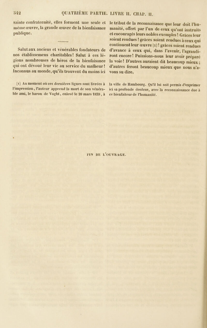 sainte confraternité, elles forment une seule et même œuvre, la grande œuvre de la bienfaisance publique. Salut aux anciens et vénérables fondateurs de nos établissemens charitables! Salut à ces lé- gions nombreuses de héros de la bienfaisance qui ont dévoué leur vie au service du malheur! Inconnus au monde, qu’ils trouvent du moins ici [t] Au moment où ces dernières lignes sont livrées à l’impression, l’auteur apprend la mort de son vénéra- ble ami, le baron de Voght, enlevé le 20 mars 1839, à le tribut de la reconnaisance que leur doit l’hu- manité, offert par l’un de ceux qu’ont instruits et encouragés leurs nobles exemples ! Grâces leur soient rendues ! grâces soient rendues à ceux qui continuent leur œuvre [î] ! grâces soient rendues d’avance à ceux qui, dans l’avenir, l’agrandi- ront encore ! Puissions-nous leur avoir préparé la voie ! D’autres auraient dit beaucoup mieux ; d’autres feront beaucoup mieux que nous n’a- vons su dire. la ville de Hambourg. Qu’il lui soit permis d’exprimer ici sa profonde douleur, avec la reconnaissance due à ce bienfaiteur de l’humanité. FIN DE L’OUVRAGE.