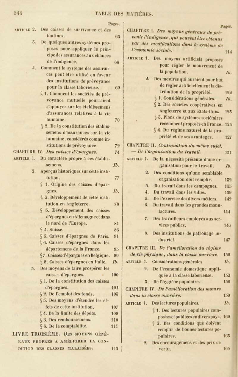 Pages. | article 2. Des caisses de survivance et des tontines. 65 ! 5. De quelques autres systèmes pro- posés pour appliquer le prin- 1 cipedes assurances aux chances de l’indigence. G6 4. Comment le système des assuran- ces peut être utilisé en faveur des institutions de prévoyance pour la classe laborieuse. 69 ! § 1. Comment les sociétés de pré- voyance mutuelle pourraient s’appuyer sur les établissemens d’assurances relatives à la vie humaine. 70 § 2. De la constitution des établis- semens d’assurances sur la vie humaine, considérés comme in- stitutions de prévoyance. 72 CHAPITRE IV. Des caisses d’épargnes. 74 article 1. Du caractère propre à ces établis- semens. Ib. 2. Aperçus historiques sur cette insti- tution. 77 § 1. Origine des caisses d’épar- gnes. lb. § 2. Développement de cette insti- tution en Angleterre. 78 § 3. Développement des caisses d’épargnes en Allemagneet dans le nord de l’Europe. 81 § 4. Suisse. 86 § 5. Caisses d’épargnes de Paris. 91 § 6. Caisses d’épargnes dans les départemens de la France. 95 §7. Caissesd’épargnes en Belgique. 99 § 8. Caisses d’épargnes en Italie. Ib. 3. Des moyens de faire prospérer les caisses d’épargnes. - 100 § 1. De la constitution des caisses d’épargnes. 101 § 2. De l’emploi des fonds. 105 § 5. Des moyens d’étendre les ef- fets de cette institution. 107 § 4. De la limite des dépôts. 109 § 5. Des remboursemens. 110 § 6. De la comptabilité. 111 LIVRE TROISIÈME. Des moyens géné- raux PROPRES A AMÉLIORER LA CON- DITION DES CLASSES MALAISÉES. 113 | Pages. CHAPITRE I. Des moyens généraux de pré- venir l’indigence, qui peuvent être obtenus par des modifications dans le système de Véconomie sociale. \\4 article 1. Des moyens artificiels proposés pour régler le mouvement de la population. Jb. 2. Des mesures qui auraient pour but de régler artificiellement la dis- tribution de la propriété. 122 § 1. Considérations générales. Ib. § 2. Des sociétés coopératives en Angleterre et aux États-Unis. 123 § 5. Plans de systèmes sociétaires récemment proposés en France. 124 § 4. Du régime naturel de la pro- priété et de ses avantages. 127 CHAPITRE II. Continuation du même sujet. — De l’organisation du travail. 131 article 1. De la nécessité présente d’une or- ganisation pour le travail. Ib. 2. Des conditions qu’une semblable organisation doit remplir. 132 5. Du travail dans les campagnes. 135 4. Du travail dans les villes. 139 5. De l’exercice des divers métiers. 142 6. Du travail dans les grandes manu- factures. 144 7. Des travailleurs employés aux ser- vices publics. 146 8. Des institutions de patronage in- dustriel. 147 CHAPITRE III. De l’amélioration du régime de vie physique, dans la classe ouvrière. 150 article 1. Considérations générales. Ib. 2. De l’économie domestique appli- quée à la classe laborieuse. 152 5. De l’hygiène populaire. 156 CHAPITRE IV. De l’amélioration des mœurs dans la classe ouvrière. 159 article 1. Des lectures populaires. Ib. § 1. Des lectures populaires com- poséesetpubliéesendiverspays. 160 § 2. Des conditions que doiVent remplir de bonnes lectures po- pulaires. 165 2. Des encouragemens et des prix de vertu. 165