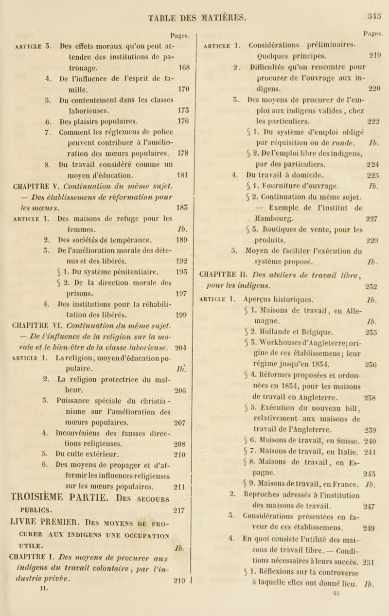 Pages. article 3. Des effets moraux qu’on peut at- tendre des institutions de pa- tronage. 108 4. De l’influence de l’esprit de fa- mille. 170 5. Du contentement dans les classes laborieuses. 173 0. Des plaisirs populaires. 176 7. Comment les réglemens de police peuvent contribuer ù l’amélio- ration des mœurs populaires. 178 8. Du travail considéré comme un moyen d’éducation. 181 CHAPITRE V. Continuation du même sujet. — Des établissemens de réformation pour les mœurs. 183 article 1. Des maisons de refuge pour les femmes. Ib. 2. Des sociétés de tempérance. 189 3. De l’amélioration morale des déte- nus et des libérés. 192 § 1. Du système pénitentiaire. 193 § 2. De la direction morale des prisons. 197 4. Des institutions pour la réhabili- tation des libérés. 199 CHAPITRE VI. Continuation du même sujet. — De l'influence de la religion sur la mo- rale et le bien-être de la classe laborieuse. 204 article 1. La religion, moyend’éducation po- pulaire. Ib) 2. La religion protectrice du mal- heur. 200 3. Puissance spéciale du christia- nisme sur l’amélioration des mœurs populaires. 207 4. Inconvéniens des fausses direc- tions religieuses. 208 3. Du culte extérieur. 210 0. Des moyens de propager et d’af- fermir les influences religieuses sur les mœurs populaires. 211 TROISIÈME PARTIE. Des SECOURS PUBLICS. 217 LIVRE PREMIER. Des moyens DE PRO- CURER AUX INDIGENS UNE OCCUPATION UTILE. CHAPITRE I. Des moyens de procurer aux indigens du travail volontaire, par in- dustrie privée. il. Pages. article 1. Considérations préliminaires. (Quelques principes. 219 2. Difficultés qu’on rencontre pour procurer de l’ouvrage aux in- digens. 220 3. Des moyens de procurer de l’em- ploi aux indigens valides , chez les particuliers. 222 § 1. Du système d’emploi obligé par réquisition ou de ronde. Ib. § 2. De l’emploi libre des indigens, par des particuliers. 224 4. Du travail à domicile. 225 § 1. Fourniture d’ouvrage. Ib. § 2. Continuation du même sujet. — Exemple de l’institut de Hambourg. 227 § 3. boutiques de vente, pour les produits. 229 5. Moyen de faciliter l’exécution du système proposé. Ib. CHAPITRE II. Des ateliers de travail libre, pour les indigens. 232 article 1. Aperçus historiques. Ib. § 1. Maisons de travail, en Alle- magne. Ib. § 2. Hollande et Belgique. 235 § 3. Workhouses d’Angleterre; ori- gine de ces établissemens; leur régime jusqu’en 1834. 230 § 4. Réformes proposées et ordon- nées en 1834, pour les maisons de travail en Angleterre. 238 §5. Exécution du nouveau bill, relativement aux maisons de travail de l’Angleterre. 239 § 0. Maisons de travail, en Suisse. 240 § 7. Maisons de travail, en Italie. 241 ^ 8. Maisons de travail, en Es- pagne. 243 ^ 9. Maisons de travail, en France. Ib. 2. Reproches adressés 5 l’institution des maisons de travail. 247 3. Considérations présentées en fa- veur de ces établissemens. 249 4. En quoi consiste l’utilité des mai- sons de travail libre. — Condi- tions nécessaires à leurs succès. 251 § 1. Réflexions sur la controverse à laquelle elles ont donné lieu. Ib. 55