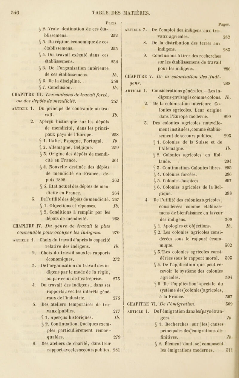 Pages. § 2. Vraie destination de ces éla- blisseniens. 252 § 5. Dn régime économique de ces établissemens. 255 § 4. Du travail exécuté dans ces établissemens. 254 § 5. De l’organisation intérieure de ces établissemens. Ib. § G. De la discipline. 256 § 7. Conclusion. Ib. CHAPITRE III. Des maisons de travail forcé, ou des dépôts de mendicité. 257 article 1. Du principe de contrainte au tra- vail. Ib. 2. Aperçu historiqne sur les dépôts de mendicité, dans les princi- paux pays de l’Europe. 258 § 1. Italie, Espagne, Portugal. Ib. § 2. Allemagne, Belgique. 259 § 5. Origine des dépôts de mendi- cité en France. 261 § 4. Nouvelle destinée des dépôts de mendicité en France, de- puis 1808. 262 § 5. État actuel des dépôts de men- dicité en France. 264 5. De l’utilité des dépôts de mendicité. 267 § 1. Objections et réponses. Ib. § 2. Conditions à remplir par les dépôts de mendicité. 268 CHAPITRE IV. Du genre de travail le plus convenable pour occuper les indigens. 270 article 1. Choix du travail d’après la capacité relative des indigens. Ib. 2. Choix du travail sous les rapports économiques. 272 5. De l’organisation du travail des in- digens par le mode de la régie, ou par celui de l’entreprise. 275 4. Du travail des indigens, dans ses rapports avec les intérêts géné- raux de l’industrie. 275 5. Des ateliers temporaires de tra- vaux [publics. 277 § 1. Aperçus historiques. Ib. § 2. Continuation. Quelques exem- ples particulièrement remar- quables. 279 6. Des ateliers de charité, dans leur rapport avecles secours publics. 281 Pages. article 7. De l’emploi des indigens aux tra- vaux agricoles. 282 8. De la distribution des terres aux indigens. 285 9. Conclusions à tirer des recherches sur les établissemens de travail pour les indigens. 286 CHAPITRE V. De la colonisation des indi- i- gens. 288 article 1. Considérations générales.—Les in- digens envisagés comme colons. Ib. 2. De la colonisation intérieure. Co- lonies agricoles. Leur origine dans l’Europe moderne. 290 5. Des colonies agricoles nouvelle- ment instituées, comme établis- sement de secours publics. 295 § 1. Colonies de la Suisse et de l’Allemagne. Ib. § 2. Colonies agricoles en Hol- lande. 294 § 5. Continuation. Colonies libres. 295 § 4. Colonies forcées. 296 § 5. Colonies-hospices. 297 § 6. Colonies agricoles de la Bel- gique. 298 4. De l’utilité des colonies agricoles, considérées comme établisse- mens de bienfaisance en faveur des indigens. 500 § 1. Apologies et objections. Ib. § 2. Les colonies agricoles consi- dérées sous le rapport écono- mique. 502 § 5/Les colonies agricoles consi- dérées sous le rapport moral. 505 § 4. De l’application que peut re- cevoir le système des colonies agricoles. 504 § 5. De l’application spéciale du système des^colonies'agricoles, à la France. 507 CHAPITRE VI. De rémigration. 509 article 1. De l’émigration dans les,pays étran- gers. Ib. § 1. Recherches sur les causes principales des’émigrations dé- finitives. Ib. §2. ÉlémenFdont secomposent les émigrations modernes. 511