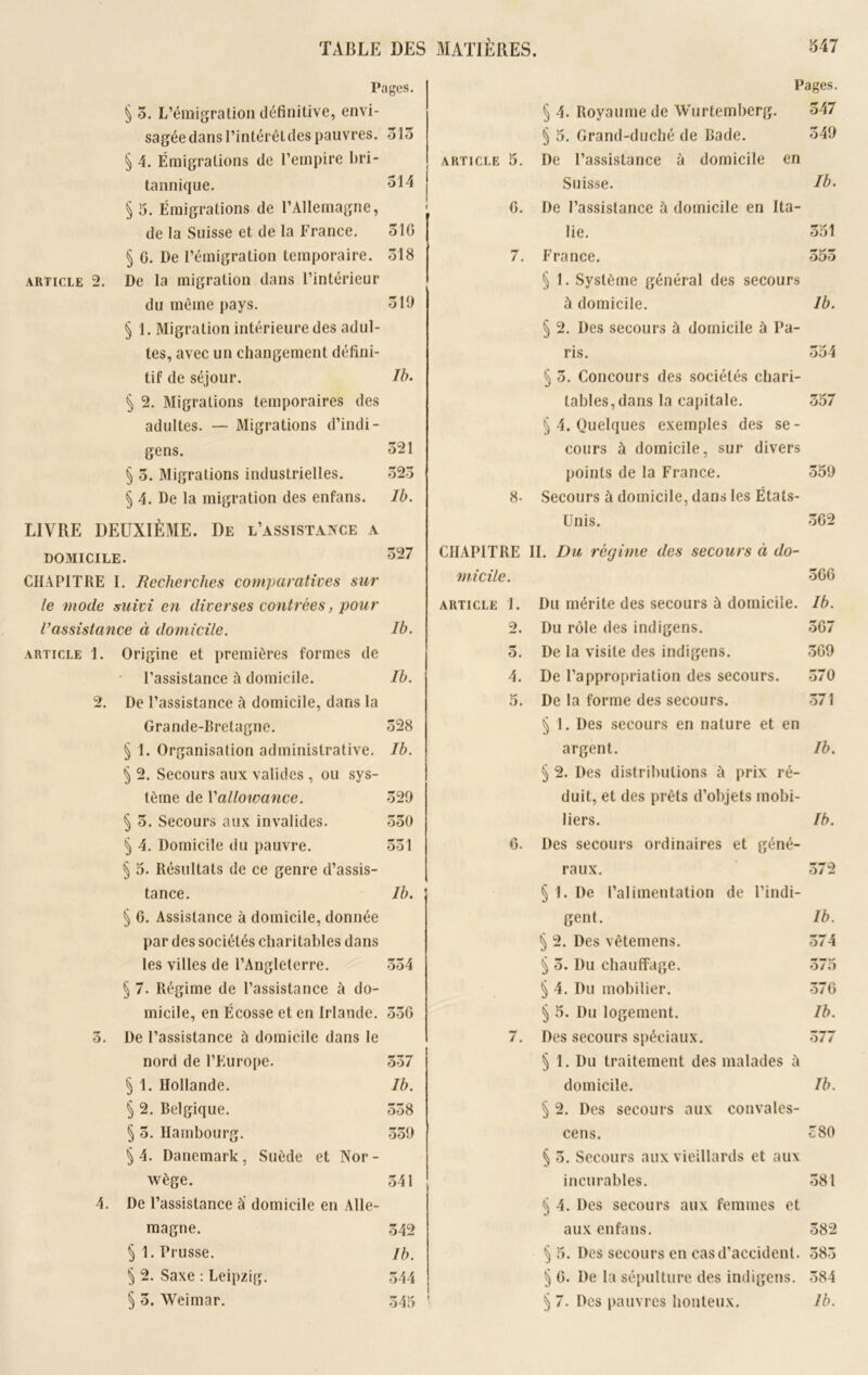 Pages. Pages. § 5. L’émigration définitive, envi- § 4. Royaume de Wurtemberg. 347 sagée dans l’intérêt des pauvres. 315 § 5. Grand-duché de Bade. 549 § 4. Émigrations de l’empire bri- ARTICLE 5. De l’assistance à domicile en tannique. 314 Suisse. Ib. § 5. Émigrations de l’Allemagne, 0. De l’assistance h domicile en Ita- de la Suisse et de la France. 510 lie. 351 § C. De l’émigration temporaire. 518 7. France. 553 ARTICLE 2. De la migration dans l’intérieur § 1. Système général des secours du même pays. 519 à domicile. 1b. § 1. Migration intérieure des adul- § 2. Des secours à domicile à Pa- tes, avec un changement défini- ris. 354 tif de séjour. Ib. § 5. Concours des sociétés chari- § 2. Migrations temporaires des tables, dans la capitale. 357 adultes. — Migrations d’indi- § 4. Quelques exemples des se- gens. 321 cours à domicile, sur divers § 3. Migrations industrielles. 323 points de la France. 359 § 4. De la migration des enfans. Ib. 8- Secours à domicile, dans les États- LIVRE DEUXIÈME. De l’assistance a Unis. 3G2 DOMICILE. 327 CHAPITRE II. Du régime des secours à do- CHAPITRE I. Recherches comparatives sur micile. 3G6 le mode suivi en diverses contrées, pour ARTICLE 1. Ma mérite des secours à domicile. Ib. l’assistance à domicile. Ib. 2. Du rôle des indigens. 5G7 ARTICLE 1. Origine et premières formes de O. De la visite des indigens. 3G9 l’assistance à domicile. Ib. 4. De l’appropriation des secours. 370 2. De l’assistance à domicile, dans la 5. De la forme des secours. 371 Grande-Bretagne. 328 § 1. Des secours en nature et en § 1. Organisation administrative. Ib. argent. Ib. § 2. Secours aux valides, ou sys- § 2. Des distributions à prix ré- tème de Yalloivance. 329 duit, et des prêts d’objets mobi- § 3. Secours aux invalides. 350 liers. Ib. § 4. Domicile du pauvre. Ûûl 6. Des secours ordinaires et géné- § 5. Résultats de ce genre d’assis- raux. 372 tance. Ib. § 1. De l’alimentation de l’indi- § C. Assistance à domicile, donnée gent. Ib. par des sociétés charitables dans ^ 2. Des vêtemens. 374 les villes de l’Angleterre. 334 § 3. Du chauffage. 375 § 7. Régime de l’assistance à do- § 4. Du mobilier. 37G micile, en Écosse et en Irlande. OOO § 5. Du logement. Ib. 3. De l’assistance ù domicile dans le 7. Des secours spéciaux. 377 nord de l’Europe. 537 § 1. Du traitement des malades à § 1. Hollande. Ib. domicile. Ib. § 2. Belgique. 538 § 2. Des secours aux convales- § 3. Hambourg. 339 cens. 380 §4. Danemark, Suède et Nor- § 3. Secours aux vieillards et aux wège. 541 incurables. 381 4. De l’assistance à domicile en Alle- § 4. Des secours aux femmes et magne. 542 aux enfans. 382 § 1. Prusse. 1 b. § 5. Des secours en cas d’accident. 385 § 2. Saxe : Leipzig. 344 § G. De la sépulture des indigens. 384 § 3. Weimar. 545 i § 7. Des pauvres honteux. Ib.