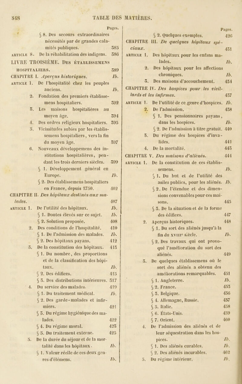 Pages. § 8. Des secours extraordinaires nécessités par de grandes cala- mités publiques. 585 article 8. De la réhabilitation des indigens. 586 LIVRE TROISIÈME. Des établissemens HOSPITALIERS. 589 CHAPITRE I. Aperçus historiques. Ib. article 1. De l’hospitalité chez les peuples anciens. Ib. 2. Fondation des premiers établisse- mens hospitaliers. 592 5. Les maisons hospitalières au moyen âge. 594 4. Des ordres religieux hospitaliers. 595 5. Vicissitudes subies par les établis- semens hospitaliers, vers la fin du moyen âge. 597 6. Nouveaux développemens des in- stitutions hospitalières, pen- dant les trois derniers siècles. 599 § 1. Développement général en Europe. Ib. § 2. Des établissemens hospitaliers en France, depuis 1750. 402 CHAPITRE II. Des hôpitaux destinés aux ma- lades. 407 article!. De Futilité des hôpitaux. Ib. § 1. Doutes élevés sur ce sujet. Ib. § 2. Solution proposée. 408 2. Des conditions de l’hospitalité. 410 § 1. De l’admission des malades. Ib. § 2. Des hôpitaux payans. 412 5. De la constitution des hôpitaux. 415 § 1. Du nombre, des proportions et de la classification des hôpi- taux. Ib. § 2. Des édifices. 415 § 5. Des distributions intérieures. 517 4. Du service des malades. 419 § 1. Du traitement médical. Ib. § 2. Des garde-malades et infir- miers. 42! § 5. Du régime hygiénique des ma- lades. 422 § 4. Du régime moral. 425 § 5. Du traitement externe. 425 5. De la durée du séjour et de la mor- talité dans les hôpitaux. Ib. § 1. Valeur réelle de ces deux gen- res d’élémens. Ib. Pages. § 2. Quelques exemples. 420 CHAPITRE III. De quelques hôpitaux spé- ciaux. 451 article 1. Des hôpitaux pour les enfans ma- lades. Ib. 2. Des hôpitaux pour les affections chroniques. Ib. 5. Des maisons d’accouchement. 454 CHAPITRE IV. Des hospices pour les vieil- lards et les infirmes. 457 article 1. De l’utilité de ce genre d’hospices. Ib. 2. De l’admission. 458 § 1. Des pensionnaires payans, dans les hospices. Ib. § 2. De l’admission à titre gratuit. 440 5. Du régime des hospices d’inva- lides. 441 4. De la mortalité. 445 CHAPITRE V. Des maisons d’aliénés. 444 article 1. De la constitution de ces établis- semens. Ib. ^ 1. Du but et de Futilité des asiles publics, pour les aliénés. Ib. §2. De l’étendue et des dimen- sions convenables pour ces mai- sons. 445 § 5. De la situation et de la forme des édifices. 447 2. Aperçus historiques. 448 § 1. Du sort des aliénés jusqu’à la fin du xviii0 siècle. Ib. § 2. Des travaux qui ont provo- qué l’amélioration du sort des aliénés. 449 5. De quelques établissemens où le sort des aliénés a obtenu des améliorations remarquables. 451 § 1. Angleterre. Ib. § 2. France. 455 § 5. Belgique. 456 § 4. Allemagne, Russie. 457 § 5. Italie. 458 § 6. États-Unis. 459 § 7. Orient. 460 4. De l’admission des aliénés et de leur séquestration dans les hos- pices. Ib. § 1. Des aliénés curables. Ib. § 2. Des aliénés incurables. 462 5. Du régime intérieur. Ib.