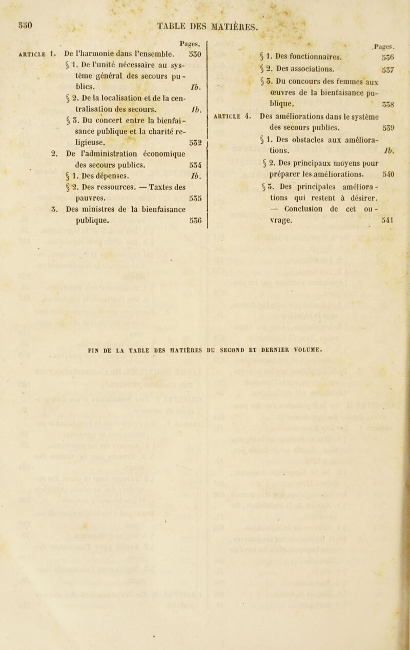 v. Pages. article h De l'harmonie dans l’ensemble. 550 §1. De l’unité nécessaire au sys- tème général des secours pu - blics. Ib. § 2. De la localisation et de la cen- tralisation des secours. Ib. § 5. Du concert entre la bienfai- sance publique et la charité re- ligieuse. 532 2. De l’administration économique des secours publics. 554 § 1. Des dépenses. Ib. § 2. Des ressources. — Taxtes des pauvres. 555 3. Des ministres de la bienfaisance publique. 536 .Pages. § 1. Des fonctionnaires. 536 § 2. Des associations. g.37 § 3. Du concours des femmes aux œuvres de la bienfaisance pu- blique. 338 article 4. Des améliorations dans le système des secours publics. 530 § 1. Des obstacles aux améliora- tions. Ib. § 2. Des principaux moyens pour préparer les améliorations. 540 § 5. Des principales améliora - tions qui restent à désirer. — Conclusion de cet ou - vrage. 541 FIIV DE LA TABLE DES MATIÈRES DU SECOND ET DERNIER VOLUME.