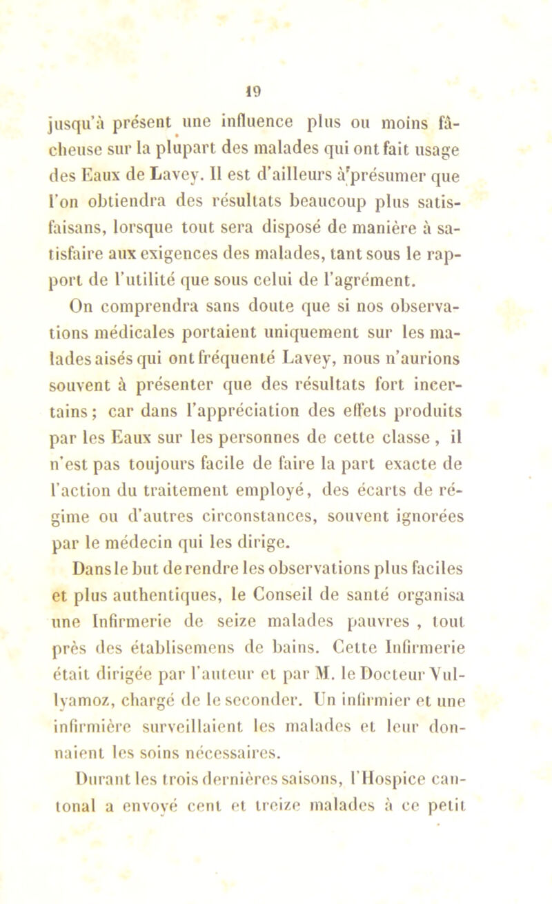 jusqu’à présent une influence plus ou moins fâ- cheuse sur la plupart des malades qui ont fait usage des Eaux de Lavey. Il est d’ailleurs à'présumer que l’on obtiendra des résultats beaucoup plus satis- faisans, lorsque tout sera disposé de manière à sa- tisfaire aux exigences des malades, tant sous le rap- port de l’utilité que sous celui de l’agrément. On comprendra sans doute que si nos observa- tions médicales portaient uniquement sur les ma- lades aisés qui ont fréquenté Lavey, nous n’aurions souvent à présenter que des résultats fort incer- tains ; car dans l’appréciation des effets produits par les Eaux sur les personnes de cette classe , il n’est pas toujours facile de faire la part exacte de l’action du traitement employé, des écarts de ré- gime ou d’autres circonstances, souvent ignorées par le médecin qui les dirige. Dans le but de rendre les observations plus faciles et plus authentiques, le Conseil de santé organisa une Infirmerie de seize malades pauvres , tout près des établiscmcns de bains. Cette Infirmerie était dirigée par l’auteur et par M. le Docteur'Vul- Ivamoz, chargé de le seconder. Un infirmier et une infirmière surveillaient les malades et leur don- naient les soins nécessaires. Durant les trois dernières saisons, l’Hospice can- tonal a envoyé cent et treize malades à ce petit