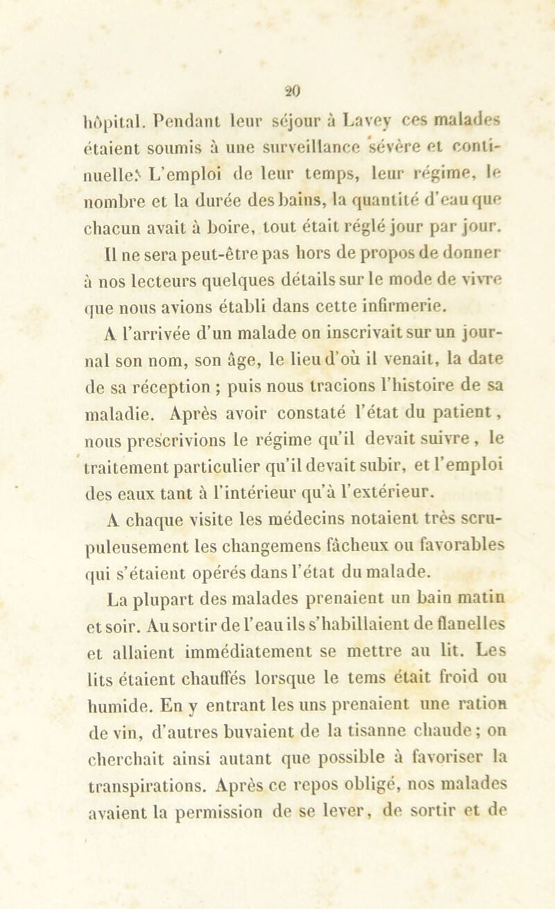 hôpiial. Pendant leur séjour à Lavey cos malades étaient soumis à une siirveillance ’sévère et conti- nuelle.'' L’emploi de leur temps, leur régime, le nombre et la durée des bains, la quantité d’eau que chacun avait à boire, tout était réglé jour par jour. Il ne sera peut-être pas hors de propos de donner à nos lecteurs quelques détails sur le mode de vivre (pie nous avions établi dans cette infirmerie. A l’arrivée d’un malade on inscrivait sur un jour- nal son nom, son âge, le lieu d’où il venait, la date de sa réception ; puis nous tracions l’histoire de sa maladie. Après avoir constaté l’état du patient, nous prescrivions le régime qu’il devait suivre , le traitement particulier qu’il devait subir, et l’emploi des eaux tant à l’intérieur qu’à l’extérieur. A chaque visite les médecins notaient très scru- puleusement les changemens fâcheux ou favorables qui s’étaient opérés dans l’état du malade. La plupart des malades prenaient un bain matin et soir. Au sortir de l’eau ils s’habillaient de flanelles et allaient immédiatement se mettre au lit. Les lits étaient chauffés lorsque le tems était froid ou humide. En y entrant les uns prenaient une ration de vin, d’autres buvaient de la tisanne chaude ; on cherchait ainsi autant que possible à favoriser la transpirations. Après ce repos obligé, nos malades avaient la permission de se lever, de sortir et de