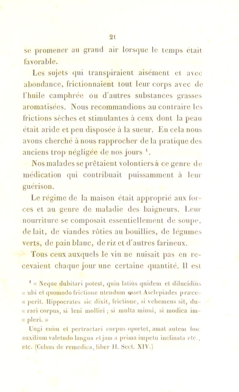 S(‘. promener an grand air lors(iue le temps était favorable. Les sujets (|ui transpiraient aisément et avec abondance, frictionnaient tout leur corps avec de l’huile camphrée ou d’autres substances grasses aromatisées. Nous recommandions au contraire les frictions sèches et stimulantes à ceux dont la peau était aride et peu disposée à la sueur. En cela nous avons cherché à nous rapprocher de la prati([ue des anciens trop négligée de nos jours ’. Nos malades se prêtaient volontiers à ce genre de médication qui contribuait puissamment i\ leur guérison. Le régime de la maison était ai)proprié aux for- ces et au genre de maladie des baigneurs. Leur nourriture se composait essentiellement de soiq)e, de lait, de viandes rôties au bouillies, de légumes verts, de pain blanc, de riz et d’autres farineux. Tous ceux auxquels le vin ne nuisait pas en re- cevaient chaque jour une certaine (piantité. 11 est ^ « Neque dubitari potest, quiu laliùs quidein el dilucidüi;, « nbi et (|uomodo friclioiie ulciuluin (jssel Asclepiades prœcc- « périt. Hippocrates sic dixit, frictiouc, .si velieincns sit, du- « rari corpus, si Icni molliri ; si milita luinui, si modica iin- « pleri. U Uiigi eiiim et perlractari corims oportet, aiiial aiiteiii lioc auxiliuin valetudo laiigua etjaiii a iirima impetu iiiclinala elc-,