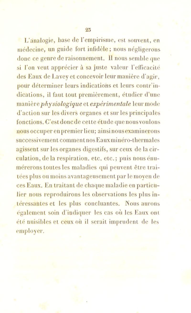 L’analogie, base de l’empirisnie, est souvent, en médecine, un guide fort infidèle ; nous négligerons donc ce genre de raisonnement. 11 nous semble que si l’on veut apprécier à sa juste valeur l’efilcacité des Eaux de Lavey et concevoir leur manière d’agir, pour déterminer leurs indications et leurs contr’in- dications, il faut tout premièrement, étudier d’une manière physiologique et expérimentale leur mode d’action sur les divers organes et sur les principales fonctions. C’est donc de celte étude que nous voulons nous occuper en premier lieu; ainsi nous examinerons successivement comment nos Eauxminéro-thermales agissent sur les organes digestifs, sur ceux de la cir- culation, delà respiration, etc. etc.; puis nous énu- mérerons toutes les maladies qui peuvent être trai- tées plus ou moins avantageusement par le moyen de ces Eaux. En traitant de chaque maladie en particu- lier nous reproduirons les observations les plus in- téressantes et les plus concluantes. Nous aurons également soin d’indiquer les cas où les Eaux ont été nuisibles et ceux où il serait imprudent de les employer.