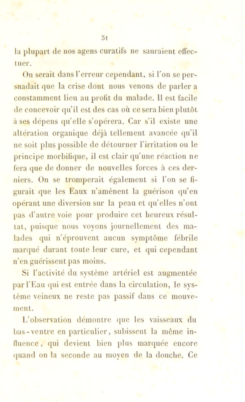 la plupart de nos agens curatifs ne sauraient effec- tuer. On serait dans l’erreur cependant, si l’on se per- suadait que la crise dont nous venons de parler a constamment lieu au profit du malade. 11 est facile de concevoir qu’il est des cas où ce sera bien plutôt à ses dépens qu’elle s’opérera. Car s’il existe une altération organique déjà tellement avancée qu’il ne soit plus possible de détourner l’irritation ou le principe morbifique, il est clair qu’une réaction ne fera que de donner de nouvelles forces à ces der- niers. On se tromperait également si l’on se fi- gurait que les Eaux n’amènent la guérison qu’en opérant une diversion sur la peau et quelles n’ont pas d’autre voie pour produire cet heureux résul- tat, puisque nous voyons journellement des ma- lades qui n’éprouvent aucun symptôme fébrile marqué durant toute leur cure, et qui cependant n’en guérissent pas moins. Si l’activité du système artériel est augmentée par l’Eau (jui est entrée dans la circulation, le sys- tème veineux ne reste pas passif dans ce mouve- ment. L’observation démontre que les vaisseaux du bas-ventre en particulier, subissent la même in- fluence , qui devient bien plus marquée encore (juand on la seconde au moyen de la douche. Ce