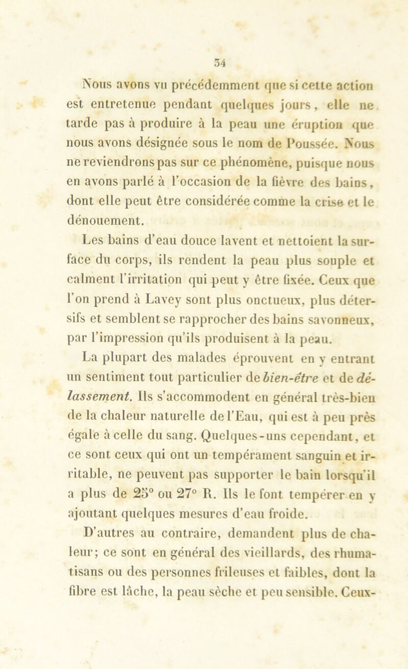 Nous avons vu précédemment que si cette action est entretenue pendant quelques jours, elle ne tarde pas à produire à la peau une éruption que nous avons désignée sous le nom de Poussée. Nous ne reviendrons pas sur ce phénomène, puisque nous en avons parlé à l’occasion de la fièvre des bains, dont elle peut être considérée comme la crise et le dénouement. Les bains d’eau douce lavent et nettoient la sur- face du corps, ils rendent la peau plus souple et calment l’irritation qui peut y être fixée. Ceux que l’on prend à Lavey sont plus onctueux, plus déter- sifs et semblent se rapprocher des bains savonneux, par l’impression qu’ils produisent à la peau. La plupart des malades éprouvent en v entrant un sentiment tout particulier de lien-êti'e et de dé- lassement. Ils s’accommodent en général très-bien de la chaleur naturelle de l’Eau, qui est à peu près égale à celle du sang. Quelques-uns cependant, et ce sont ceux qui ont un tempérament sanguin et ir- ritable, ne peuvent pas supporter le bain lorsqu’il a plus de 25° ou 27° R, Ils le font tempérer en y ajoutant quelques mesures d’eau froide. D’autres au contraire, demandent plus de cha- leur; ce sont en général des vieillards, des rhuma- tisans ou des personnes frileuses et faibles, dont la fibre est lâche, la peau sèche et peu sensible. Ceux-