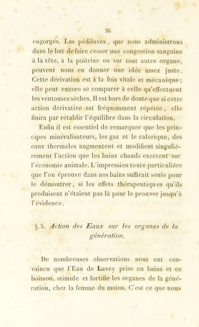 engorgés. Les pédiliives, que nous administrons dans le but défaire cesser une congestion sanguine à la tête, à la poitrine ou sur tout autre organe, peuvent nous en donner une idée assez juste. Cette dérivation est à la fois vitale et mécanique; elle peut encore se comparer à celle qu’effectuent les ventouses sèches. Il est hors de doute que si cette action dérivative est fréquemment répétée, elle finira par rétablir l’équilibre dans la circulation. Enfin il est essentiel de remarquer que les prin- cipes minéralisateurs, les gaz et le calorique, des eaux thermales augmentent et modifient singuliè- rement l’action que les bains chauds exercent sur l’économie animale. L’impression toute particulière que l’on éprouve dans nos bains suffirait seule pour le démontrer, si les effets thérapeutiques qu’ils produisent n’étaient pas là pour le prouver jusqu’à l’évidence. §.5. Action des Eaux sur les organes de la génération. De nombreuses observations nous ont con- vaincu que l’Eau de Lavey prise en bains et en boisson, stimule et fortifie les organes de la géné- ration, chez la femme du moins. C'est ce que nous