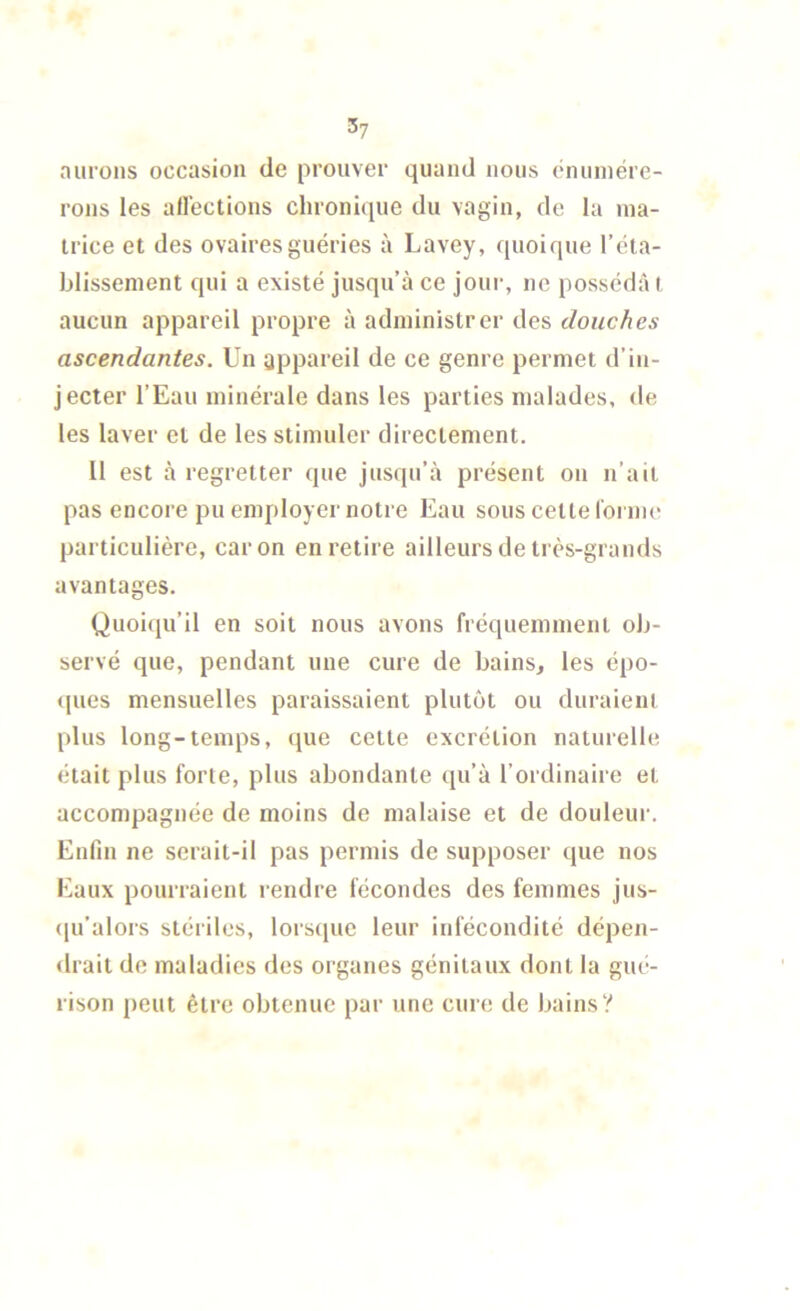 3? nul'oils occasion de prouver quand nous cnuinére- rons les allections chronique du vagin, de la ma- trice et des ovaires guéries à Lavey, quoique réta- blissement qui a existé jusqu’à ce joui-, ne posséda i aucun appareil propre à administrer des douches ascendantes. Un appareil de ce genre permet d’in- jecter l’Eau minérale dans les parties malades, de les laver et de les stimuler directement. 11 est à regretter que jusqu’à présent on n’ait pas encore pu employer notre Eau sous cette forme particulière, car on en retire ailleurs de très-grands avantages. Quoiqu’il en soit nous avons fréquemment ob- servé que, pendant une cure de bains, les épo- <[ues mensuelles paraissaient plutôt ou duraient plus long-temps, (jue cette excrétion naturelle était plus forte, plus abondante qu’à l’ordinaire et accompagnée de moins de malaise et de douleur. Enfin ne serait-il pas permis de supposer que nos Eaux pourraient rendre fécondes des femmes jus- ([u’alors stériles, lorsque leur infécondité dépen- <lrait de maladies des organes génitaux dont la giu'- rison peut être obtenue par une cure de bains?