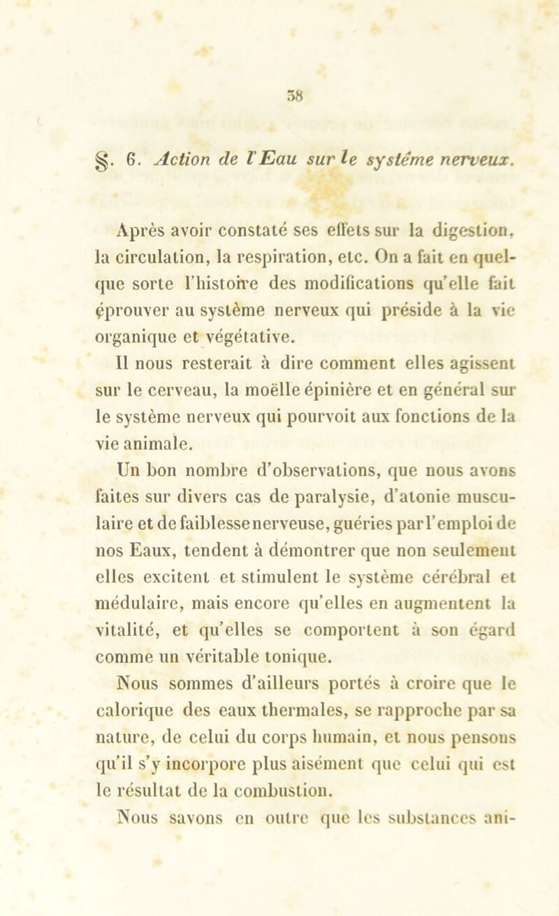 6. Action de lEau sur le système nerveux. Après avoir constaté ses effets sur la digestion, la circulation, la respiration, etc. On a fait en quel- que sorte l’histoive des modifications quelle fait éprouver au système nerveux qui préside à la vie organique et végétative. Il nous resterait à dire comment elles agissent sur le cerveau, la moëlle épinière et en général sur le système nerveux qui pourvoit aux fonctions de la vie animale. Un bon nombre d’observations, que nous avons faites sur divers cas de paralysie, d’atonie muscu- laire et de faiblesse nerveuse, guéries par l’emploi de nos Eaux, tendent à démontrer que non seulement elles excitent et stimulent le système cérébral et médulaire, mais encore qu’elles en augmentent la vitalité, et qu’elles se comportent à son égard comme un véritable tonique. Nous sommes d’ailleurs portés à croire que le calorique des eaux thermales, se rapproche par sa nature, de celui du corps humain, et nous pensons qu’il s’y incorpore plus aisément que celui qui est le résultat de la combustion. Nous savons en outre que les substances ani-