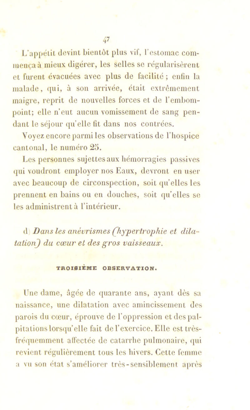 L’appélit devint bientôt pins vil', l’estomac com- mença à mieux digérer, les selles sc régularisèrent et furent évacuées avec plus de facilité ; enfin la malade, qui, à son arrivée, était extrêmement maigre, reprit de nouvelles forces et de l’embom- point; elle n’eut aucun vomissement de sang pen- dant le séjour quelle fit dans nos contrées. Voyez encore parmi les observations de l’hospice cantonal, le numéro 2o. Les personnes sujettes aux hémorragies passives qui voudront employer nos Eaux, devront en user avec beaucoup de circonspection, soit qu’elles les prennent en bains ou en douches, soit qu’elles so les administrent à l’intérieur. (1) Dans les anévrismes (^hypertrophie et clila- tationj du cœur et des gros vaisseaux. TaOlBlÈME OBSERVATION. Une dame, âgée de quarante ans, ayant dès sa naissance, une dilatation avec amincissement des parois du cœur, éprouve de l’oppression et des pal- pitations lorsqu’elle fait de l’exercice. Elle est très- fréquemment alfectée de catarrhe pulmonaire, qui revient régulièrement tous les hivers. Cette femme a vu son état s’améliorer très-sensiblement après