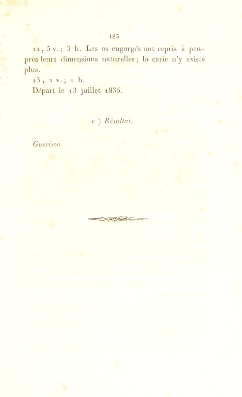 13, 5 V. ; 3 h. Los os cngorgc's oui repris à peu- près leurs dinicnsions naturelles ; la carie n’y existe plus. 1,3 , 2 V. ; 1 11. Départ le i3 juillet i835. c ) Resu/tat. Guérison,